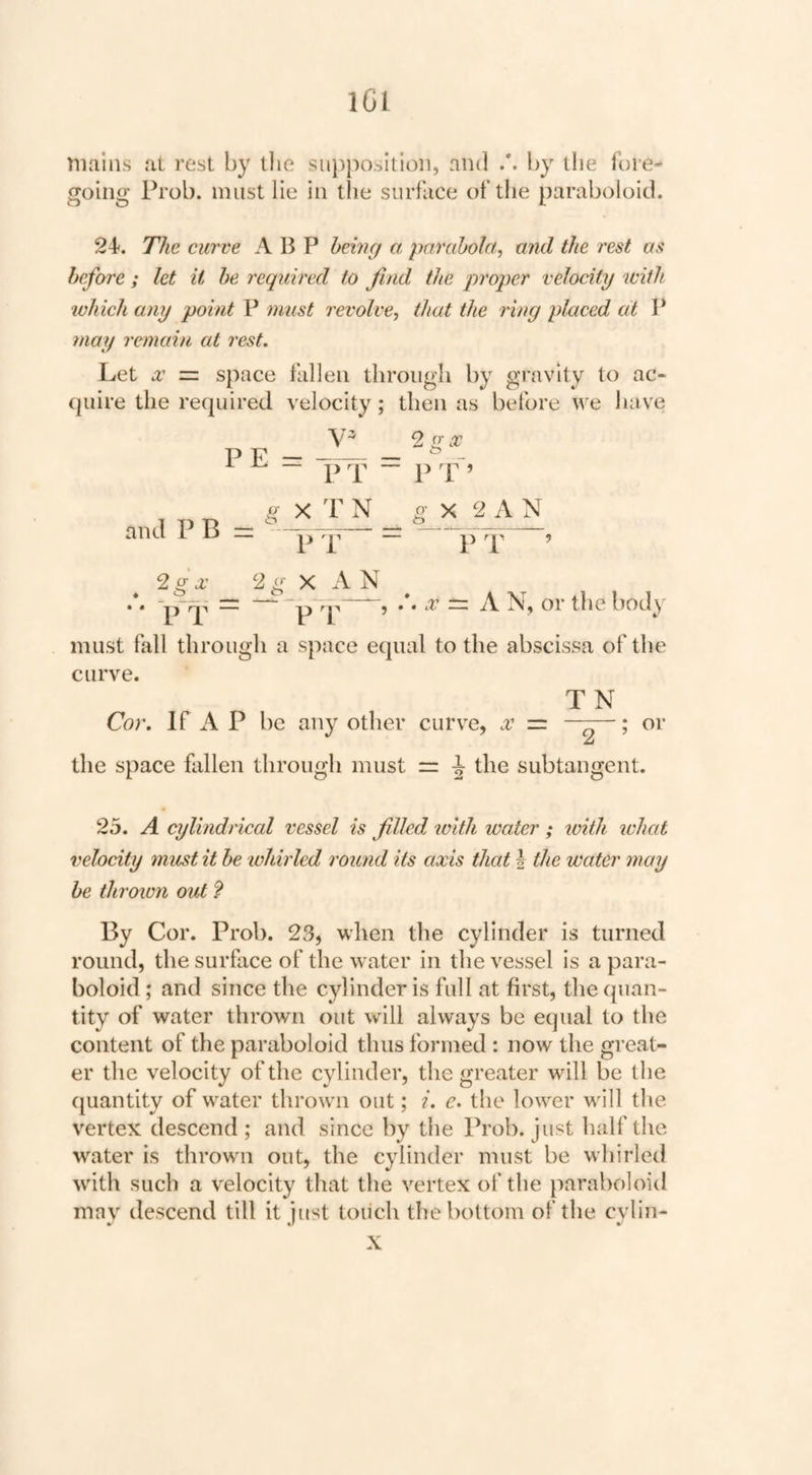 IGI mains at rest by tlie siijipositioii, and by the lore- going Prob. must lie in the surface of tlie paraboloid. 2i. The curve A B P hemcf ct, parcthola, and the I'est as before; let it he required to find the proper velocity with which any point F must revolve^ that the ring placed cit P may remain at rest. Let X ■=. space fallen through by gravity to ac- (juire the re(piired velocity; then as before we have PE- ^ ^ — i>x “ 2 O'X p p and P B = X T N O’ X 2 A N 2g X 2 g X A N —“5 ^ ihe body must fall through a space ecpial to the abscissa of the curve. TN Cor. If A P be any other curve, x = ~—; or the space fallen through must ir ^ the subtangent. 25. A cylindrical vessel is filled with water ; with ivhat velocity must it be whirled round its axis that | the water 7nay be thrown out 9 By Cor. Prob. 23, when the cylinder is turned round, the surface of the water in the vessel is a para¬ boloid ; and since the cylinder is full at first, the quan¬ tity of water thrown out will always be equal to the content of the paraboloid thus formed : now the great¬ er the velocity of the cylinder, the greater will be the quantity of water thrown out; i. e. the lower wall the vertex descend; and since by the Prob. just half the water is thrown out, the cylinder must be whirled w'ith such a velocity that the vertex of the paraboloid may descend till it just touch the bottom of the cylin- X