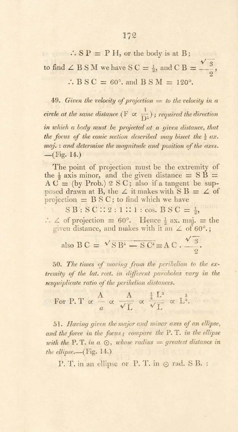 S P = PH, or the body is at B; to find Z B S M we have S C and C B =__, 2 /.BSC = 60°. and B S M = 120°. 49. Given the velocity of projection = to the velocity in a circle at the same distance (F oc recpjiired the direction in which a body must be projected at a given distance^ that the focus of the co7iic sectio7i described may bisect the i ax. maj. : and determine the 7nagnitude cmd position of the axes. —(Fig. 14.) The point of projection must be the extremity of the ^ axis minor, and the given distance = S B = A C = (by Prob.) 2 S C; also if a tangent be sup- i:>osed drawn at B, the Z it makes with S B = Z of projection == B S C; to find which we have S B : S C :: 2 : 1 :: 1 : cos. B S C i, /. Z of projection = 60°. Flence ax. maj. =r the given distance, and makes with it an Z of 60°.; also B C SB — S C -kC . 2 50. The times of moving from the perihelion to the ex¬ tremity of the lat. rect. in different parabolas vary in the sesquiplicate 7'atio of the perihelion distances. A For P. T oc — oc a A i L —rr a 51. Havmg given the 7najGr and minor axes of an ellipse, a7id the force in the focus; compare the P. T. in the ellipse until the P. T. in a ©, ivhose radius — gi'eatest distance m the ellipse.—(Fig. 14.) P. T. in an e11i[)se or P. T. in © rad. S B. :