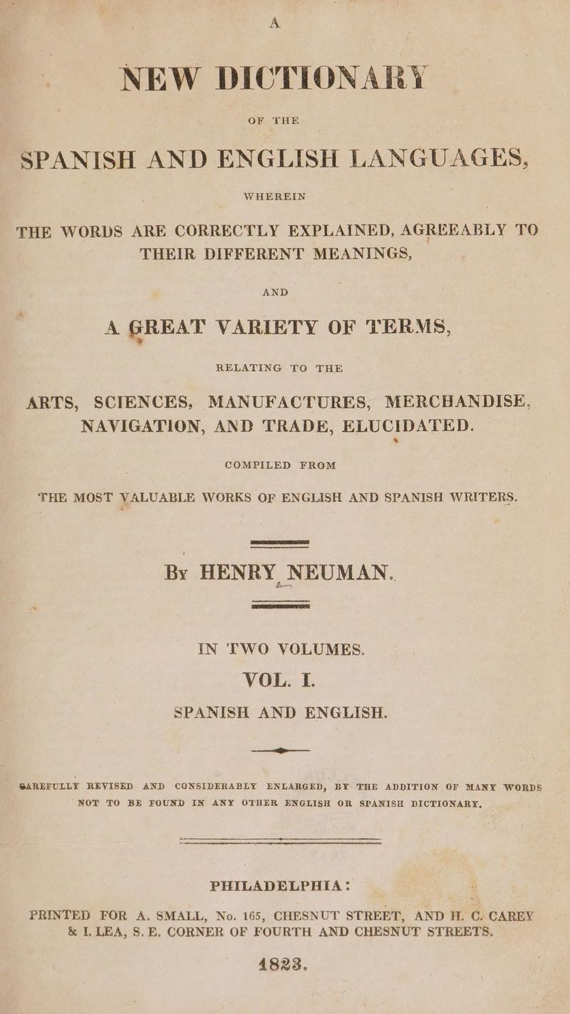 A NEW DICTIONARY OF THE SPANISH AND ENGLISH LANGUAGES, WHEREIN THE WORDS ARE CORRECTLY EXPLAINED, AGREEABLY TO THEIR DIFFERENT MEANINGS, AND A GREAT VARIETY OF TERMS, RELATING TO THE ARTS, SCIENCES, MANUFACTURES, MERCHANDISE, NAVIGATION, AND TRADE, ELUCIDATED. COMPILED FROM THE MOST VALUABLE WORKS OF ENGLISH AND SPANISH WRITERS. | By HENRY NEUMAN. ce ee IN 'TWO VOLUMES. VOL. I. SPANISH AND ENGLISH. -— @AREFULLY REVISED AND CONSIDERABLY ENLARGED, BY THE ADDITION OF MANY WORDS NOT TO BE FOUND IN ANY OTHER ENGLISH OR SPANISH DICTIONARY, PHILADELPHIA: PRINTED FOR A. SMALL, No. 165, CHESNUT STREET, AND H. C. CAREY &amp; I. LEA, S.E. CORNER OF FOURTH AND CHESNUT STREETS. 148238.