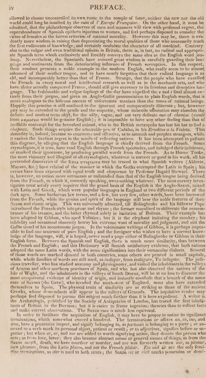 allowed to choose uncontrolled its own route to the temple of ‘fame, neither the new nor the old world could long be insulted. by the cant of 7’ Ewrope Francaise. On the other hand, it must be admitted, that the philanthropic observer of men and manners will view with profound regret, the superabundance of Spanish epithets injurious to women, and feel perhaps disposed to consider the virtue of females as the fairest criterion of national morality. However this may be, there is evi- dently more wisdom in raising than depreciating the moral qualities of those who necessarily teach the first rndiments of knowledge, and certainly modulate the character of all mankind. Contrary also to the vulgar and even traditional opinion in Britain, there is, in fact, no radical and appropri- ate Spanish term which exclusively and forcibly conveys the same idea as. the English word jea- lousy. Nevertheless, the Spaniards have evinced great wisdom in carefully guarding their lan- guage and sentiments from the deteriorating influence of French eorruption. In this respect, their conduct presents a noble example to the modern English, who really seem to be almost ashamed of their mother tongue, and to have nearly forgotten that their radical language is as old, and’ incomparably better than that of France. Strange, that the people who have excelled the French in: every moral and intellectual research as well as in the mechanic arts, and who have thrice actually conquered France, should still give currency to its frivolous and deceptive lan- guage. The fashionable and vulgar foplings of the day have expelled the s and ¢ final almost en- tirely from their jargon, and given an Anglo-Gallic pronunciation to plain English words, that is more analogous to the hideous accents of unfortunate maniacs than the tones of rational beings. Happily this practice is still confined to the ignorant and comparatively illiterate; but, however pity may be extended to the prude and the eoquette, whose imbecile affectation may abandon the definite and modest term shift, for the silly, vague, and not very delicate one of chemise (camis from xauicroy would be genuine English) ; it is impossible to have any other feeling than that of ineffable contempt for the breeched animal, who in the British metropolis has lost his hat to find a chapeau. Sueh thiogs require the admirable pen of Cadalso, in his Eruditos a la Violeta. This absurdity is, indeed, become so enormous and offensive, as to astonish and perplex strangers, while. it exeites the liveliest regret in the minds of reflecting natives. It has been attempted to palliate this disgrace, by alleging that the English language is chiefly derived. from the French. Some etymologists, it is true, have read English through French spectacles, and indulged their indolence, or masked their ignorance, by producing parallel words from the French. As to Horne Tooke, the most visionary and illogical of all etymologists, whatever is correct or good in his work, all his pretended discoveries of the Ewes mregoeyra may be traced to what Spanish writers (Aldrete, Mayans, &c.) have related of the manner in which the Goths corrupted the Latin in Spain; his errors have been exposed with equal truth and eloquence by Professor Dugald Stewart. There is, however, no notion more erroneous or unfounded than that of the English tongue being derived from the French, to which it, correetly speaking, owes nothing whatever. ‘The most cursory inves- tigation must satisfy every inquirer that the grand basis of the English is the Anglo-Saxon, mixed with Latin and Greek, which were popular languages in England at two different periods of the dark ages. Some barbarous law terms, and a few, but very few, other words, have been borrowed from the French, while the genius and spirit of the language still bear the noble features of their Saxon and classic origin. This was universally admitted, till Bolingbroke and his follower Pope introduced the French style into prose and rhyme ; the former moralised to obliterate the remem- brance of his treason, and the latter rhymed solely in imitation of Boileau. Theit example has been adopted by Gibbon, who aped Voltaire; but i¢ is the elephant imitating the monkey; his infidelity and occasional obscenity betray his extreme want of morality and judgment, and suit the Gallic tinsel of his monotonous jargon. In the voluminous writings of Gibbon, it is perhaps impos- sible to find one sentence of pure English ; and the foreigner who wishes to have a correct know- tedge of the language, will, it is hoped, never read-a page either of Bolingbroke or Gibbon in their English form. Between the Spanish and English, there is much more similarity, than between the French and English; and this Dictionary will furnish satisfactory evidence, that both nations adopted the same Latin words, with the same significations into their vernacular dialects. Several of those words are marked disused in both countries, some others are prioted in small capitals, while whole families of words are still used, as zndagar, from indagare, To indagate. The judi- cious traveller, who has studied anatomy and physiognomy, and visited the inhabitants in the valleys of Aragon and other northera provinces of Spain, and who has also observed the natives of the Isle of Wight, and the inhabitants in the valleys of South Downs, will be at no loss to discover the most unequivocal evidence of identity of origin, and instantly conclude that a branch of the same race of Saxons (the Getz), who invaded the south-west of England, must also have extended themselyes to Spain. The.physical traits of similarity are as striking as those of the ancient Greeks, whose descendants still appear in the valleys of Granada. The inquisitive reader may perhaps feel disposed to pursue this subject much farther than it is here expedient. A writer in the Archzologia, published by the Society of Antiquaries of London, has traeed the first inhabj- tants of Britain to the Iberians; but it is easier to frame ingenious theories than to collect facts and make correct observations. ‘The Saxon race is much less equivocal. In order to facilitate the aequisition of English, it may here be proper to notice its significant terminations, which somewhat exceed a hundred. The terminations or affixes an, 27, me, and ana, have a possessive import, and signify belonging to, as partzzan is belonging to a party ; ee an- nexed to a verb mark its personal object, patient or result ; er to adjectives, signifies before or su- perior ; but when er, or, and our are added to words signifying action, they denote the person who acts ; as from love, lover: they also become abstract nouns or general names of things, as from the Saxon mond, death, we have murther or murder, and wre was formerly written or, as plesour, now pleasure, from the Latin placeo, and not the French plaisir. Ess and ww are the only femi- fine terminations, as ster is used to both sexes; the Saxon ric or rick marks possession or domi- . t