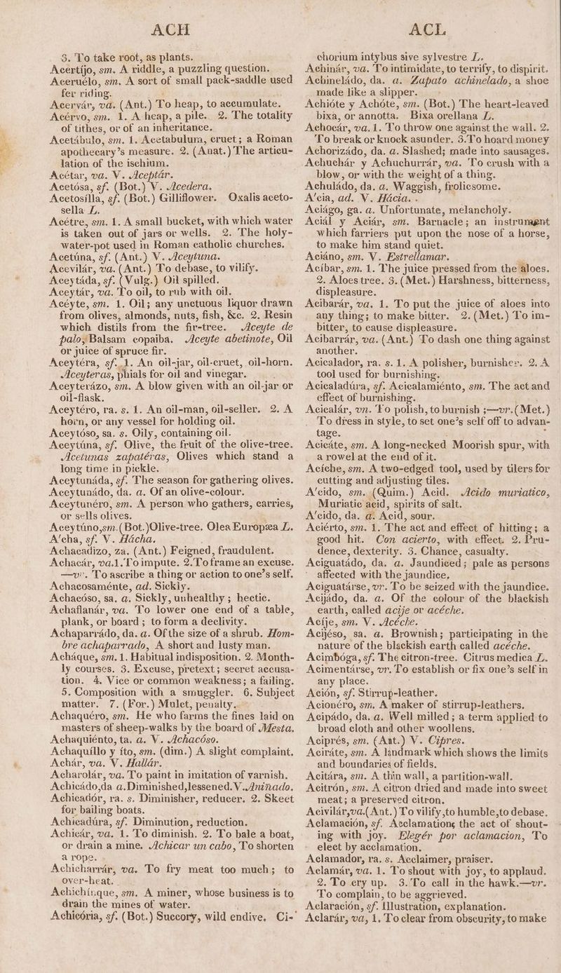 a ae = ae ACH Acertijo, sm. A riddle, a puzzling question. Aceruélo, sm, A sort of small pack-saddle used fer riding. “ Acérvo, sm. 1. A heap, a pile.. 2. The totality of tithes, ov of an inheritance. Acetibulo, sm. 1. Acetabulum, cruet; a Roman apothecary’s measure. 2. (Anat.) The articu- lation of the ischium. Acétar, va. V. Aceptar. Acetésa, sf. (Bot.) V. Acedera. : Acetosilla, sf: (Bot.) Gilliflower. Oxalis aceto- sella DZ. Acétre, sm. 1. A small bucket, with which water is taken out of jars or wells. 2. The holy- water-pot used in Roman catholic churches. Acettna, sf. (Ant.) V. Aceytuna. Acevildr, va. (Ant.) To debase, to vilify. Aceytada, sf: (Vulg.) Oil spilled. Aceytar, va. To oil, to rub with oil. Acéyte, sm. 1, Oil; any unctuous liquor drawn from olives, almonds, nuts, fish, &e. 2. Resin which distils from the fir-tree. Aceyte de palo, Balsam copaiba. Aceyte abetinote, Oil or juice of spruce fir. Aceytéra, sf.,1. An oil-jar, oil-cruet, oil-horn. Aceyteras, phials for oil and vinegar. ; Aceyterdzo, sm. A blow given with an oil-jar or oil-flask. ; Aceytéro, ra. s. 1. An oil-man, oil-seller. 2. A hein, or any vessel for holding oil. Aceytdso, sa. s. Oily, containing oil. Aceytina, sf. Olive, the fruit of the olive-tree. Acetunas zapatéras, Olives which stand a long time in pickle. Aceytundda, sf. The season for gathering olives. Aceytunddo, da. a. Of an olive-colour. Aceytunéro, sm. A person who gathers, carries, or sells olives. : Aceytino,sm.(Bot.)Olive-tree. Olea Europea L. A’cha, sf. V. Macha. Achacadizo, za. (Ant.) Feigned, fraudulent. Achacar, va.1..o impute. 2.Toframe an exeuse. —v. To ascribe a thing or action to one’s self. Achacosaménte, ad. Sickly. Achacéso, sa. q. Sickly, unhealthy ; hectic. Achaflanar, va. To lower one end of a table, plank, or board ; to form a declivity. Achaparrado, da. a. Of the size of a shrub. Hom- bre achaparrado, A short and lusty man. Achaque, sm. 1. Habitual indisposition. 2. Month- ly courses. 3. Excuse, pretext; seeret accusa- tion. 4. Vice or common weakness; a failing. 5. Composition with a smuggler. 6. Subject matter. 7. (For.) Mulct, penalty. Achaquéro, sm. He who farms the fines laid on masters of sheep-walks by the board of Mesta. Achaquiénto, ta. a. V. Achacéso. Achaquillo y fto, sm. (dim.) A. slight complaint. Achar, va. V. Hallar. Acharolar, va. To paint in imitation of varnish. Achicado,da a.Diminished, lessened. V..Aninado. Achicador, ra. s. Diminisher, reducer. 2. Skeet for bailing boats. Achicadura, sf. Diminution, reduction. Achicar, va. 1. To diminish. 2. To bale a boat, or drain a mine. Achicar un cabo, To shorten a rope. Achicharrar, va. To fry meat too much; to over-heat. | Achichinque, sm. A miner, whose business is to Grain the mines of water. ACL Achinar, va. To intimidate, to terrify, to dispirit. Achinelado, da. a. Zapato achinelado, a shoe made like a slipper. —- bixa, or annotta. Bixa orellana L. Achoedar, va. 1. To throw one against the wall. 2. ‘To break or knock asunder. 3.To hoard money Achorizado, da. a. Slashed; made into sausages. blow, or with the weight of a thing. Achulado, da. a, Waggish, frolicsome. A’cia, ad. V. Hacia. . Rn : Aciago, ga. a. Unfortunate, melancholy. Acidl y Acidr, sm. Barnacle; an instrumgnt which farriers put upon the nose of a horse, to make him stand quiet. Aciano, sm. V. Estrellamar. ‘ Acibar, sm. 1. The juice pressed from the aloes. 2. Aloes tree. 3. ( Met.) Harshness, bitterness, displeasure. Acibarar, va. 1. To put the juice of aloes into any thing; to make bitter. 2. (Met.) To im- bitter, to cause displeasure. Acibarrar, va.(Ant.) To dash one thing against another. : Acicalador, ra. s.1. A polisher, burnishes. 2. A tool used for burnishing. Acicaladiia, sf. Acicalamiénto, sm. The act and effect of burnishing. se pik Aciealar, vn. ‘Fo polish, to burnish ;—vr.( Met.) To dress in style, to set one’s self off to advan- tage. ‘ Acieate, sm. A long-necked Moorish spur, with a rowel at the end of it. Aciche, sm, A two-edged tool, used by tilers for cutting and adjusting tiles. ayia A’cido, sm. (Quim.) Acid. Acide muriatico, Muriatie aeid, spirits of salt. A’cido, da. a. Acid, sour. Aciérto, sm. 1. The act and effect of hitting; a good hit. Con acierto, with effect. 2. Pru- dence, dexterity. 3. Chance, casualty. Aciguatado, da. a. Jaundiced; pale as persons affected with the jaundice, Aciguatarse, vr. To be seized with the jaundice. Acijado, da. a. Of the colour of the blackish earth, called aczje or acéche. Acije, sm. V. Acéche. Acijéso, sa. a. Brownish; participating in the nature of the blackish earth called acéche. Acimboga, sf. The citron-tree. Citrus medica L. Acimentarse, vr. To establish or fix one’s self in any place. ; Acion, sf. Stirrup-leather. Acionéro, sm. A maker of stirrup-leathers. Acipado, da. a. Well milled ; a-term applied to broad cloth and other woollens. Aciprés, sm. (Ant.) V. Cipres. Acirdate, sm. A landmark which shows the limits and boundaries of fields. Acitara, sm. A thin wall, a partition-wall. Acitrén, sm. A citron dried and made into sweet meat; a preserved citron. Acivilar,va.( Ant.) To vilify to humble,to debase. Aclamacion, sf. Acclamations the act of shout- ing with joy. Elegér por aclamacion, To elect by acclamation. Aclamador, ra. s. Acclaimer, praiser. Aclamar, va. 1. To shout with joy, to applaud. 2.To ery up. 3.'To call in the hawk.—vr. To complain, to be aggrieved. Aclaracion, sf. Ulustration, explanation. Aclarar, va, 1. To clear from obscurity, to make