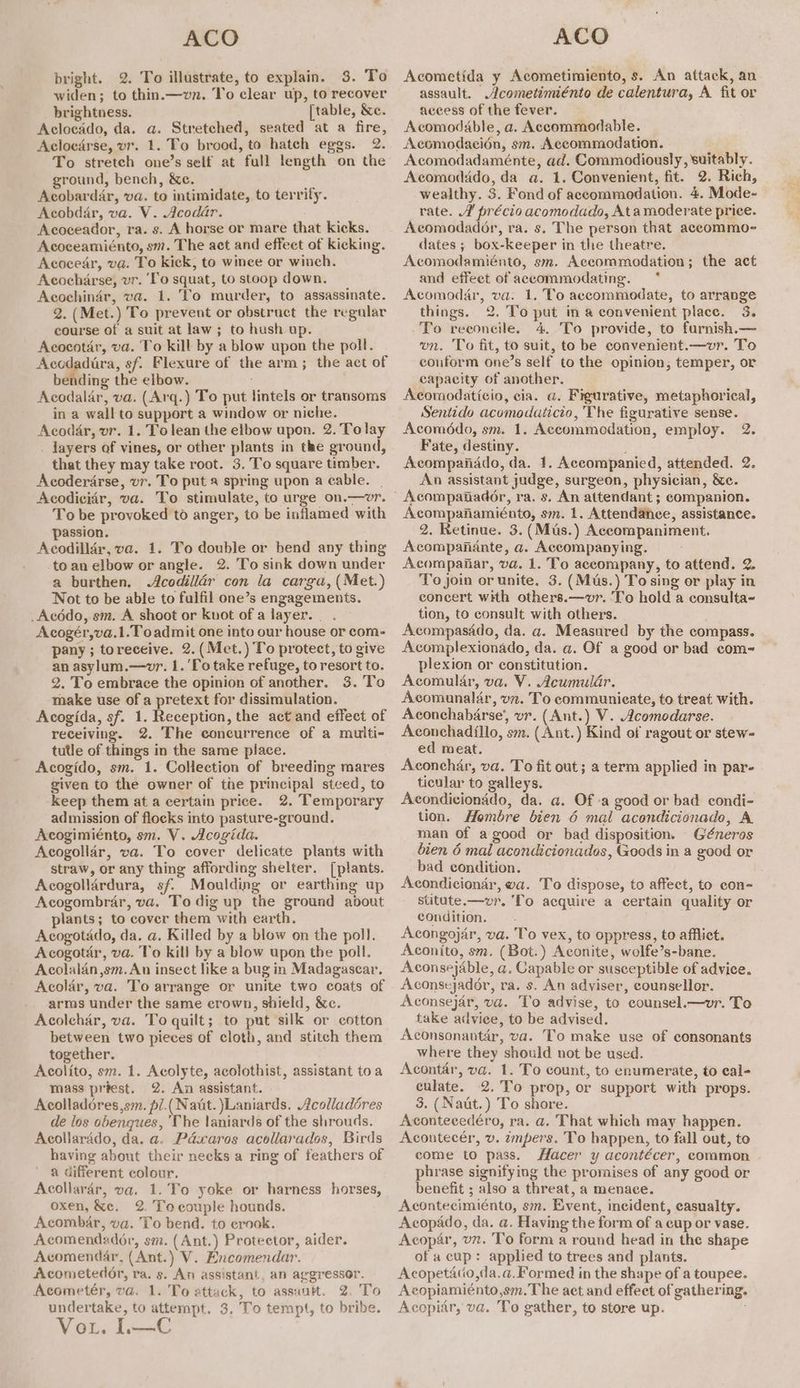 bright. 2. To illustrate, to explain. 3. To widen; to thin.—vn. To clear up, to recover brightness. [table, &e. Aclocado, da. a. Stretched, seated at a fire, Aclocarse, vr. 1. To brood, to hatch eggs. 2. To stretch one’s self at full length on the ground, bench, &c. Acobardar, va. to intimidate, to terrify. Acobdar, va. V. Acodar. Acoceador, ra. s. A horse or mare that kicks. Acoceamiénto, sm. The act and effect of kicking. Acocear, va. To kick, to wince or winch. Acocharse, vr. ‘To squat, to stoop down. Acochinér, va. 1. To murder, to assassinate. 2. (Met.) To prevent or obstract the regular course of a suit at law ; to hush up. Acocotar, va. To kill by a blow upon the poll. Acodadira, sf. Flexure of the arm; the act of bending the elbow. ; Acodalar, va. (Arq.) To put lintels or transoms in a wall to support a window or niche. Acodar, vr. 1. To lean the elbow upon. 2. Tolay . layers of vines, or other plants in the ground, that they may take root. 3. To square timber. Acoderarse, vr. To put a spring upon a cable. | Acodicidr, va. To stimulate, to urge on.—wvr. To be provoked to anger, to be inflamed with passion. Acodillér, va. 1. To double or bend any thing -toan elbow or angle. 2. To sink down under a burthen, Acodillér con la carga, (Met.) Not to be able to fulfil one’s engagements. _Acédo, sm. A shoot or Knot of a layer... Acogér,va.1.To admit one into our house or com- pany ; toreceive. 2.(Met.) To protect, to give an asylum.—wvr. 1. 'Totake refuge, to resort to. 2. To embrace the opinion of another. 3. To make use of a pretext for dissimulation. Acogida, sf. 1. Reception, the act and effect of receiving. 2. The concurrence of a multi- tutle of things in the same place. Acogido, sm. 1. Collection of breeding mares given to the owner of the principal stced, to keep them at a certain price. 2. Temporary admission of flocks into pasture-ground. Acogimiénto, sm. V. Acogida. Acogollar, va. To cover delicate plants with straw, or any thing affording shelter. [plants. Acogollardura, sf. Moulding or earthing up Acogombrar, va. To dig up the ground about plants; to cover them with earth. Acogotado, da. a. Killed by a blow on the poll. Acogotar, va. To kill by a blow upon the poll. Acolalan,sm. An insect like a bug in Madagascar, Acolar, va. To arrange or unite two coats of arms under the same crown, shield, &c. Acolehar, va. To quilt; to put silk or cotton between two pieces of cloth, and stitch them together. Acolito, sm. 1. Acolyte, acolothist, assistant toa mass préest. 2. An assistant. Acolladéres,sm. pl.( Natt. Laniards. Acolladéres de los obenques, ‘The laniards of the shrouds. Acollarado, da. a. Pdxaros acollarados, Birds having about their necks a ring of feathers of a different colour. Acollarér, va. 1.To yoke or harness horses, oxen, &e. 2. Tocouple hounds. Acombar, va. To bend. to ernok. Acomendadoér, sm. (Ant.) Protector, aider. Acomendar, (Ant.) V. Encomendar. Acometedor, ra. 5. An assistant, an aggressor. Acometér, va. 1. To attack, to assuutt. 2. To undertake, to attempt. 3, To tempt, to bribe. Vou. I.—C Acometida y Acometimiento, s. An attack, an assault. Acometimiénto de calentura, A fit or aceess of the fever. Acomodable, a. Accommodable. Acomodacién, sm. Accommodation. Acomodadaménte, ad. Commodiously, suitably. Acomodido, da a. 1. Convenient, fit. 2. Rich, wealthy. 3. Fond of accommodation. 4. Mode- rate. A précio acomodado, Atamoderate price. Acomodador, ra. s. The person that accommo- dates ; box-keeper in the theatre. Acomodamiénto, sm. Accommodation; the act and effeet of accommodating. * Acomodar, va. 1. To accommodate, to arrange things. 2, To put ina convenient place. 3. To reeoncile. 4. To provide, to furnish.— wn. To fit, to suit, to be convenient.—vr. To couform one’s self to the opinion, temper, or capacity of another. Acomodaticio, cia. a. Figurative, metaphorical, Sentido acomodaticio, The figurative sense. Acoméddo, sm. 1. Accommodation, employ. 2. Fate, destiny. : Acompanado, da. 1. Accompanied, attended. 2. An assistant judge, surgeon, physician, &c. Acompanamiénto, sm. 1. Attendance, assistance. 2. Retinue. 3. (Mus.) Accompaniment. Acompanante, a. Accompanying. Acompanar, va. 1. To accompany, to attend. 2. To join or unite. 3. (Mus.) To sing or play in concert with others.—vr. To hold a consulta- tion, to consult with others. Acompasado, da. a. Measured by the compass. Acomplexionado, da. a. Of a good or bad com- plexion or constitution. Acomular, va. V. Acumuldar. Acomunalar, vn. To communieate, to treat with. Aconchabarse’, vr. (Ant.) V. Acomodarse. Aconchadillo, sm. (Ant.) Kind of ragout or stew- ed meat. Aconchar, va. To fit out; a term applied in par- ticular to galleys. Acondicionddo, da. a. Of :a good or bad condi- tion. Hombre bien 6 mal acondicionado, A man of a good or bad disposition. Géneros bien 6 mal acondicionados, Goods in a good or bad condition. Acondiciondr, wa. To dispose, to affect, to con- stitute.—vr. ‘fo acquire a certain quality or condition. Acongojar, va. To vex, to oppress, to afflict. Aconito, sm. (Bot.) Aconite, wolfe’s-bane. Aconsejable, a. Capable or susceptible of advice. Aconsejador, ra. s. An adviser, counsellor. Aconsejar, va. To advise, to counsel.—wvr. To take advice, to be advised. Aconsonantar, va. To make use of consonants where they should not be used. be va. 1. To count, to enumerate, to cal- culate. 2. To prop, or support with props. 3. (Naut.) To Hore. ves ies Acontecedéro, ra. a. That which may happen. Acontecér, v. ampers. To happen, to fall out, to come to pass. Hacer y acontécer, common phrase signifying the promises of any good or benefit ; also a threat, a menace. Acontecimiénto, sm. Event, incident, casualty. Acopado, da. a. Having the form of a cup or vase. Acopar, vn. To form a round head in the shape of a cup: applied to trees and plants. Acopetacio,da.@, Formed in the shape of a toupee. Acopiamiénto,sm.The aet and effect of gathering. Acopiar, va. To gather, to store up.
