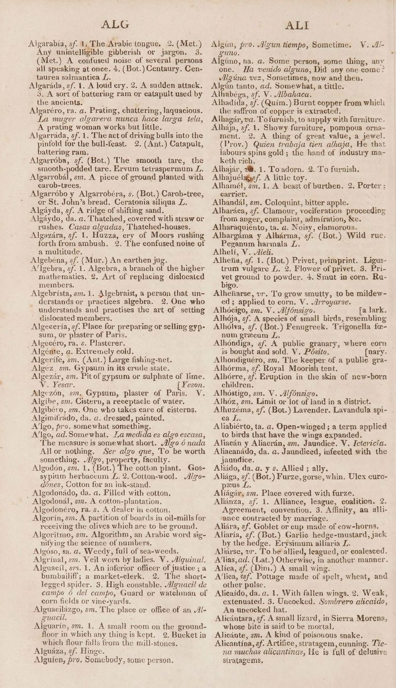 ALG Algarabia, sf. 1. The Arabic tongue. 2. (Met. ) Any unintelligible gibberish or jargon. 3. (Met.) A confused noise of several persons all speaking at once. 4. (Bot.) Centaury. Cen- taurea salmantica L. Algarada, sf. 1. A loud ery. 2. A sudden attack. 3. A sort of battering ram or catapult used by the ancients. Algaréro, ra. a. Prating, chattering, laquacious. La muger algarera nunca hace larga tela, A prating woman works but little. Algarrada, sf. 1. The act of driving bulls into the pinfold for the bull-feast. 2. (Ant.) Catapult, battering ram. Algarroba, sf. (Bot.) The smooth tare, the smooth-podded tare. Ervum tetraspermum Z.. Algarrobal, sm. A piece of ground planted with carob-trees. Algarrébo y Algarrobéra, s. (Bot.) Carob-tree, or St. John’s bread. Ceratonia siliqua Z. Algayda, sf. A ridge of shifting sand. Algaydo, da. a. Thatched, covered with straw or rushes. Casas algadas, Thatehed-houses. Algazdra, sf. 1. Huzza, ery of Moors rushing forth from ambush. 2. The confused noise of a multitude. Algebéna, sf. (Mur.) An earthen jug. A‘lgebra, sf. 1. Algebra, a branch of the higher mathematics. 2. Art of replacing dislocated members. Algebrista, sm. 1. Algebraist, a person that un- derstands or practices algebra. 2. One who understands and practises the art of setting dislocated members. Algeceria, sf. Place for preparing or selling gyp- sum, or plaster of Paris. Algecéro, ra. s. Plasterer. Algénte, a. Extremely cold. Algerife, sm. (Ant.) Large fishing-net. Algez, sm. Gypsum in its erude state. Algezdr, sm. Pit of gypsum or sulphate of lime. V. Yesar. [ Yeson. Algezén, sm. Gypsum, plaster of Paris. V. Algibe, sm. Cistern, a receptacle of water. Algibéro, sm. One who takes care of cisterns. Algimifrado, da. a. dressed, painted. A‘lgo, pro. somewhat something. A‘lgo, ad. Somewhat. La medida es algo escasa, The measure is somewhat short. Algo 6 nada Allor nothing. Ser algo que, To be worth something. Algo, property, faculty. Algodon, sm. 1. (Bot.) The cotton plant. Gos- sypium herbaceum ZL 2. Cotton-wool. Algo- d6ones, Cotton for an ink-stand. Algodonado, da. a. Filled with cotton. ' Algodondl, sm. A cotton-plantation. Algodonéro, ra. s. A dealer in cotton. Algorin, sm. A partition of boards in oil-mills for receiving the olives which are to be ground. Algoritmo, sm. Algorithm, an Arabic word sig- nifying the science of numbers. Aigdso, sa. a. Weedy, full of sea-weeds. Algrinal, sm. Veil worn by ladies. V. Alquinai. Alguacil, sm. 1. An inferior officer of justice ; a bumbailiff; a market-clerk. 2. The short- legged spider. 3. High constable. Alguacil de campo 6 del campo, Guard or watehman of corn fields or vine-yards. Alguacilazgo, sm. The place or office of an Al- guacil. . Alguarin, sm. 1. A small room on the ground- floor in which any thing is kept. 2. Bucket in which flour falls from the mill-stones. Alguaza, sf. Hinge. Alguien, pro. Somebody, some person. ALI Algun, pro. Algun tiempo, Sometime. V. Al- guno. x Algtino, na. a. Some person, some thing, any one. Ha venido alguno, Did any one come? Algtina vez, Sometimes, now and then. Algun tanto, ad. Somewhat, a tittle. Alhabéga, sf. V. Albahaca. Athadida, sf. (Quim.) Burnt copper from which: the saffron of copper is extracted. Alhagar, va. Tofurnish, to supply with furniture. Alhaja, sf. 1. Showy furniture, pompous orna~ ment. 2. A thing of great value, a jewel. (Prov.) Quien trabaja tien alhaja, He that labours spins gold ; the hand of industry ma- keth rich. Alhajir, 0. 1. Toadorn. 2. To furnish. Alhajuélagys/, A little toy. Alhamél, sm. 1. A beast of burthen. 2. Porter : carrier. Alhandal, sm. Coloquint, bitter apple. Albardea, sf. Clamour, vociferation proceeding from anger, complaint, admiration, Xe. Alharaquiénto, ta. a. Noisy, clamorous. Alhargama y Alhdrma, sf. (Bot.) Wild rue. Peganum harmala L. Alhelf, V. Aleit. Alhefia, sf: 1. (Bot.) Privet, primprint. Ligus- trum vulgare Z. 2. Flower of privet. 3. Pri- ground to powder. 4. Smut in corn. Ra- igo. Alhenarse, vr. T'o grow smutty, to be mildew- ed ; applied to corn. V. Arroyarse. Alhoeigo, sm. V. Alfénsigo. a lark. Alhdja, sf. A species of small birds, resembling Alholva, sf. (Bot.) Fenugreek. Trigonella fe- num greeam ZL. Alhéndiga, sf. A public granary, where corn is bought and sold. V. Pésito. [nary Alhondiguéro, sm. The keeper of a public gra- Alhérma, sf. Royal Moorish tent. Alhérre, sf. Eruption in the skin of new-born children. Alhéstigo, sm. V. Alfonsigo. Alhéz, sm. Limit or lot of land in a district. Alhuzéma, sf. (Bot.) Lavender. Lavandula spi- . ca L. Aliabiérto, ta. a. Open-winged ; a term applied to birds that have the wings expanded. Aliaeain y Aliacran, sm. Jaundice. V. Ictericia. Aliaeanado, da. a. Jaundiced, infected with the jaundice. Aliddo, da. a. y s. Allied ; ally. Aliaga, sf. (Bot.) Furze, gorse, whin. Ulex euro- pus L. Aliagar, sm. Place covered with furze. Alianza, sf. 1. Alliance, league, coalition. 2. Agreement, convention. 3. Affinity, an alli- ‘ance contracted by marriage. Aliira, sf. Goblet or cup made of cow-horns. Aliaria, sf. (Bot.) Garlic hedge-mustard, jack by the hedge. Erysimum alliaria Z. Alidrse, vr. To be allied, leagued, or coalesced. A‘lias, ad. (Lat.) Otherwise, in another manner. Alfea, sf. (Dim.) A small wing. A’lica, tsf. Pottage made of spelt, wheat, and other pulse. Alieaido, da. a. 1. With fallen wings. 2. Weak, extenuated. 3. Uncocked. Sombrero alicaido, An uncocked hat. Aliedntara, sf. A small lizard, in Sierra Morena, whose bite is said to be mortal. Alicante, sm. A kind of poisonous snake. Alicantina, sf. Artifice, stratagem, cunning. Tie- na muchas alicantinas, He is full of delusive stratagems,