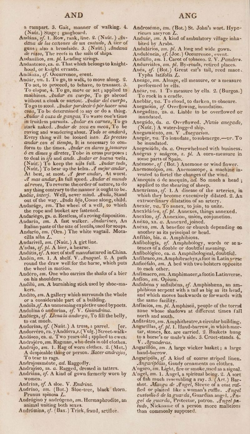 AND ? ® rampart. 3. Gait, manner of walking. 4. (Naut.) Stage; gangboard. Andana, sf. 1. Row, rank, line. 2. (Natt. ) An- dana de los canones de un costudo, A tier of guns; also a broadside. 3. (Naut.) Andana de rizos, The reets in the sails of ships. Andaniiios, sm. pl. Leading strings. Andantésco, ca. a. That which belongs to knight- hood, or knight errants. Andauza, sf. Occurrence, event. Andar, vn. 1. To go, to walk, to move along. 2. To act, to proceed, to behave, to transact. 3. To elapse, 4. To go, move or act ; applied to machines. Andar en cuerpo, To go abroad without a cloak or surtout. Andar del cuerpo, Togote stool. Andar pordecir 6 por hacer una cosa, To be determined to say or do a thing. Andar 4 caza de gangas, Vo waste one’s time in fruitless pursuits. Andar en carnes, To go stark naked. Andar de reca en meca, Vo be roving and wandering about. Todo se andara, Every thing will be looked into. Es preciso andar con el tiempo, It is necessary to cOn- form to the times. Ander en dares y,tomares 6 en dimes y diretes, Tobe in cross purposes ; to deal in ifs and ands. Jndar er buena vela, (Naut.) To keep the szils full. Andar todo, Natt.) To bear up the helm. 2 mejor andar, At best, at most. 4’ peor andar, At worst. A! mas andar, In full speed. Andar el mundo alreves, To reverse the order of nature, to do any thing contrary to the manner it ought to be, Andar, interj. Well, never mind. Anda, Stand out of the way. Anda hijo, Come along, child. Andardge, sm. The wheel of a well, to which the rope and bucket are fastened. Andariégo, ga. a. Restless, of a roving disposition. Andarin, sm. A fast walker. Andarines, An {talian paste of the size of lentils, used for soups. Andarfo, sm. (Orn.) The white wagtail. Mota- cilla alba L. : Andarivél, se. (Naut.) A girt line. A’ndas, sf. pl. A bier, a hearse. Andatis, sf. A sort of stuff manufactured in China. Andén, sm. 1. A shelf. V. Anaguel. 2. A path round the draw well for the horse, which puts the wheel in motion. Andéro, sm. One who carries the shafts of a bier on his shoulders. Andili, sm. A burnishing stick used by shoe-ma- kers. Andito, sm, A gallery which surrounds the whole or a considerable part of a building. Andola,sf. An unmeaning expletive used bypoets. Andolina 6 andorina, sf. V. Golondrina. Andorga, sf. Llenala andorga, To fill the belly, to eat much. Andorina, sf. (Naut.) A truss, ¢ parrel. er. Andorréro, ra. yAndorra,s.(Vulg.) Street-walk- Anddésco, ea. a. Two years old ; applied to ewes; Andrajéro, sm. Ragman, who deals in old clothes. Andrajo, sm. 1. Rag of worn clothes. 2. ( Met.) A despicable thing or person. Hacer andrajos, To tear to rags. Andrajosaménte, ad. Raggedly. Andrajéso, sa. a. Ragged, dressed in tatters. Andriana, sf. A kind of gown formerly worn by women. Andrina, sf. A sloe. V. Endrina. Andrino, sm. (Bot.) Sloe-tree, Prunus spinosa L. Andrégino y andrégeno, sm, Hermaphrodite, an animal uniting both sexes. Andrémina, sf. (Bax.) Trick, fraud, artifice. black thorn. ANG Androsémo, sm. (Bot.) St. John’s wort. Hype- ricum ascyron ZL, Anduar, sm. A Kind of ambulatory village inha- bited by Arabs. Andalarios, sm. pl. A long and wide gown. Anduléncia, sf. (Joc.) Occurrence, event. Andullo, sm. 1. Carot of tobaceo. 2. V. Panders. Andurridles, sm. pl. By-roads, retired places. Great cat’s tail, reed mace. Typha latifolia Z. Aneage, sm. Alnage, ell measure, or a measure performed by ells. Anéar, va. 1. To measure by ells. 2. (Burgos. } To rock in a cradle. Aneblar, va. To cloud, to darken, to obscure. Anegacion, sf. Overflowing, inundation. Anegadizo, za. a. Liable to be overflowed or inundated. Anegddo, da. a. Overflowed. WVavio anezado, (Nautt.) A water-logged ship. Anegamiénto, sm. V_ Anegacion. Anegar, va. To inundate, tosubmerge.—wvr. To be inundated. Anegociddo, da. a. Overwhelmed with business. Anégras y andgros, s. pl. A corn-measure in some parts of Spain. Anémone, sf (Bot. ) Anemone or wind flower. Anemosedpio, sm. Anemoscope, a machine in- vented to fortel the changes of the wind. A’anequin 6 de anequin, ad. So much a head ; applied to the shearing of sheep. Aneurisma, sf..1. A disease of the arteries, in which they become excessively dilated. 2. An extraordinary dilatation of an artery. Anexér, va. To annex, to join, to unite. Anexidades, sf pl. Annexes, things annexed. Anexion, sf. Aunexion, union, conjunction. Anéxo, xa. a. Annexed, joined. Anéxo, sm. A benefice or church depending on another as its principal or head. Anfibio, bia. a. Amphibious. Anfibologia, sf. Amphibology, words or se n- tences ofa double or doubtful meaning. Anfibolégico, ca. a. Amphibological, doubtful. Anfibraco,sm.Amphibrachys,a foot in Latin verse Anficéfalo, sm. A bed with two bolsters opposite to each other. Anfimacro, sm. Amphimacer,a footin Latinverse. Anfion, sm. Opium. Anfisbéna y anfisibéna, sf. Amphisbzna, an am- phibious serpent with a tail as big as its head, and which moves backwards or forwards with the same facility. Anfiscios, sm. pl. Amphiscii, people of the torrid zone whose shadows at different times fall north and south. Anfitedtro, sm. Amphitheatre,a circular building. Angarillas, sf, ol. 1. Hand-barrow, in which mor- tar, stones, &c. are carried. 2. Baskets hung to a horse’s or mule’s side. 3. Cruet-stands, 4, V. Aguaderas. Angarillén, sm. A large wicker basket ; a large hand-barrow. Angaripola, sf A kind of coarse striped linen. Angaripolas, Gaudy ornaments on clothes. A’ngaro, sm. Light, fire or smoke,used as a signal. A‘ngel, sm. 1, Augel, a spiritual being. 2. A sort of fish much resembling a ray. 3. (Art.) Bar- shot. Manga de A'ngel, Sleeve of a coat ruf- fled or plaited like a woman’s ruffle. Angel custodio 6 de la guarda, Guardian angel, A’n- gel de guarda, Protector, patron. Angel pa- tudo, Nickname of a person more malicious than commonly supposed.
