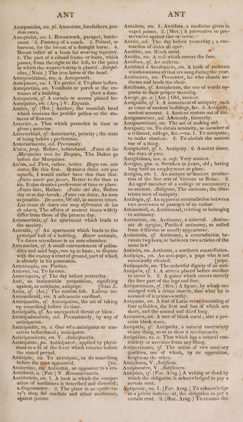 Antepasddos, sm. pl. Ancestors, forefathers, pre- decessors. Antepécho, sm. 1. Breastwork, parapet, battle- ment. 2. Footstep of a coach. 3. Poitrel, or harness, for the breast of a draught horse. 4. Breast roller of a loom for weaving tapestry. 5. The part of a riband frame or loom, which passes, from the right to the left, to the point in which the weaver’s strap is placed. Antepé- chos, (Natt.) The iron horse of the head. Antepeniltimo, ma. a. Antepenult. Anteponer, va. 1. To prefer. 2. To place before. Antepértico, sm. Vestibule or porch at the en- trance of a building. [fore a door. Antepuérta, sf. A curtain or screen placed be- Antequino, sm. (Arq.) V. Esgucio. Antéra, sf. (Bot.) Anther, the roundish head which contains the prolifie pollen on the sta- mens of flowers. Anteriér, a. That which precedes in time or place ; anterior. Anterioridad, sf.-Anteriority, priority ; the state of being before ; preference. Anteriorménte, ad. Previously. A’ntes, prep. Before, beforehand. Wntes de los Marqueses van los Duques, The Dukes go before the Marquises. An’tes, ad. First, rather, better. Haga vm. esto - dntes, Do this first. Quisiera antes. esto que aquelio, 1 would rather have this than that. Antes morir que pecar, Better to die than to sin. It also denotes preference of time or place. Antes bien, Rather. A’ntes del dia, Before day or at day-break. A’'ntes con antes, As soon as possible. De antes, Of old, in ancient times. Las cosas de antes son muy diferentes de las de ahora, The affairs of ancient times widely differ from those of the present day. Antesacristia, sf An apartment which leads to the sacristy. ; Antesdla, sf An apartment which leads to the principal hall of. a building. Hacer antesala, ‘To dance attendance in an ante-chamber. Antestatira, sf A small entrenchment of palisa- does and sand bags, run up in haste, to dispute with the enemy a tractof ground, part of which is already in his possession. Antetémplo, sm. Portico. Antever, va. To foresee. Antevispera, sf. The day before yesterday. Anti, an inseparable preposition, signifying against, as antipapa, antipope. [thias LZ, Antia, sf. ({ct.)’ The mutton fish. Labrus an- Anticardenal, sm. A schismatic cardinal. Anticipacién, sf. Anticipation, the act of taking up something before its time. Anticipada, sf. An unexpeeted thrust or blow. Anticipadaménte, ad. Prematurely, by way of anticipation. Anticipador, ra. s. One who anticipates or con- ceives beforehand ; anticipator. Anticipamiénto, sm. V. Anticipacion. Anticipante, pa. Anticipated ; applied by physi- cians to a fit of the fever which returns before the stated period. Anticipar, va. To anticipate, to do something before the time appointed. [tic. Antieritico, die Anticritic, an opponent to a cri- Antidoral, a, (For.) V. Remuneratorio. Antidotério, sm. 1. A book in which the compo- sition of medicines is described and directed ; adispensatory. 2. The place in an apotheca- ry’s shop for cordials and other medicines, against poison, Antidoto, sm. 1. Antidote, a medicine given to expel poison. 2. (Met.) A preventive or pre- servative against vice or error. ' Antiér, ad. The day before yesterday ; a con- traction of antes de ayer. sie Antifato, sm. Black coral. al Antifaz, sm. A veil which covers the face. Antifona, sf. An anthem. is; Antifonal 6 Antifondrio, sm. A book of anthems which contains all that are sung during the year. Antifonéro, sm. Precentor, he who chants an- thems and leads the choir. Antitrasis, sf Antiphrasis, the use of words op- posite to their proper meaning. es i Antigo, ga. a. (Ant.) Old, ancient. Antigualla, sf. 1. A monument of antiquity, such as ruins of ancient buildings, &amp;c.. 2. Antiquity, ancient account. 3, Ancient custom outof use, Antiguaménte, ad. Aficiently, formerly. . Antiguamiénto, sm. The act of making old. Antigudr, vn. To obtain seniority, as member of a tribunal, college, &amp;e.—va. 1. To antiquate ; to make obsolete. 2. To abolish the ancient use of a thing. 4, Antigtiedad, sf. 1. Antiquity. 2. Ancient times, the days of yore. Antigtiisimo, ma. a. sup. Very ancient. Antiguo, gua. a. Stricken in years, old; having long held an employment or place. Antiguo, sm. 1. An antique or ancient produc- tion of the fine arts of Greece or Rome. 2. An aged member of a college or community ; an ancient. Antiguos, The ancients; the illus- trious men of antiquity. Antildgia, sf. An apparent contradiction between two sentences or passages of an author. Antimonial, a. Antimonial, relating or belonging to antimony. ‘ Antiménio, sm. Antimony, a mineral. Antimo- nio de agujas, Purified antimony, so called from it fibrous or needly appearance. Antinémia, sf. Antinomy, a contradiction be- tween two laws, or between two articles of the same law. Antindo, sm. Antinous, a northern constellation. Antipapa, sm. An anti-pope,a pope who is not canonically elected. [pope. Antipapado, sm. The unlawful dignity of an anti- Antipdra, sf. 1. A sereen placed before another to cover it. 2. A gaiter which covers merely the fore part of the legs and feet. Antiparastasis, sf, (Ret.) A figure, by which one charged with a crime asserts, that what he is accused of is praise-worthy. Antipasto, sm. A foot of Latin verse consisting of four syllables, the first and last of which are short, and the second and third long. Antipates, sm. A sort of black coral ; also a pre- cious black stone. Autipatia, sf. Antipathy, a natural contrariety to any thing, so as to shun it mvoluntarily. Antipatico, ca. a. That which has a natural con- trariety or aversion from any thing. Antiperistasis, sf. The action of two contrary qualities, one of which, by its opposition, heightens the other. Antiphona, V. Antifona. Antipéca, sf. (For. Arag.) A writing or deed by which the obligation is acknowledged to pay a certain rent. Antipocar, va. 1. (For. Arag.) To acknowledge “in a public instrument, the obligation.to pay 2 certain rent, 2, (Bax, Arag.) ‘lo resume the a