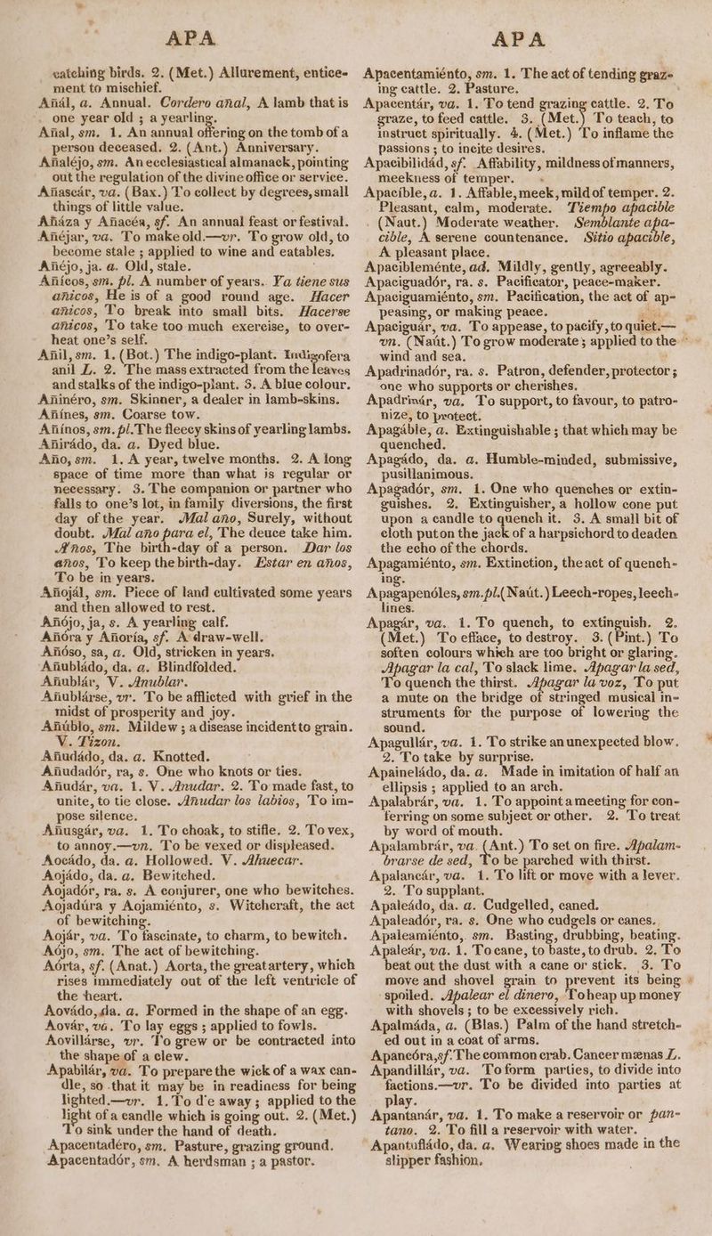 vatching birds. 2. (Met.) Allurement, entice- ment to mischief. Anal, a. Annual. Cordero anal, A lamb that is _ one year old ; a yearling. Afial, sm. 1. An annual offering on the tomb of a person deceased. 2. (Ant.) Anniversary. Anialéjo, sm. Anecclesiastical almanack, pointing out the regulation of the divine office or service. Afiasear, va. ( Bax.) To collect by degrees, small things of little value. Ajidza y Afiacéa, sf. An annual feast or festival. Anéjar, va. To make old.—wvr. To grow old, to become stale ; applied to wine and eatables. Aiiéjo, ja. a. Old, stale. a.” Ajlicos, sm. pl. A number of years.. Ya tiene sus anicos, He is of a good round age. Hacer anicos, To break into small bits. Hacerse anicos, 'To take too much exercise, to over- heat one’s self. Anil, sm. 1. (Bot.) The indigo-plant. Indigofera anil Z. 2. The mass extracted from the leaves and stalks of the indigo-plant. 5. A blue colour. Aiinéro, sm. Skinner, a dealer in lamb-skins. Aiiines, sm. Coarse tow. Aiiinos, sm. pl.The fleecy skins of yearling lambs. Anirado, da. a. Dyed blue. Afio,sm. 1, A year, twelve months. 2. A long space of time more than what js regular or necessary. 3. The companion or partner who falls to one’s lot, in family diversions, the first day ofthe year. Mal ano, Surely, without doubt. Mal ano para el, The deuce take him. Anos, The birth-day of a person. Dar los anos, To keep thebirth-day. Estar en anos, To be in years. Afiojdl, sm. Piece of land cultivated some years and then allowed to rest. Anidjo, ja, s. A yearling calf. Aiiora y Aftoria, sf. A draw-well. Ajidso, sa, a. Old, stricken in years. ‘Anublado, da. a. Blindfolded. Afublar, V. Anublar. Anublarse, vr. To be afflicted with grief in the midst of prosperity and joy. Anublo, sm. Mildew ; adisease incidentto grain. V. Tizon. Ajiudado, da. a. Knotted. Aiiudador, ra, s. One who knots or ties. Afiuddr, va. 1. V. Anudar. 2. To made fast, to unite, to tie close. Anudar los labios, To im- pose silence, Afiusgar, va. 1. To choak, to stifle. 2. Tovex, to annoy.—vn. To be vexed or displeased. Aocado, da. a. Hollowed. V. Ahuecar. Aojado, da. a. Bewitched. Aojadér, ra. s. A conjurer, one who bewitches. Aojadira y Aojamiénto, s. Witcheraft, the act of bewitching. Aojar, va. To fascinate, to charm, to bewitch. Aodjo, sm. The act of bewitching. Aorta, sf. (Anat.) Aorta, the greatartery, which rises immediately out of the left ventricle of the heart. Aovado,da. a. Formed in the shape of an egg. Aovar, va. To lay eggs ; applied to fowls. Aovillarse, ur. To grew or be contracted into the shape of a clew. Apabilar, va. To prepare the wick of a wax can- dle, so that it may be in readiness for being lighted.—vr. 1.To d’e away; applied to the light of a candle which is going out. 2. (Met.) Apacentadéro, sm. Pasture, grazing ground. Apacentador, sm. A herdsman ; a pastor. Apacentamiénto, sm. 1. The act of tending graze ing cattle. 2. Pasture, graze, to feed cattle. 3. (Met.) To teach, to instruct spiritually. 4. (Met.) To inflame the passions ; to incite desires. Apaeibilidad, sf. Affability, mildness of manners, meekness of temper. + Apacible,a. 1. Affable, meek, mild of temper. 2. Pleasant, calm, moderate. Tiempo apacible . (Naut.) Moderate weather. Semdblante apa- cible, A serene countenance. Sitio apacidle, A pleasant place. Apacibleménte, ad. Mildly, gently, agreeably. Apaciguador, ra. s. Pacificator, peace-maker. Apaciguamiénto, sm. Pacification, the act of ap- peasing, or making peace. ies Apaciguar, va. To appease, to pacify , to quiet.— wind and sea. Apadrinadér, ra. s. Patron, defender, protector ; one who supports or cherishes. Apadrim4r, va. To support, to favour, to patro- nize, to pratect. Apagadble, a. Extinguishable ; that which may be quenched. Apagado, da. a. Humble-minded, submissive, pusillanimous. Apagadér, sm. 1. One who quenches or extin- guishes. 2. Extinguisher, a hollow cone put upon a candle to quench it. 3. A small bit of cloth puton the jack of a harpsichord to deaden the echo of the chords. Apagamiénto, sm. Extinction, theact of quench- ing. Aperspondien, sm.pl.( Naut.) Leech-ropes, leech- lines. Apagér, va. 1. To quench, to extinguish. 2. (Met.) To efface, to destroy. 3.(Pint.) To soften colours which are too bright or glaring. Apagar la cal, To slack lime. Apagar la sed, To quench the thirst. pagar la voz, To put a mute on the bridge of stringed musical in- struments for the purpose of lowering the sound. Apagulldr, va. 1. To strike an unexpected blow. 2. To take by surprise. Apainelddo, da. a. Made in imitation of half an ellipsis ; applied to an arch. Apalabrar, va. 1.'To appointameeting for con- ferring on some subject or other. 2. To treat by word of mouth. Apalambrar, va. bare, To set on fire. Apalam- brarse de sed, To be parched with thirst. Apalanedr, va. 1. To lift or move with a lever. 2. To supplant. Apaleddo, da. a. Cudgelled, caned. Apaleadér, ra. s. One who cudgels or canes. | Apaleamiénto,. sm. Basting, drubbing, beating. Apalear, va. 1. Tocane, to baste, to drab. 2. To beat out the dust with a cane or stick. 3. To move and shovel grain to prevent its being ‘spoiled. Apalear el dinero, ‘Toheap up money with shovels ; to be excessively rich. Apalmdda, a. (Blas.) Palm of the hand stretch- ed out in a coat of arms. Apaneéra,sf. The common crab. Cancer menas L. Apandillir, va. Toform parties, to divide into factions.—vr. To be divided into parties at play. diamante, va. 1. To make a reservoir or pan- Apantuflddo, da. a. Wearing shoes made in the slipper fashion. >