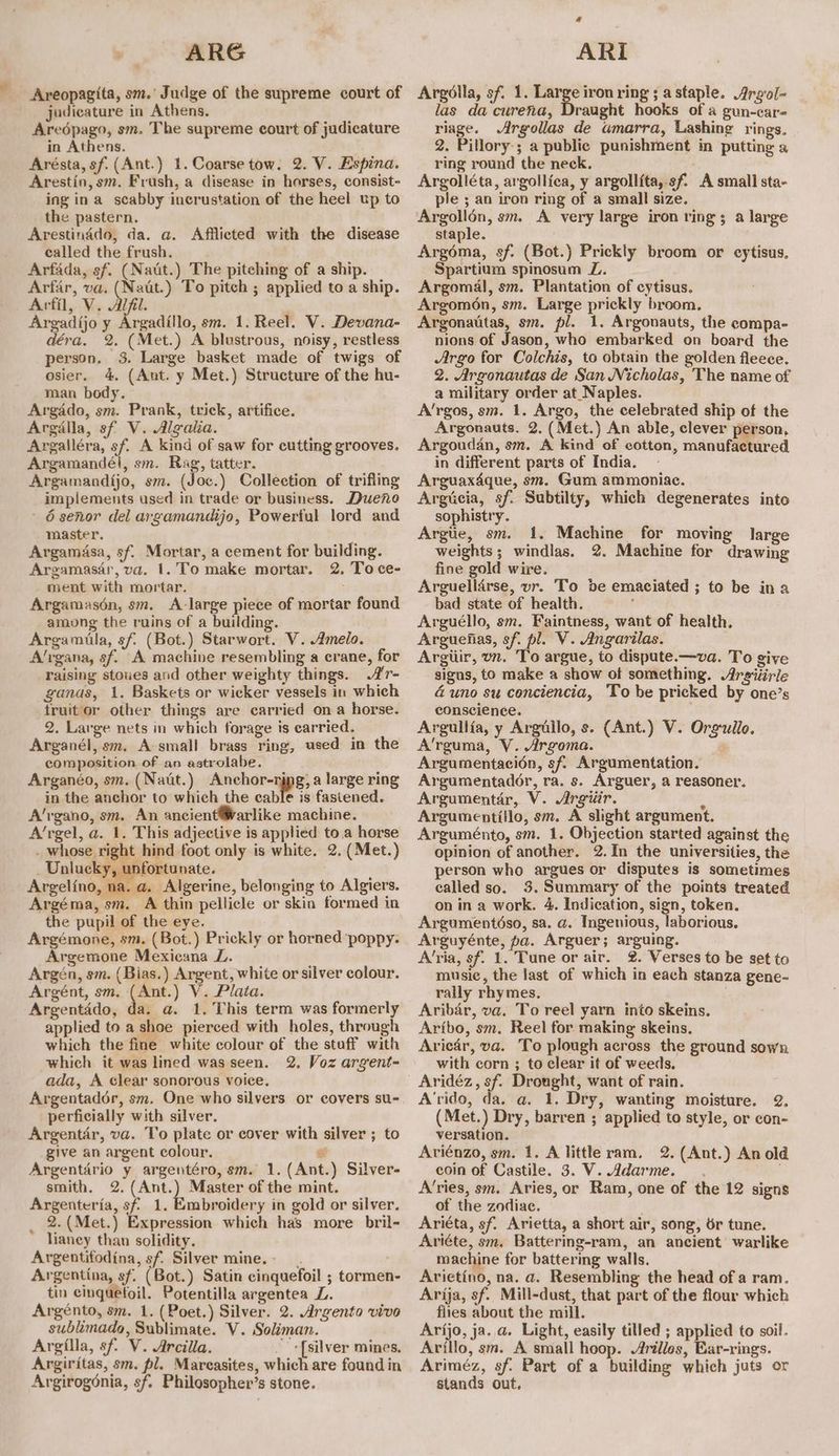 ARG Areopagita, sm.’ Judge of the supreme court of judicature in Athens. Aredpago, sm. The supreme court of judicature in Athens. Arésta, sf. (Ant.) 1. Coarse tow. 2. V. Espina. Arestin, sm. Frush, a disease in horses, consist- ing ina scabby incrustation of the heel up to the pastern. Arestinddo, da. a. Afflicted with the disease called the frush. Arfada, sf. (Natit.) The pitching of a ship. Arfar, va. ae To pitch ; applied to a ship. Arfil, V. Alfil. Argadijo y Argadillo, sm. 1. Reel. V. Devana- déra. 2. (Met.) A blustrous, noisy, restless person. 3. Large basket made of twigs of osier. 4. (Ant. y Met.) Structure of the hu- man body. Argado, sm. Prank, trick, artifice. Argalla, sf V. Algalia. Argalléra, sf. A kind of saw for cutting grooves. Argamandél, sm. Rag, tatter. Argamandijo, sm. (Joc.) Collection of trifling implements used in trade or business. Dueno 6 senor del argamandijo, Powertul lord and master. Argamasa, sf. Mortar, a cement for building. Argamasar, va. 1. To make mortar. 2. To ce- ment with mortar. Argamasén, sm. A-large piece of mortar found among the ruins of a building. Argamila, sf. (Bot.) Starwort. V. melo. A’rgana, sf. A machine resembling a crane, for raising stoues and other weighty things. ’r- ganas, 1. Baskets or wicker vessels in which truitor other things are carried on a horse. 2. Large nets in which forage is earried. Arganél, sm. A-small brass ring, used in the composition of an astrolabe. Arganéo, sm. (Natit.) Anchor-njpg, a large ring in the anchor to which the cable is fastened. A’rgano, sm. An ancient®Warlike machine. A’rgel, a. 1. This adjective is applied to a horse . whose right hind foot only is white. 2. (Met.) Unlucky, unfortunate. Argelino, na. a. Algerine, belonging to Algiers. Argéma, sm. A thin pellicle or skin formed in the pupil of the eye. Argémone, sm. (Bot.) Prickly or horned poppy. Argemone Mexicana L. Argén, sm. (Bias.) Argent, white or silver colour. Argént, sm, (Ant.) V. Plata. Argentado, da. a. 1. This term was formerly applied to a shoe pierced with holes, through which the fine white colour of the staff with which it was lined wasseen. 2. Voz argent- ada, A clear sonorous voice, Argentador, sm. One who silvers or covers su- perficially with silver. Argentar, va. To plate or cover with silver ; to give an argent colour, 6 Argentario y argentéro, sm. 1. (Ant.) Silver- smith. 2. (Ant.) Master of the mint. Argenteria, sf 1. Embroidery in gold or silver, _ 2.(Met.) Expression which has more bril- lianey than solidity. Argentifodina, sf. Silver mine... . Argentina, sf. (Bot.) Satin cinquefoil ; tormen- tin cinquetoil. Potentilla argentea L. Argénto, sm. 1. (Poet.) Silver. 2. Argento vivo sublimada, Sublimate. V. Soliman. Argilla, sf. V. Arcilla. {silver mines. Argiritas, sm. pl. Marcasites, which are found in Argirogonia, sf. Philosopher’s stone. 4 ARI Argolla, sf. 1. er iron ring ; astaple. Argol- las da curena, Draught hooks of a gun-car- riage. Argollas de umarra, Lashing rings. 2. Pillory-; a public punishment in putting a ring round the neck. Argolléta, argollica, y argollita, sf A small sta- ple ; an iron ring of a small size. Argollén, sm. A very large iron rings a large staple. Argéma, sf. (Bot.) Prickly broom or cytisus, Spartium spinosum L. Argomal, sm. Plantation of cytisus. Argom6n, sm. Large prickly broom. Argonautas, sm. pl. 1. Argonauts, the compa- nions of Jason, who embarked on board the Argo for Colchis, to obtain the golden fleece. 2. Argonautas de San Nicholas, The name of a military order at Naples. A’rgos, sm. 1. Argo, the celebrated ship of the Argonauts. 2. (Met.) An able, clever person, Argoudan, sm. A kind of cotton, manufactured in different parts of India. Arguaxdque, sm. Gum ammoniac. Argtecia, sf. Subtilty, which degenerates into sophistry. Argiie, sm. 1. Machine for moving large weights; windlas. 2. Machine for drawing fine gold wire. Arguelldrse, vr. To de emaciated ; to be ina bad state of health. Arguéllo, sm. Faintness, want of health. Arguenias, sf. pl. V. Angarilas. Argiiir, on. ‘To argue, to dispute.—va. To give signs, to make a show of something. Arsiiiric duno su conciencia, To be pricked by one’s conscience. . Argullia, y Argullo, s. (Ant.) V. Orgullo. A’rguma, V. Argoma. ’ Argumentacién, sf. Argumentation. Argumentador, ra. s. Arguer, a reasoner. Argumentar, V. Argiir. A Argumentiilo, sm. A slight argument. Arguménto, sm. 1. Objection started against the opinion of another. 2.In the universities, the person who argues or disputes is sometimes called so. 3. Summary of the points treated on in a work. 4. Indication, sign, token. Argumentéso, sa. a. Ingenious, laborious. Arguyénte, pa. Arguer; arguing. A’ria, sf. 1. Tune or air. 2. Verses to be set to music, the last of which in each stanza gene- rally rhymes. . Aribar, va. To reel yarn into skeins. Aribo, sm, Reel for making skeins, Aricar, va. To plough across the ground sown with corn ; to clear it of weeds, Aridéz, sf. Drought, want of rain. A'rido, da. a. 1. Dry, wanting moisture. 2. (Met.) Dry, barren ; applied to style, or con- versation, Ariénzo, sm. 1. A little ram. 2. (Ant.) Anold coin of Castile. 3. V. Adarme. . A’ries, sm. Aries, or Ram, one of the 12 signs of the zodiac. Ariéta, sf. Arietta, a short air, song, Sr tune. Ariéte, sm. Battering-ram, an ancient warlike machine for battering walls. Arietino, na. a. Resembling the head of a ram. Arija, sf. Mill-dust, that part of the flour which flies about the mill. Arijo, ja. a. Light, easily tilled ; applied to soil. Arillo, sm. A small hoop. Arilles, Bar-rings. Ariméz, sf. Part of a building which juts or stands out.