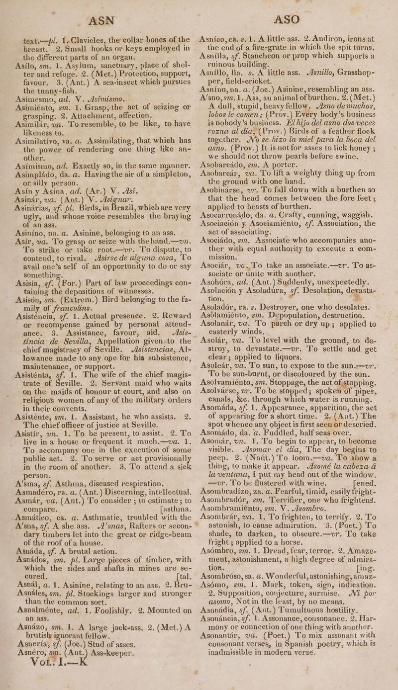 ASN text.—pl. 1.»Clavicles, the collar bones of the breast. 2. Small hooks or keys employed in the different parts of an organ. Asflo, sm. 1. Asylum, sanctuary, place of shel- ter and refuge. 2. (Met.) Protection, support, favour. 3.(Ant.) A sea-insect which pursues the tanny-fish. Asimesmo, ad. V. Asimismo. raph Asimiénto, sm. 1. Grasp, the act of seizing or grasping. 2. Attachment, affection. Asimilir, vz. To resemble, to be like, to haye likeness to. Asimilativo, va. a. Assimilating, that which has the power of rendering one thing like an- other. Asimismo, ad. Exactly so, in the same manner. Asimplddo, da. a. Having the air of a simpleton, or silly person. Asin y Asina, ad. (Ar.) V. Asz. Asinar, va. (Ant.) V. Asignar. Asinirias, sf. pl. Birds, in Brazil, which are very ugly, and whose voice resembles the braying of an ass. Asinino, na. a. Asinine, belonging to an ass. Asir, va. To grasp or seize with the hand.—vz. To strike or take root.—vr. To dispute, to contend, to rival. Asirse de alguna cosa, To avail one’s self of an opportunity to do or say something. Asisia, sf. (For.) Part of law proceedings con- taining the depasitions of witnesses. Asisén, sm. (Extrem.) Bird belonging to the fa- mily of francolins. Asisténcia, sf. 1. Actual presence. 2. Reward or recompense gained by personal attend- ance. 3. Assistance, favour, aid. Asis- tincia de Sevilla, Appellation given:to the chief magistracy of Seville. .Asistencias, Al- lowance made to any ope for his subsistence, maintenance, or support. Asisténta, sf. 1. The wife of the chief magis- trate of Seville. 2. Servant maid who waits on the maids of honour at court, and also on religious women of any of the military orders in their convents. Asisténte, sm. 1. Assistant, he who assists. The chief officer of justice at Seville. Asistir, vn. 1. To be present, to assist. 2. To live in a house or frequent it much.—va. 1. To accompany one in the execution of some public act. 2. To serve or act provisional] in the room of another. 3. To attend a sic erson. A’sma, sf. Asthma, diseased respiration. Asmadéro, ra. a, (Ant.) Discerning, intellectual. Asmar, va. (Ant.) To consider ; to estimate ; to compare. asthma. Asmatico, ca. a. Asthmatic, troubled with the A’sna, sf. A she ass. A'snas, Rafters or secon- dary timbers let into the great or ridge-beam of the roof of a house. Asnada, sf. A brutal action. Asnados, sm. pl. Large pieces of timber, with which the sides and shafts in mines are se- cured... [tal. Asnal, a. 1. Asinine, relating to an ass. 2. Bru- Asnales, sm. pl. Stockings larger and stronger than the common sort. Asnalménte, ad. 1. Foolishly. 2. Mounted on an ass. Asnazo, sm. 1. A large jack-ass, 2. (Met.) A brutisly ignorant fellow. Asneria, sf. ee Stud of asses. Asnéro, ay. Ant.) Ass-keeper. VoL. | we 2. ASO Asnico, ca. s. 1. A little ass. 2. Andiron, irons at the end of a fire-grate in which the spit turns. Asnilla, sf. Stancheon or prop which supports a ruinous building. Asnillo, Ha. s. A little ass. per, field-ericket. Asnino, na. a. (Joc.) Asinine, resembling an ass. A’sno,sm.1, Ass, an animal of burthen. 2. (Met. A dull, stupid, heavy fellow. .Asno demuchos, lobos le comen; (Prov.) Every body’s business is nobody’s business. E/ hijo del asno dos veces rozna al dia, (Vrov.) Birds of a feather flock together. Vo se hizo la miel para la boca del asno. (Proy.) It is not for asses to lick honey ; we should not throw pearls before swine. Asobareado, sm. A porter. Asobarear, va. To lift a weighty thing up from the ground with one hand. Asobindrse, vr. To fall down with a burthen so that the head comes between the fore feet ; applied to beasts of burthen. Asocarronado, da. a. Crafty, cunning, waggish. Asociacion y. Asociamiénto, sf. Association, the act of associating. Asociddo, sm. Associate who accompanies ano- ther with equal authority to execute a com- mission. Asocidr, va..To take an associate.—vr. To as- sociate or unite with auother. Asohora, ad. (Ant.) Suddenly, unexpectedly. Asolacion y Asoladura, sf. Desolation, deyasta- tion. ? 3 Asolador, ra. s. Destroyer, one who desolates. Asolamiénto, sm. Depopulation, destruction. Asolanar, va. To parch or dry up; applied to easterly winds. ' Asolar, va. To level with the ground, to de- stroy, to devastate.—vr. To settle and get clear; applied to liquors. Asolear, va. To sun, to expose to the sun.—wvr. To be sun-burnt, or discoloured by the sun. Asolvamiénto, sm. Stoppage, the act of.stopping. Asolvarse, vr. To be stopped; spoken of pipes, canals, &amp;c. through which water is running. Asomada, sf. 1. Appearance, apparition, the act of appearing for a short time. 2. (Ant.) The spot whence any object is first seen or deseried, Asomado, da. a. Fuddled, half seas over. Asomar, vz. 1. 'To begin to appear, to become visible. Asomar el dia, The day begins to peep. 2. (Naut.) To loom.—va. To show a thing, to make it appear. .Asomé la cabeza a la ventana, i put my head out of the window. —wvr. To be flustered with wine. ened. Asombradi{zo, za. a. Fearful, timid, easily fright- Asombradoér, sm. Terrifier, one who frightens. Asombramiénto, sm. V. Asombro. Asombrar, va. 1. To frighten, to terrify. 2. To astonish, to cause admiration. °3. (Poet.) To shade, to darken, to obseure.—vr. To take fright ; applied to a horse. Asoémbro, sm. 1. Dread, fear, terror. 2. Amaze- ment, astonishment, a high degree of admira- tion. [ing. Asombr6so, sa. a. Wonderful, astonishing, amaz- Asémo, sm, 1. Mark, token, sign, indication. 2, Supposition, conjecture, surmise. Ni por asomo, Not in the least, by no means. Asonadia, sf. (Ant.) Tumultuous hostility. Asondancia, sf. 1. Assonance, consonance. 2, Har- mony or connection of one thing with another. Asonantér, va. (Poet.) To mix assonant with consonant verses, in Spanish poetry, which is inadmissible in modern verse. Asnillo, Grasshop- a