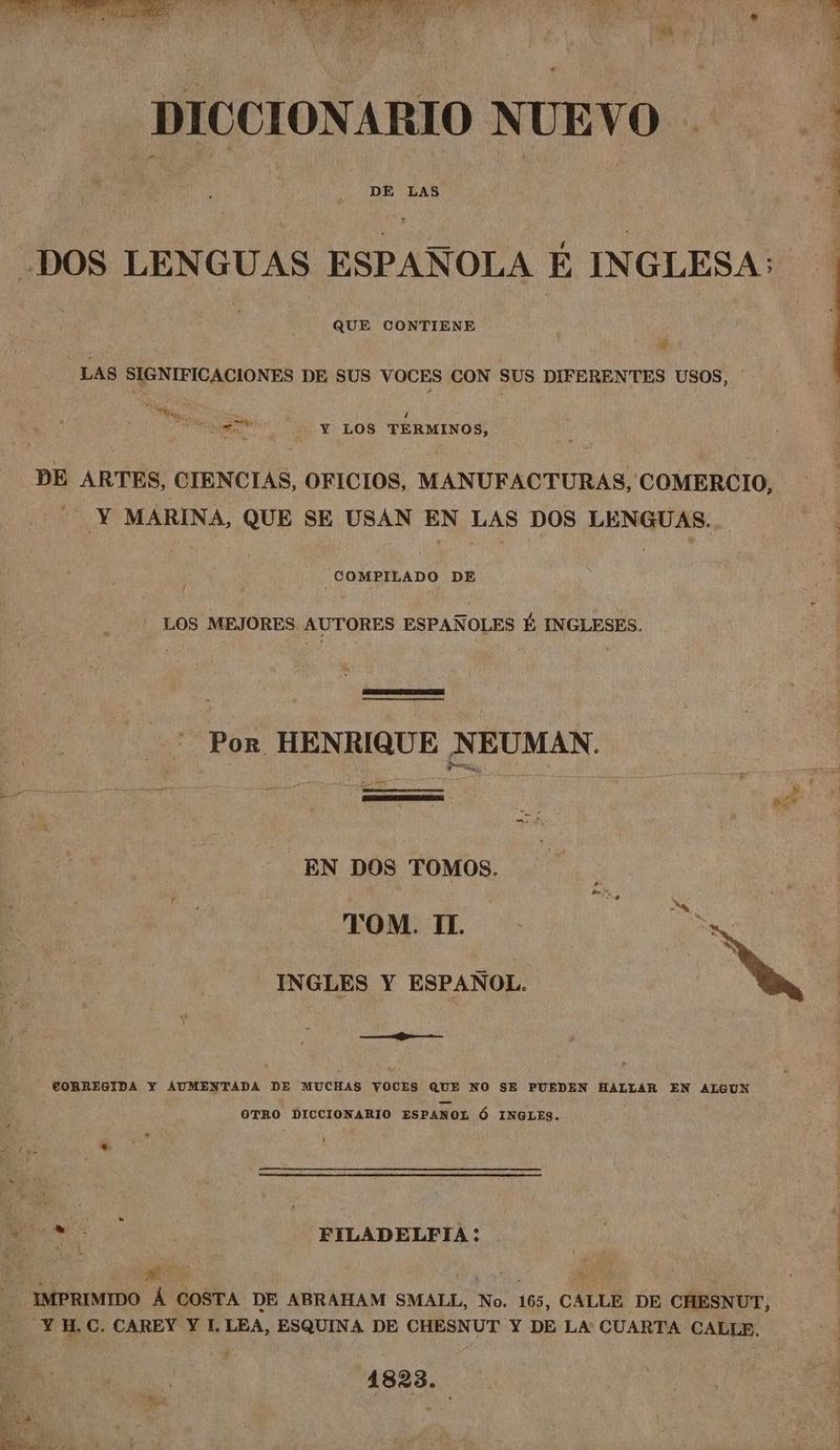 Sea ie i) he hee ya at Ae : Mae) ty bal Ob A Pie , ana Lp eg Ca ; sone 4 DICCIONARIO NUEVO DE LAS DOS LENGUAS ESPANOLA E INGLESA: QUE CONTIENE , LAS SIGNIFICACIONES DE SUS VOCES CON Sus DIFERENTES USOS, whee Wes pO Ge 4 Haase. e8 ¥ LOS TERMINOS, DE ARTES, CIENCIAS, OFICIOS, MANUFACTURAS, COMERCIO, - ¥ MARINA, QUE SE USAN EN LAS DOS LENGUAS. COMPILADO DE ( _ LOS MEJORES AUTORES ESPANOLES 1 INGLESES. aa Por HENRIQUE NEUMAN. _EN DOS TOMOS. CORREGIDA Y AUMENTADA DE MUCHAS YOCES ein) NO SE PUEDEN HALLAR EN ALGUN OTRO DICCIONARIO ESPANOL 6 INGLES. } ‘oa FILADELFIA: - IMPRIMIDO A COSTA DE ABRAHAM SMALL, No. 165, CALLE DE CHESNUT, - ‘¥H.C. CAREY Y I. LEA, ESQUINA DE CHESNUT Y DE LA CUARTA GALLE. 1823.