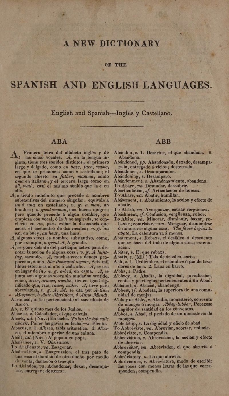 es R ABA A Primera letra del alfabeto inglés y de 9 las cinco vocales. .4, en la lengua in- glesa, tiene tres sonidos distintos ; el primero largo y delgado, como en base, face, waste, en que se pronuneia como e castellano; el segundo abierto en father, mamma, como all, wall; casi el misimo sonido que lao en olla. A, articulo indefinito que precede 4 nombres substantivos del nimero singular: equivale 4 uno una en castellano; v. &. a man, un hombre; a goed woman, una buena muger ; pero quando precede a algun nombre, que empieza con voeal, 6 la h no aspirada, se con- vierte en an, para evitar la disonancia que causa el encuentro de dos vocales; v. g. an ox, un buey, an hour, una hora. A, algunas veces es nombre substantivo, como, por exemplo, a great A, A grande. A, se pone delante del participio activo para de- notar la accion de alguna cosa; v. 2. A hunt- ing, cazando. A, muchas veces denota pro- porcion, como, Six thousand ayear, Seis mil libras esterlinas al afio 6 cada ano. A, se usa en lugar de in; v. g. a-bed, en cama. A, se _ junta con algumas voces sin mudar su sentido, como, arise, arouse, awake, tienen igual sig- nificado que, rise, rouse, wake. A, sirve para abreviatuva, v. g, 4. AM. se usa por Artium « Magister, 6 Ante Meridiem, 6 Anno Mundi. Aaronical, a. Lo perteneciente al sacerdociv de Aaron. Ab, s. El quinto mes de los Judios. A’bacist, s. Caleulador, el que calcula. Aback, ad. (Nav.) En facha. 7'o lay the top-sails aback, Poner las gavias en facha.—s. Plento. A’bacus, s. 1. A’baco, tabla aritmetica. 2. A’ba- co, el miembro superior de una coluna. Abéft, ad. (Nav.) A’ popa 6 en popa. Abaisance, s.. V. Obeisance. To Abdalienate, va. Enagenar, Abaliendtion, s. Enagenacion, el tras paso de una ensa al dominio de otro duefio por medio de venta, donacion 6 trueque To Abandon, va. Adandonar, dexar, desampa- rar, entregar ; desterrar, S$ ABB Abandon, s. 1. Desertor, el que abandona. 2. Abandono. Abandoned, pp. Abandonado, dexado, desampa- rado, entregado 4 vicios ; desterrado. Abandoner, s. Desamparador. Abandoning, s. Desamparo. Abandonment, s. Abandonamiento, abandono. To Abdre, va. Desnudar, descubrir. _ Abarticulation, sf. Articulacion de huesos. To’ Abase, va. Abatir, humiltar. Abdasement, s. Abatimiento, la accion y efecto de abatir. To Abash, va. Avergonzar, causar vergiienza. Abdshment, sf. Confusion, vergiienza, rubor. To Abate, va. Minorar, disminuir, baxar, re , baxar ; contristar.—vn. Menguar, disminuirse 6 minorarse alguna cosa. The fever begins io abate, La calentura va 4 menos. Abatement, s. Rebaxa, el desfalco 6 descuento que se hace del todo de alguna cosa; extenu- acion. Abater, s. El que rebaxa. Abatis, s. (Mil.) Tala de drboles, corta. Abb, s. 1. Urdiembre, el estambre 6 pie de texi- dores de lana. 2, Lana en barro. A’bba, s. Padre. A’bbacy, s. Abadia, la dignidad, jurisdiccion, rentas y privilegios pertenecientes 4 un Abad. Abbatial, a. Abacial, abandengo. Abbess, sf. Abadesa, la superiora de una comu- nidad de monjas. A’bbey or Abby, s. Abadia, monasterio, conyento de monges 6 monjas. Abbey -lubber, Perezoso fingidor de santidad en los conventos. A’bbot, s. Abad, el prelado de un monasterio de monges. A’bbotship, s. La dignidad y oficio de abad. To Abbréviate, va. Abreviar, acortar, reducir. Abbréviate, s. Compendio. Abbreviation, s. Abreviacion, la accion y efecto de abreviar. Abbrevidtor, sm. Abreviador, el que abrevia 6 © compendia. Abbréviatory, a. Lo que abrevia. Abbréviature, s. Abreviatura, modo de escribir las voces con menos letras de las que corre- sponden ; compendio.