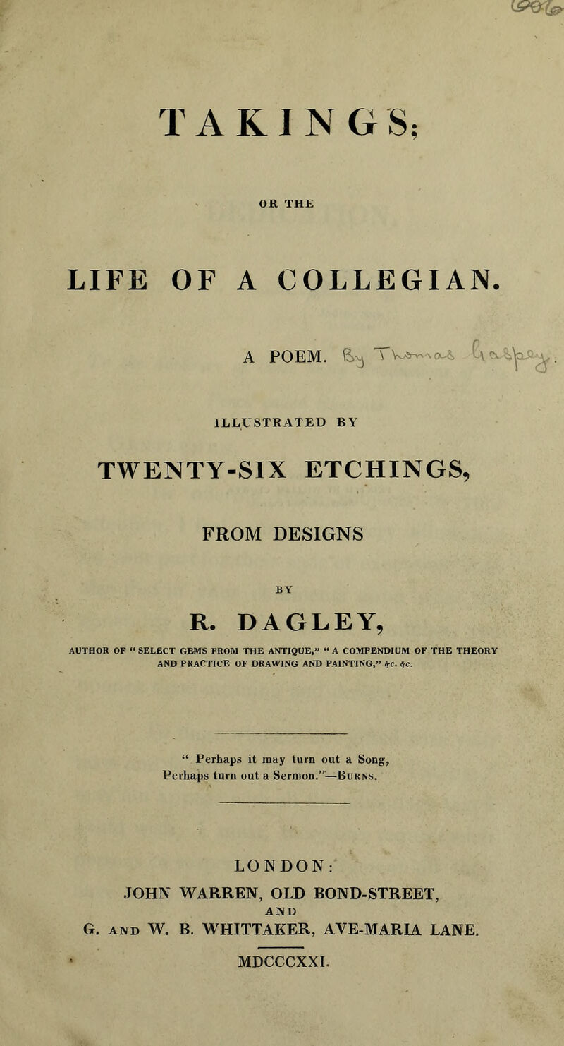 CP9^ TAKINGS; OR THE LIFE OF A COLLEGIAN. A POEM. ^ Cvcv.%^xQa ILLUSTRATED BY TWENTY-SIX ETCHINGS, FROM DESIGNS BY R. DAGLEY, AUTHOR OF “SELECT GEMS FROM THE ANTIQUE,” “A COMPENDIUM OF THE THEORY AND PRACTICE OF DRAWING AND PAINTING,” tyc. t,c. “ Perhaps it may turn out a Song, Perhaps turn out a Sermon.”—Burns. LONDON; JOHN WARREN, OLD BOND-STREET, AND G. and W. B. WHITTAKER, AVE-MARIA LANE. MDCCCXXI.