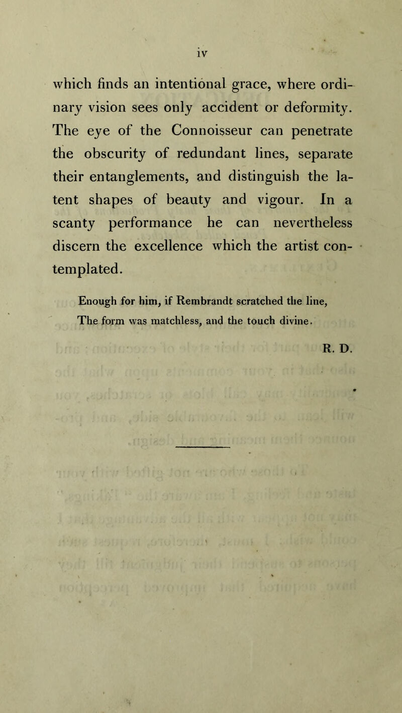 which finds an intentional grace, where ordi- nary vision sees only accident or deformity. The eye of the Connoisseur can penetrate the obscurity of redundant lines, separate their entanglements, and distinguish the la- tent shapes of beauty and vigour. In a scanty performance he can nevertheless discern the excellence which the artist con- templated. Enough for him, if Rembrandt scratched the line, The form was matchless, and the touch divine. R. D.