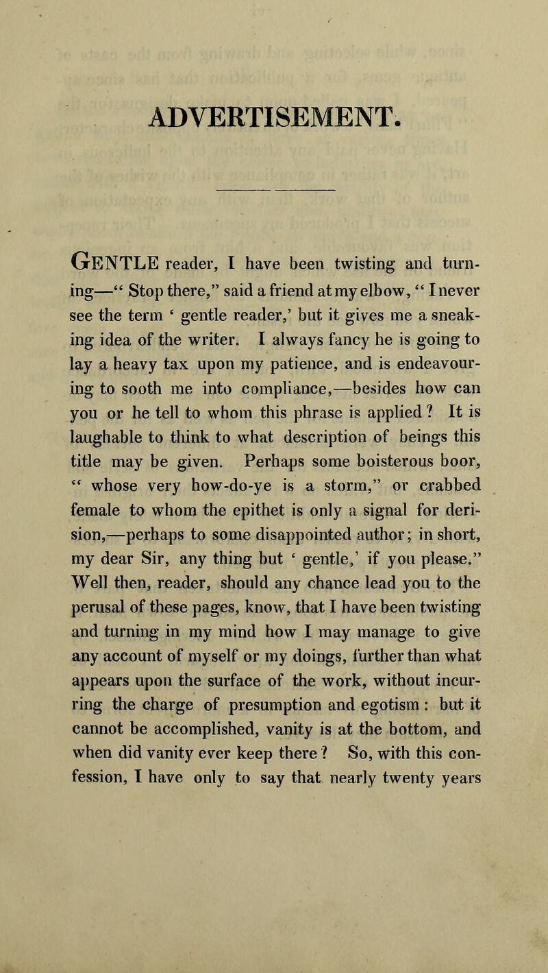 ADVERTISEMENT Gentle reader, I have been twisting and turn- ing—“ Stop there,” said a friend at my elbow, “ I never see the term ‘ gentle reader,’ but it gives me a sneak- ing idea of the writer. I always fancy he is going to lay a heavy tax upon my patience, and is endeavour- ing to sooth me into compliance,—besides how can you or he tell to whom this phrase is applied ? It is laughable to think to what description of beings this title may be given. Perhaps some boisterous boor, “ whose very how-do-ye is a storm,” or crabbed female to whom the epithet is only a signal for deri- sion,—perhaps to some disappointed author; in short, my dear Sir, any thing but ‘ gentle,’ if you please.” Well then, reader, should any chance lead you to the perusal of these pages, know, that I have been twisting and turning in my mind how I may manage to give any account of myself or my doings, further than what appears upon the surface of the work, without incur- ring the charge of presumption and egotism : but it cannot be accomplished, vanity is at the bottom, and when did vanity ever keep there ? So, with this con- fession, I have only to say that nearly twenty years
