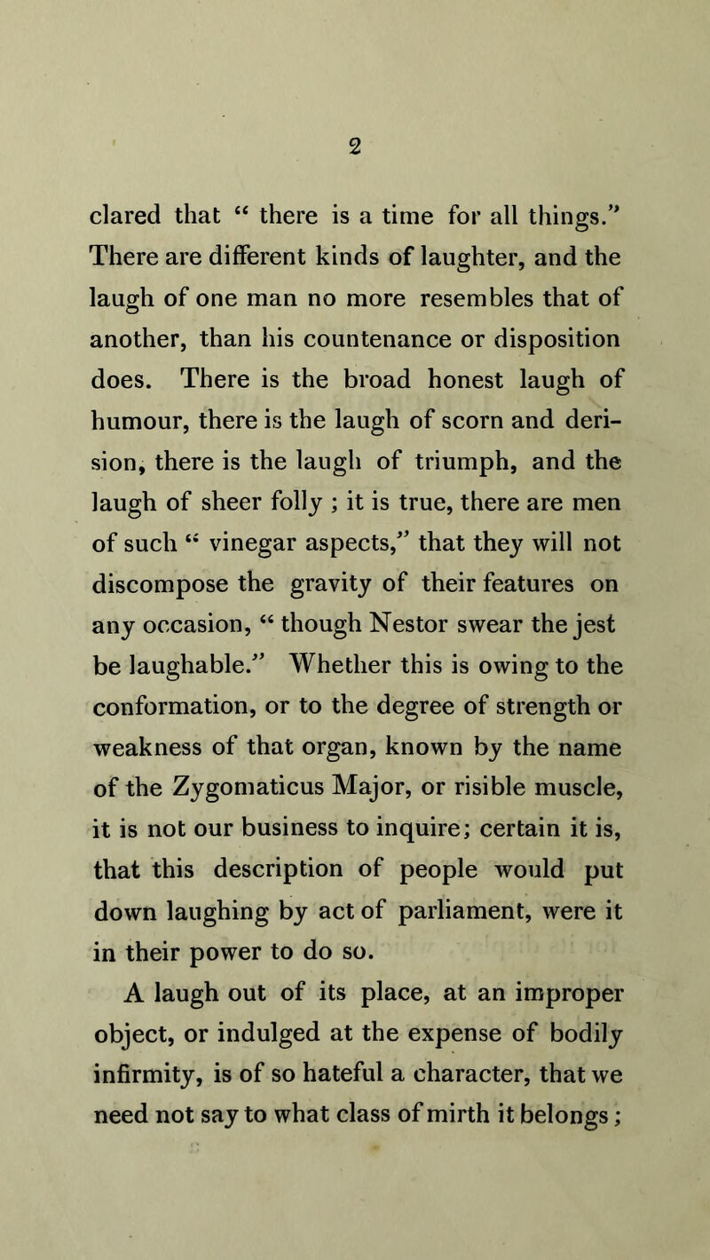 dared that “ there is a time for all things.” There are different kinds of laughter, and the laugh of one man no more resembles that of another, than his countenance or disposition does. There is the broad honest laugh of humour, there is the laugh of scorn and deri- sion, there is the laugh of triumph, and the laugh of sheer folly ; it is true, there are men of such “ vinegar aspects/’ that they will not discompose the gravity of their features on any occasion, “ though Nestor swear the jest be laughable.” Whether this is owing to the conformation, or to the degree of strength or weakness of that organ, known by the name of the Zygomaticus Major, or risible muscle, it is not our business to inquire; certain it is, that this description of people would put down laughing by act of parliament, were it in their power to do so. A laugh out of its place, at an improper object, or indulged at the expense of bodily infirmity, is of so hateful a character, that we need not say to what class of mirth it belongs;