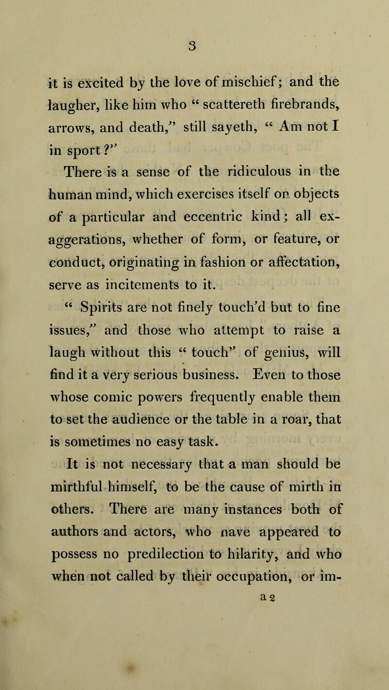 it is excited by the love of mischief; and the laugher, like him who “ scattereth firebrands, arrows, and death/’ still sayeth, “ Am not I in sport ?” There is a sense of the ridiculous in the human mind, which exercises itself on objects of a particular and eccentric kind; all ex- aggerations, whether of form, or feature, or conduct, originating in fashion or affectation, serve as incitements to it. “ Spirits are not finely touch’d but to fine issues,” and those who attempt to raise a laugh without this “ touch’’ of genius, will find it a very serious business. Even to those whose comic powers frequently enable them to set the audience or the table in a roar, that is sometimes no easy task. It is not necessary that a man should be mirthful himself, to be the cause of mirth in others. There are many instances both of authors and actors, who nave appeared to possess no predilection to hilarity, and who when not called by their occupation, or im- a 2