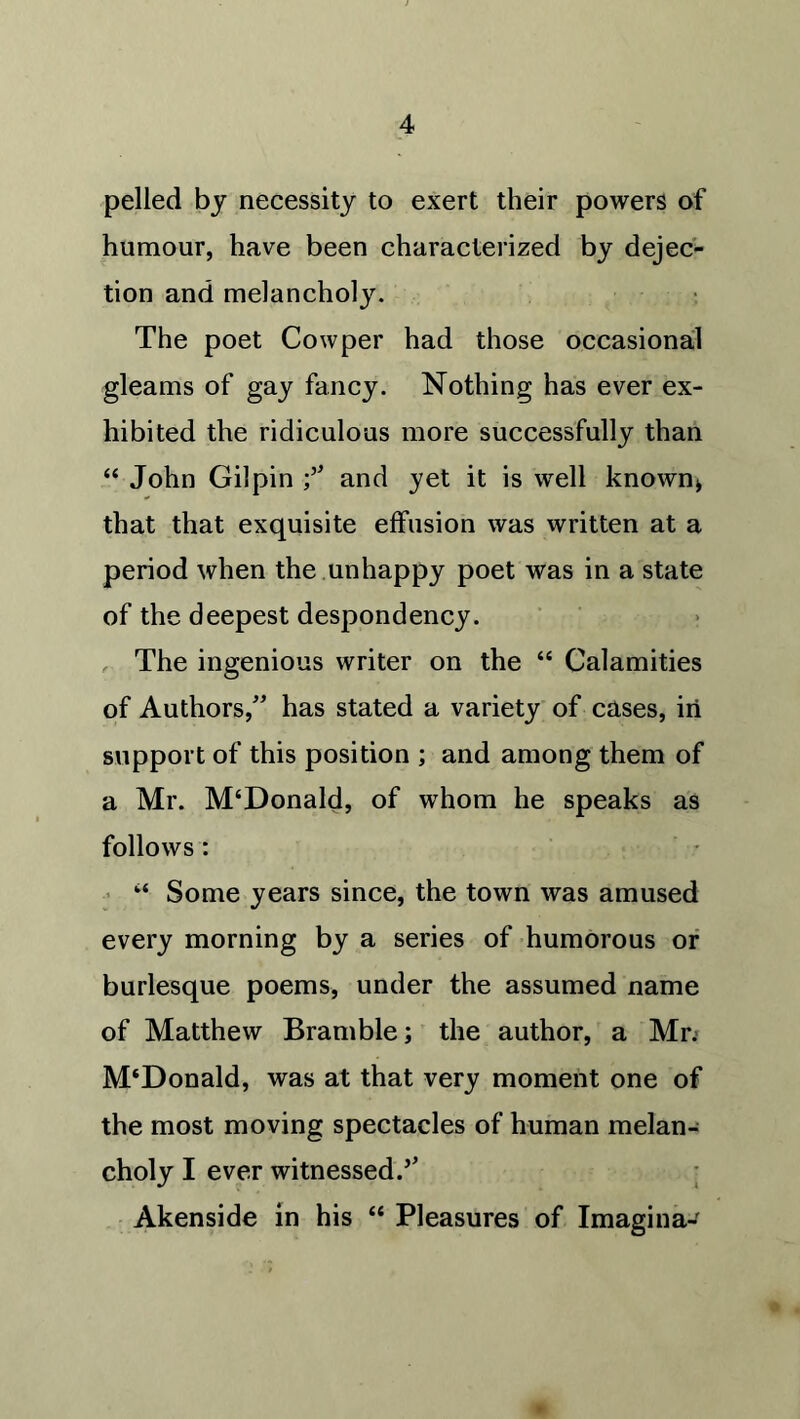 pelled by necessity to exert their powers of humour, have been characterized by dejec- tion and melancholy. The poet Cowper had those occasional gleams of gay fancy. Nothing has ever ex- hibited the ridiculous more successfully than “ John Gilpin f and yet it is well known* that that exquisite effusion was written at a period when the unhappy poet was in a state of the deepest despondency. The ingenious writer on the “ Calamities of Authors,” has stated a variety of cases, in support of this position ; and among them of a Mr. M‘Donald, of whom he speaks as follows: ‘‘ Some years since, the town was amused every morning by a series of humorous or burlesque poems, under the assumed name of Matthew Bramble; the author, a Mr; M‘Donald, was at that very moment one of the most moving spectacles of human melan- choly I ever witnessed.’’ Akenside in his “ Pleasures of Imagina-'