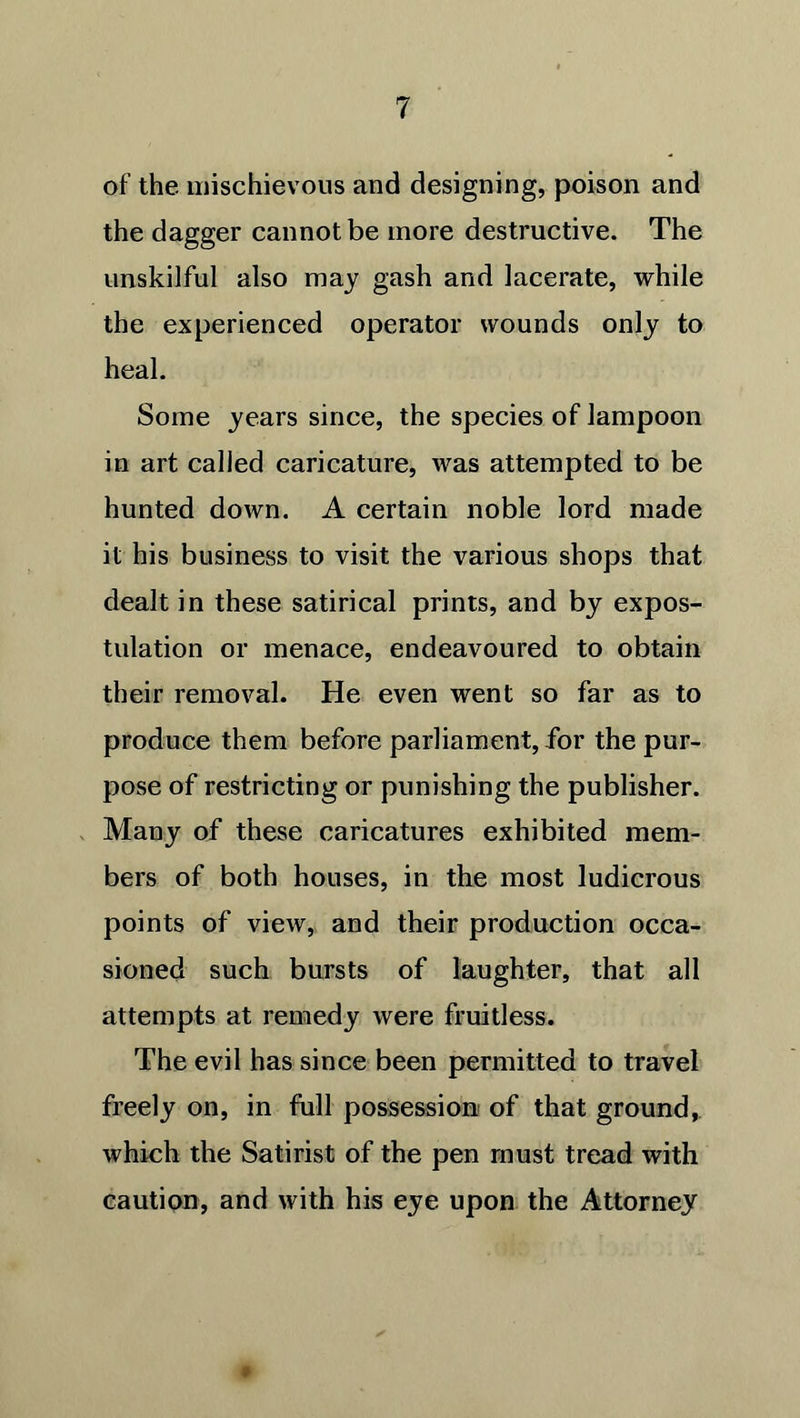 of the mischievous and designing, poison and the dagger cannot be more destructive. The unskilful also may gash and lacerate, while the experienced operator wounds only to heal. Some years since, the species of lampoon in art called caricature, was attempted to be hunted down. A certain noble lord made it his business to visit the various shops that dealt in these satirical prints, and by expos- tulation or menace, endeavoured to obtain their removal. He even went so far as to produce them before parliament, for the pur- pose of restricting or punishing the publisher. Many of these caricatures exhibited mem- bers of both houses, in the most ludicrous points of view, and their production occa- sioned such bursts of laughter, that all attempts at remedy were fruitless. The evil has since been permitted to travel freely on, in full possession of that ground, which the Satirist of the pen must tread with caution, and with his eye upon the Attorney