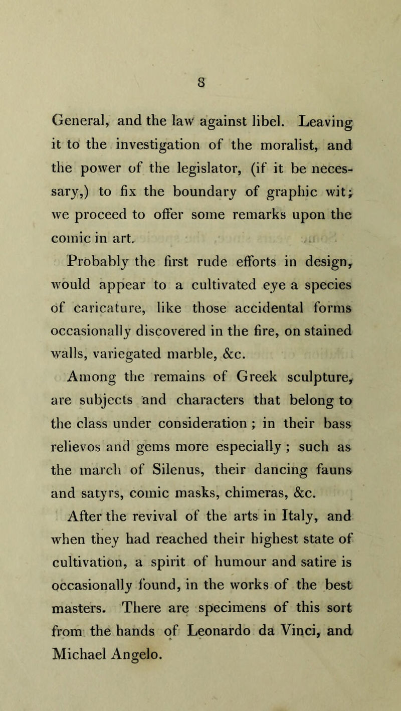 General, and the law against libel. Leaving it to the investigation of* the moralist, and the power of the legislator, (if it be neces- sary,) to fix the boundary of graphic wit; we proceed to offer some remarks upon the comic in art. Probably the first rude efforts in design, would appear to a cultivated eye a species of caricature, like those accidental forms occasionally discovered in the fire, on stained walls, variegated marble, &c. Among the remains of Greek sculpture, are subjects and characters that belong to the class under consideration ; in their bass relievos and gems more especially ; such as the march of Silenus, their dancing fauns and satyrs, comic masks, chimeras, &c. After the revival of the arts in Italy, and when they had reached their highest state of cultivation, a spirit of humour and satire is occasionally found, in the works of the best masters. There are specimens of this sort from the hands of Leonardo da Vinci, and Michael Angelo.