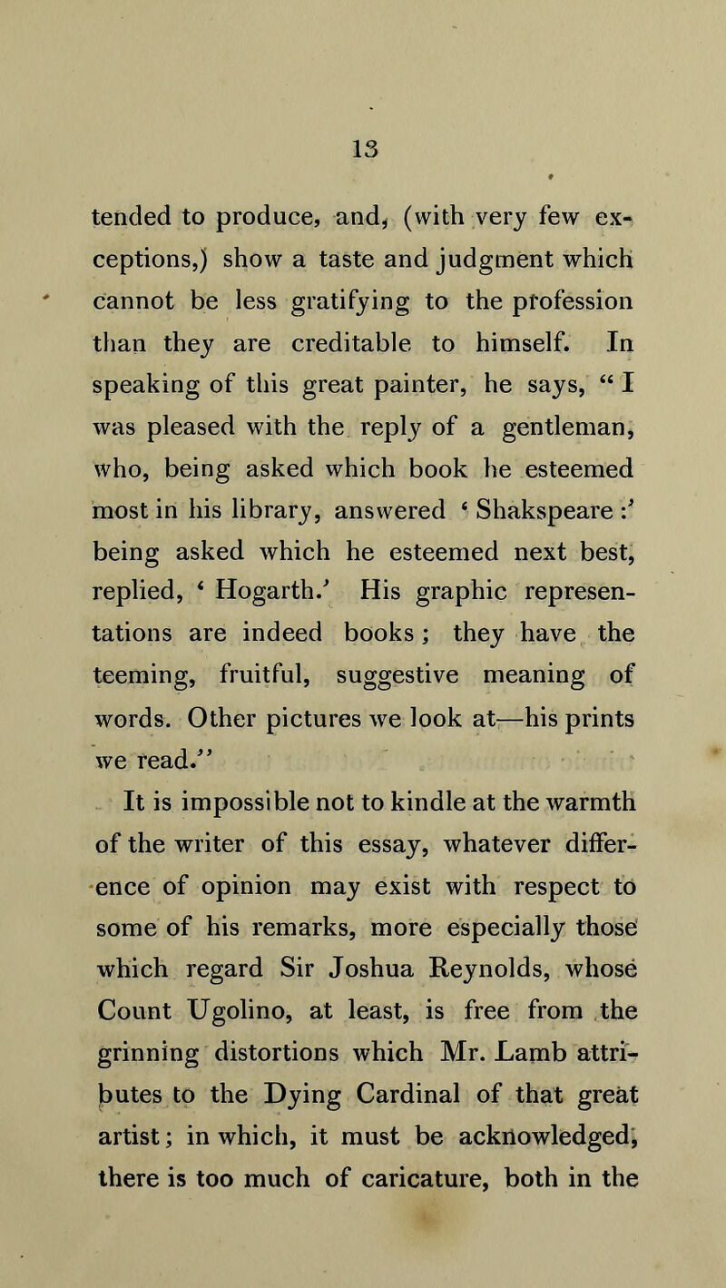tended to produce, and* (with very few ex- ceptions,) show a taste and judgment which cannot be less gratifying to the profession than they are creditable to himself. In speaking of this great painter, he says, “ I was pleased with the reply of a gentleman, who, being asked which book he esteemed most in his library, answered ‘ Shakspeare •/ being asked which he esteemed next best, replied, * Hogarth/ His graphic represen- tations are indeed books; they have the teeming, fruitful, suggestive meaning of words. Other pictures we look at—his prints we read/’ It is impossible not to kindle at the warmth of the writer of this essay, whatever differ- ence of opinion may exist with respect to some of his remarks, more especially those which regard Sir Joshua Reynolds, whose Count Ugolino, at least, is free from the grinning distortions which Mr. Lamb attri- butes to the Dying Cardinal of that great artist; in which, it must be acknowledged, there is too much of caricature, both in the