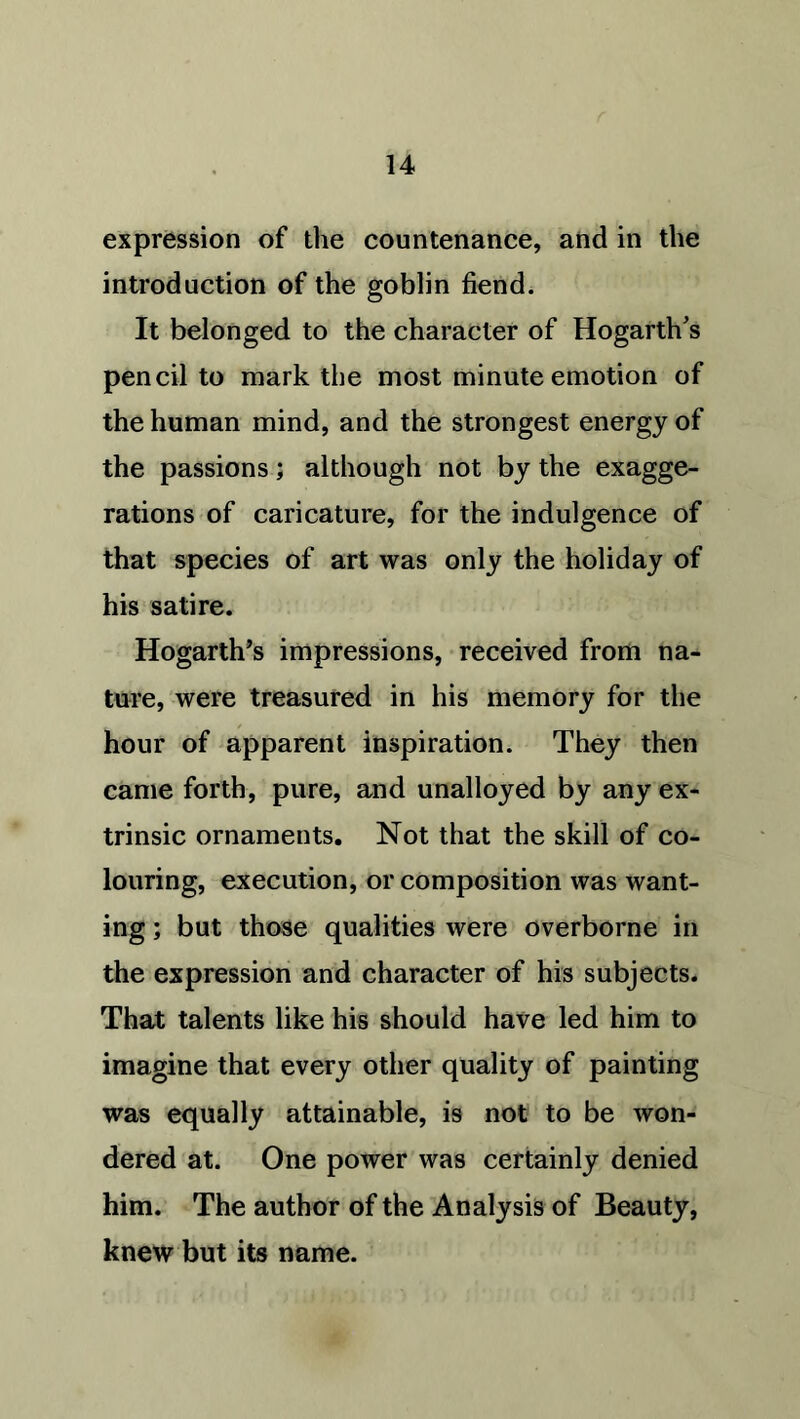 expression of the countenance, and in the introduction of the goblin fiend. It belonged to the character of Hogarth's pencil to mark the most minute emotion of the human mind, and the strongest energy of the passions; although not by the exagge- rations of caricature, for the indulgence of that species of art was only the holiday of his satire. Hogarth’s impressions, received from na- ture, were treasured in his memory for the hour of apparent inspiration. They then came forth, pure, and unalloyed by any ex- trinsic ornaments. Not that the skill of co- louring, execution, or composition was want- ing ; but those qualities were overborne in the expression and character of his subjects. That talents like his should have led him to imagine that every other quality of painting was equally attainable, is not to be won- dered at. One power was certainly denied him. The author of the Analysis of Beauty, knew but its name.