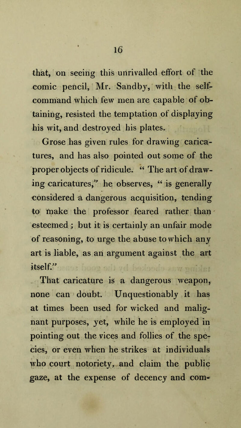 that, on seeing this unrivalled effort of the comic pencil, Mr. Sandby, with the self- command which few men are capable of ob- taining, resisted the temptation of displaying his wit, and destroyed his plates. Grose has given rules for drawing carica- tures, and has also pointed out some of the proper objects of ridicule. “ The art of draw- ing caricatures/' he observes, “ is generally considered a dangerous acquisition, tending to make the professor feared rather than esteemed ; but it is certainly an unfair mode of reasoning, to urge the abuse to which any art is liable, as an argument against the art itself. That caricature is a dangerous weapon, none can doubt. Unquestionably it has at times been used for wicked and malig- nant purposes, yet, while he is employed in pointing out the vices and follies of the spe- cies, or even when he strikes at individuals who court notoriety, and claim the public gaze, at the expense of decency and com-