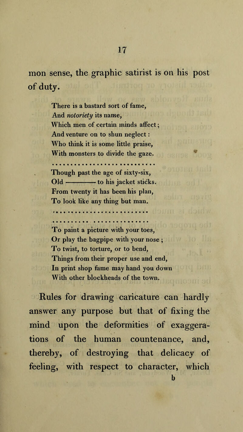 mon sense, the graphic satirist is on his post of duty. There is a bastard sort of fame, And notoriety its name, Which men of certain minds affect; And venture on to shun neglect: Who think it is some little praise, With monsters to divide the gaze. Though past the age of sixty-six, Old to his jacket sticks. From twenty it has been his plan, To look like any thing but man. To paint a picture with your toes, Or play the bagpipe with your nose ; To twist, to torture, or to bend, Things from their proper use and end, In print shop fame may hand you down With other blockheads of the town. Rules for drawing caricature can hardly answer any purpose but that of fixing the mind upon the deformities of exaggera- tions of the human countenance, and, thereby, of destroying that delicacy of feeling, with respect to character, which b