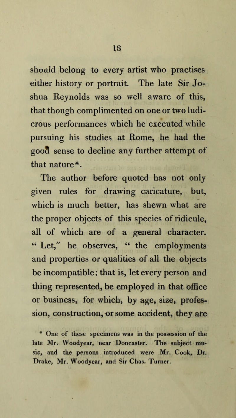 should belong to every artist who practises either history or portrait. The late Sir Jo- shua Reynolds was so well aware of this, that though complimented on one or two ludi- crous performances which he executed while pursuing his studies at Rome, he had the gooS sense to decline any further attempt of that nature*. The author before quoted has not only given rules for drawing caricature, but, which is much better, has shewn what are the proper objects of this species of ridicule, all of which are of a general character. “ Let,” he observes, “ the employments and properties or qualities of all the objects be incompatible; that is, let every person and thing represented, be employed in that office or business, for which, by age, size, profes- sion, construction, or some accident, they are * One of these specimens was in the possession of the late Mr. Woodyear, near Doncaster. The subject mu- sic, and the persons introduced were Mr. Cook, Dr. Drake, Mr. Woodyear, and Sir Chas. Turner.