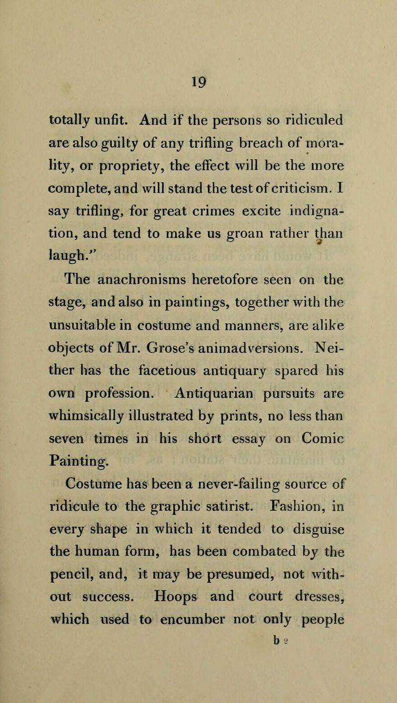 totally unfit. And if the persons so ridiculed are also guilty of any trifling breach of mora- lity, or propriety, the effect will be the more complete, and will stand the test of criticism. I say trifling, for great crimes excite indigna- tion, and tend to make us groan rather than laugh/’ The anachronisms heretofore seen on the stage, and also in paintings, together with the unsuitable in costume and manners, are alike objects of Mr. Grose’s animadversions. Nei- ther has the facetious antiquary spared his own profession. Antiquarian pursuits are whimsically illustrated by prints, no less than seven times in his short essay on Comic Painting. Costume has been a never-failing source of ridicule to the graphic satirist. Fashion, in every shape in which it tended to disguise the human form, has been combated by the pencil, and, it may be presumed, not with- out success. Hoops and court dresses, which used to encumber not only people b 2