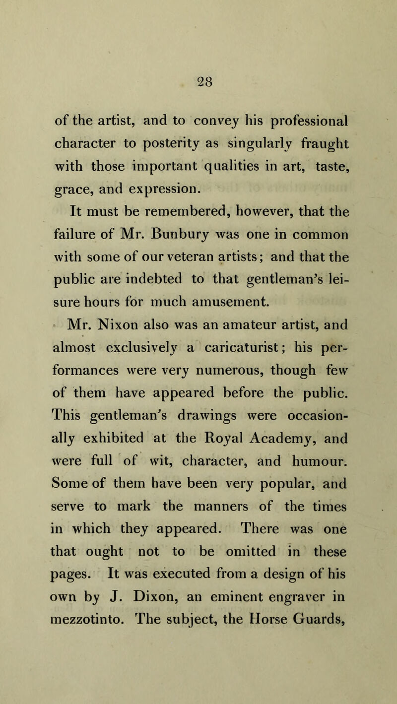 of the artist, and to convey his professional character to posterity as singularly fraught with those important qualities in art, taste, grace, and expression. It must be remembered, however, that the failure of Mr. Bunbury was one in common with some of our veteran artists; and that the public are indebted to that gentleman’s lei- sure hours for much amusement. Mr. Nixon also was an amateur artist, and almost exclusively a caricaturist; his per- formances were very numerous, though few of them have appeared before the public. This gentleman’s drawings were occasion- ally exhibited at the Royal Academy, and were full of wit, character, and humour. Some of them have been very popular, and serve to mark the manners of the times in which they appeared. There was one that ought not to be omitted in these pages. It was executed from a design of his own by J. Dixon, an eminent engraver in mezzotinto. The subject, the Horse Guards,
