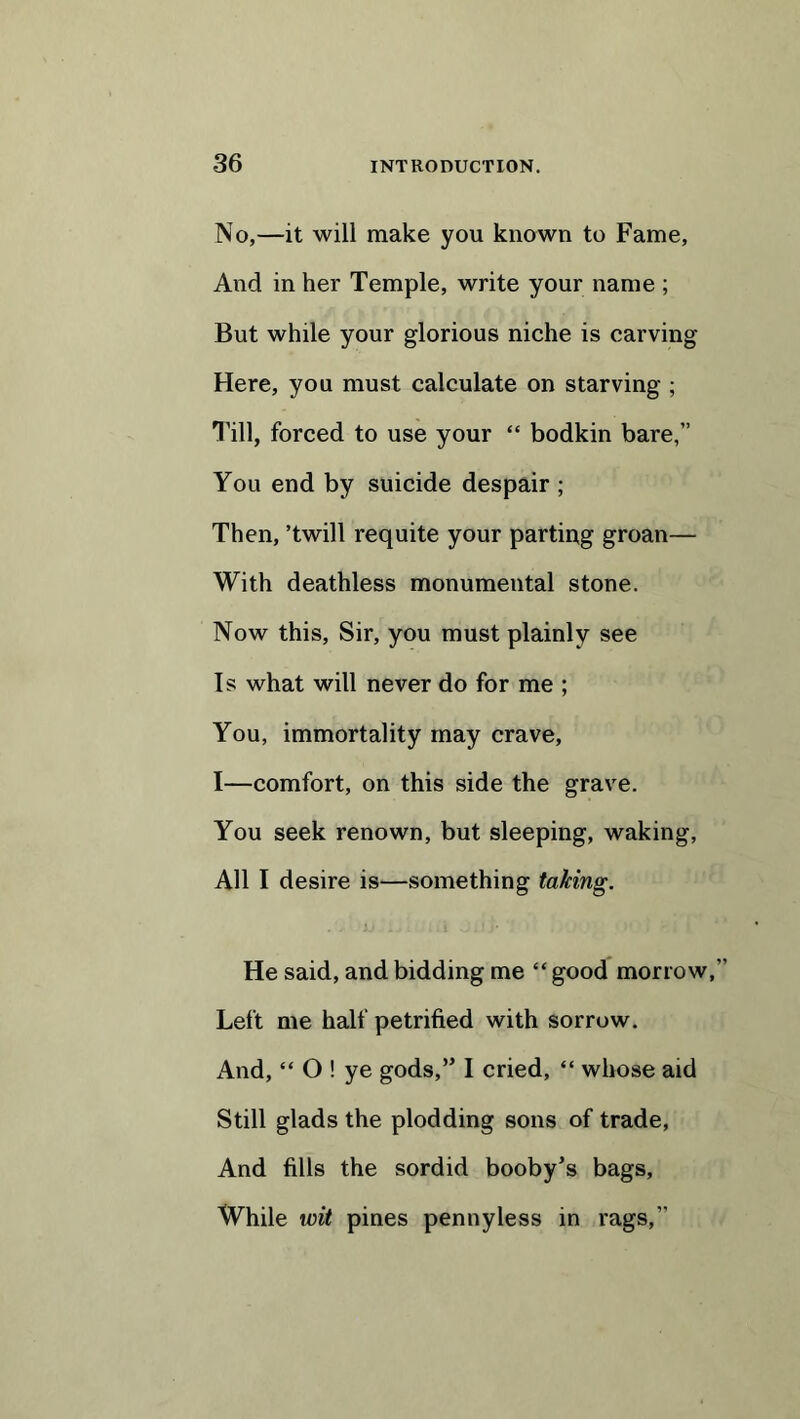 No,—it will make you known to Fame, And in her Temple, write your name ; But while your glorious niche is carving Here, you must calculate on starving ; Till, forced to use your “ bodkin bare,” You end by suicide despair ; Then, ’twill requite your parting groan— With deathless monumental stone. Now this, Sir, you must plainly see Is what will never do for me ; You, immortality may crave, I—comfort, on this side the grave. You seek renown, but sleeping, waking, All I desire is—something taking. He said, and bidding me “ good morrow,” Left me half petrified with sorrow. And, “ O ! ye gods,” I cried, “ whose aid Still glads the plodding sons of trade, And fills the sordid booby’s bags, While wit pines penny less in rags,”