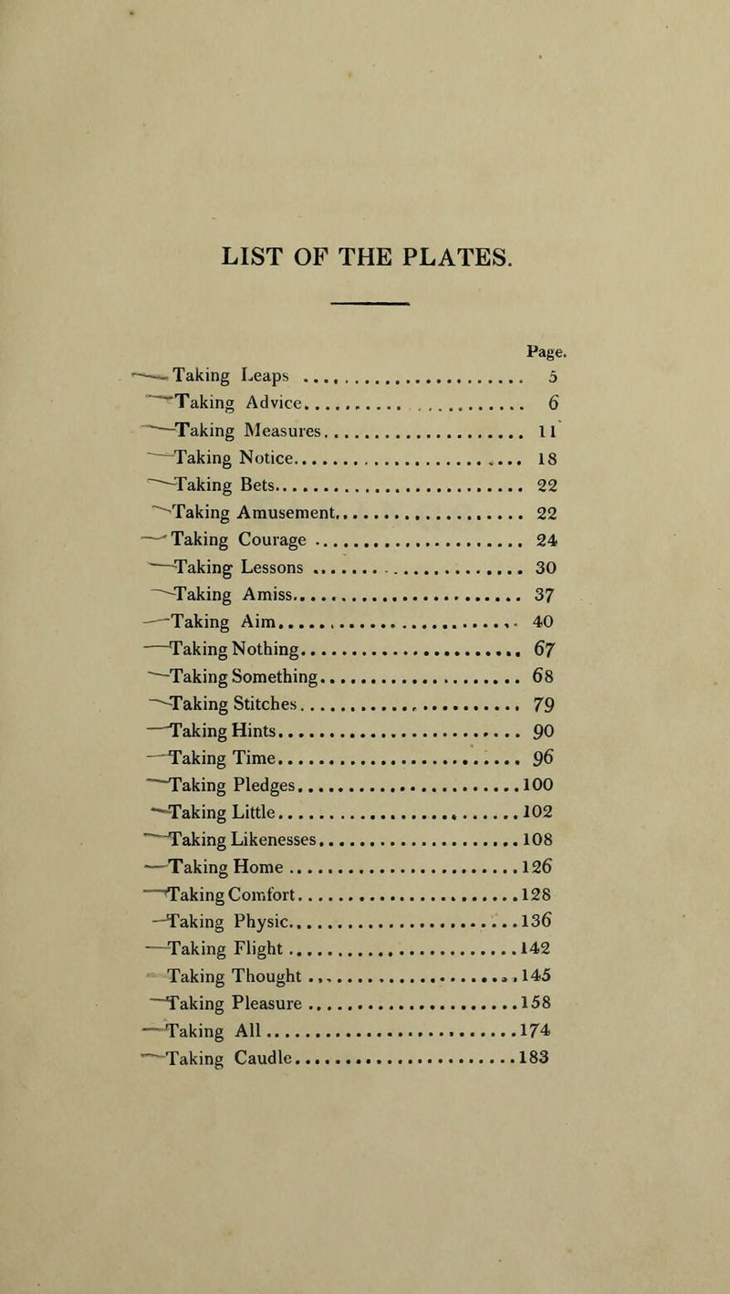 LIST OF THE PLATES. Page. ——Taking Leaps 5 ~~~Taking Advice 6 “--Taking Measures 11 -Taking Notice 18 Taking Bets 22 ''Taking Amusement 22 •—Taking Courage 24 ~—-Taking Lessons 30 -Taking Amiss 37 -—'Taking Aim 40 —Taking Nothing 67 ' Taking Something 68 —Taking Stitches 79 —Taking Hints 90 —Taking Time 96 Taking Pledges 100 “—Taking Little 102  Taking Likenesses 108 —Taking Home 126 Taking Comfort 128 —Taking Physic.. ....136 —-Taking Flight 142 Taking Thought 145 Taking Pleasure 158 —-Taking All 174 * Taking Caudle 183