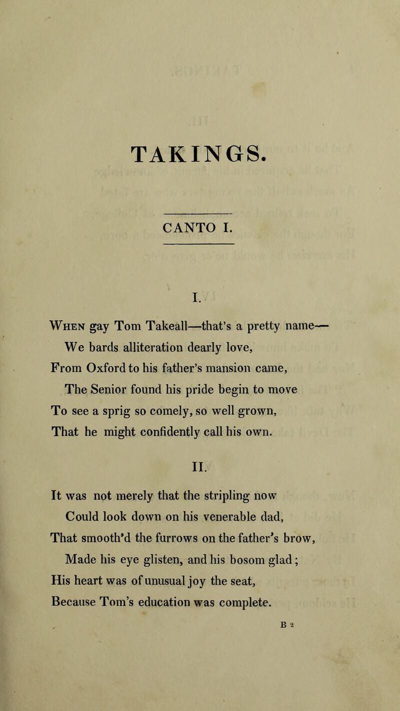 CANTO I. I. When gay Tom Takeall—that’s a pretty name— We bards alliteration dearly love, From Oxford to his father’s mansion came, The Senior found his pride begin to move To see a sprig so comely, so well grown, That he might confidently call his own. II. It was not merely that the stripling now Could look down on his venerable dad, That smooth’d the furrows on the father’s brow, Made his eye glisten, and his bosom glad; His heart was of unusual joy the seat. Because Tom’s education was complete.