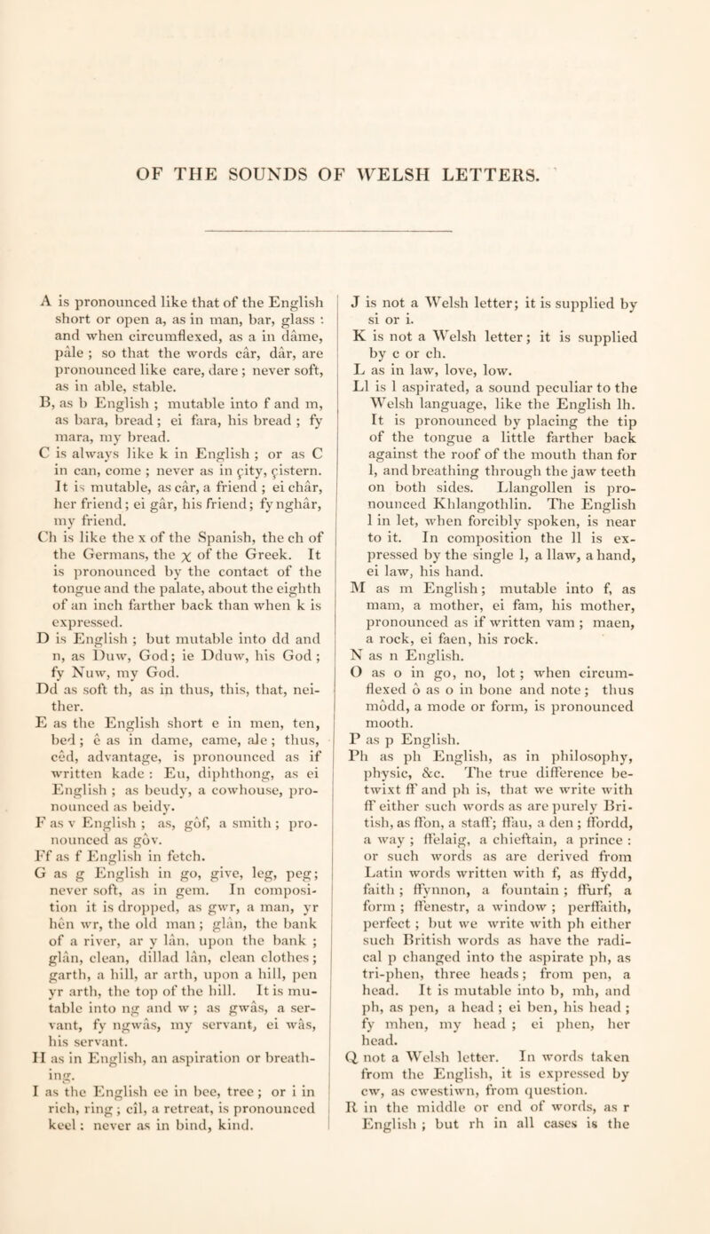 A is pronounced like that of the English short or open a, as in man, bar, glass •- and when circumflexed, as a in dame, pale ; so that the words car, dar, are pronounced like care, dare ; never soft, as in able, stable. B, as b English ; mutable into f and m, as bara, bread; ei fara, his bread ; fy mara, my bread. C is always like k in English ; or as C in can, come ; never as in fity, ^istern. It is mutable, as car, a friend ; ei char, her friend; ei gar, his friend; fynghar, my friend. Ch is like the x of the Spanish, the ch of the Germans, the % of the Greek. It is pronounced by the contact of the tongue and the palate, about the eighth of an inch farther back than when k is expressed. D is English ; but mutable into dd and n, as l)uw, God; ie Dduw, his God; fy Nuw, my God. Dd as soft th, as in thus, this, that, nei¬ ther. E as the English short e in men, ten, bed; e as in dame, came, ale ; thus, ced, advantage, is pronounced as if written kade : Eu, diphthong, as ei English ; as bendy, a cowhouse, pro¬ nounced as beidy. F as V Plnglish ; as, gbf, a smith ; pro¬ nounced as gov. Ef as f English in fetch. G as g English in go, give, leg, peg; never soft, as in gem. In composi¬ tion it is dropj)ed, as gwr, a man, yr hen wr, the old man ; glan, the bank of a river, ar y Ian. upon the hank ; glan, clean, dillad Ian, clean clothes; garth, a hill, ar arth, upon a hill, pen yr arth, the top of the hill. It is mu¬ table into ng and w ; as gwas, a ser¬ vant, fy ngwas, my servant, ei was, his servant. II as in English, an aspiration or breath- in. I as the English ee in bee, tree; or i in rich, ring ; cil, a retreat, is pronounced keel: never as in bind, kind. J is not a Welsh letter; it is supplied by si or i. K is not a Welsh letter; it is supplied by c or ch. L as in law, love, low. LI is 1 aspirated, a sound peculiar to the Welsh language, like the English Ih. It is pronounced by placing the tip of the tongue a little farther back against the roof of the mouth than for 1, and breathing through the jaw teeth on both sides. Llangollen is pro¬ nounced Khlangothlin. The English 1 in let, when forcibly spoken, is near to it. In composition the 11 is ex¬ pressed by the single 1, a Haw, a hand, ei law, his hand. M as m English; mutable into f, as mam, a mother, ei fam, his mother, pronounced as if written vam ; maen, a rock, ei faen, his rock. N as n English. O as o in go, no, lot ; when circum¬ flexed b as o in bone and note; thus mbdd, a mode or form, is pronounced mooth. P as p English. Ph as ph English, as in philosophy, physic, &c. The true difference be¬ twixt ff and ph is, that we write with ff either such words as are purely Bri- tish, as ffbn, a staff'; ffau, a den ; ffordd, a way ; ff'elaig, a chieftain, a prince : or such words as are derived from Latin words written with f, as ffydd, faith ; ffynnon, a fountain; ff'urf, a form ; Ifenestr, a window ; perff'aith, perfect; but we write with ph either such British words as have the radi¬ cal p changed into the aspirate ph, as tri-phen, three heads; from pen, a head. It is mutable into b, mh, and ph, as pen, a head ; ei ben, his head ; fy mhen, my head ; ei phen, her head. Q not a Welsh letter. In words taken from the English, it is expressed by cw, as ewestiwn, from question. R in the middle or end of words, as r English ; but rh in all cases is the