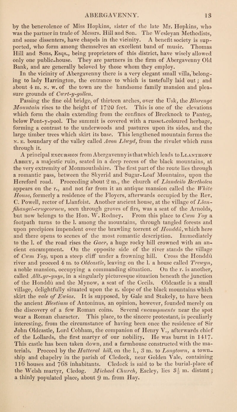 by the benevolence of Miss Hopkins, sister of the late Mr. Hopkins, who was the partner in trade of Messrs. Hill and Son. The Wesleyan Methodists, and some dissenters, have chapels in the vicinity. A benefit society is sup¬ ported, who form among themselves an excellent band of music. Thomas Hill and Sons, Esqs., being proprietors of this district, have wisely allowed only one public-house. They are partners in the firm of Abergavenny Old Bank, and are generally beloved by those whom they employ. In the vicinity of Abergavenny there is a very elegant small villa, belong¬ ing to lady Harrington, the entrance to which is tastefully laid out; and about 4 m. n. w. of the town are the handsome family mansion and plea« sure grounds of Cwrt~y-gotten. Passing the fine old bridge, of thirteen arches, over the Usk, the Blorenge Mountain rises to the height of 1720 feet. This is one of the elevations which form the chain extending from the confines of Brecknock to Panteg, below Pont-y-pool. The summit is covered with a russet-coloured herbage, forming a contrast to the underwoods and pastures upon its sides, and the large timber trees which skirt its base. This lengthened mountain forms the N. E. boundary of the valley called Avon Llwyd, from the rivulet which runs through it. A principal excursion from Abergavenny is that which leads toLuANTHONv Abbey, a majestic ruin, seated in a deep recess of the black mountains, at the very extremity of Monmouthshire. The first part of the route lies through a romantic pass, between the Skyrrid and Sugar-Loaf Mountains, upon the Hereford road. Proceeding about 2 m., the church of Llandeilo Bertholeu appears on the r., and not far from it an antique mansion called the White House, formerly a residence of the Floyers, afterwards occupied by the Rev. C. Powell, rector of Llanfoist. Another ancient house, at the village of Llan- fihangel-crugcorneu, seen through groves of firs, was a seat of the Arnolds, but now belongs to the Hon. W, Rodney. From this place to Cwm Yoy a footpath turns to the 1. among the mountains, through tangled forests and upon precipices impendent over the brawling torrent of Honddu,\v\\\c\\\\eYQ and there opens to scenes of the most romantic description. Immediately to the 1. of the road rises the Gaer, a huge rocky hill crowned with an an¬ cient encampment. On the opposite side of the river stands the village of Cwm Yoy, upon a steep cliff under a frowning hill. Cross the Honddu river and proceed 4 m. to Oldcastle, leaving on the 1. a house called Trewyn, a noble mansion, occupying a commanding situation. On the r. is another, called Allt-yr-ynys, in a singularly picturesque situation beneath the junction of the Honddu and the Mynow, a seat of the Cecils. Oldcastle is a small village, delightfully situated upon the e. slope of the black mountains which skirt the vale of Ewias. It is supposed, by Gale and Stukely, to have been the ancient Blestium of Antoninus, an opinion, however, founded merely on the discovery of a few Roman coins. Several encampments near the spot wear a Roman character. This place, to the sincere protestant, is peculiarly interesting, from the circumstance of having been once the residence of Sir John Oldcastle, Lord Cobham, the companion of Henry V., afterwards chief of the Lollards, the first martyr of our nobility. He was burnt in 1417* This castle has been taken down, and a farmhouse constructed with the ma¬ terials. Proceed by the Hatteral hill, on the 1., 3m. to Longtown, a town¬ ship and chapelry in the parish of Cledock, near Golden Vale, containing ll6 houses and 7^8 inhabitants. Cledock is said to be the burial-place of the Welsh martyr, Cledog. Michael Church, Escley, lies Sg m. distant; a thinly populated place, about 9 from Hay.