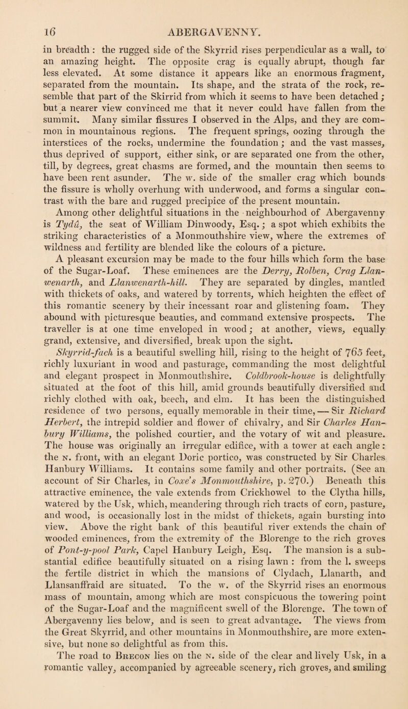 in breadth : the rugged side of the Skyrrid rises perpendicular as a wallj to an amazing height. The opposite crag is equally abrupt, though far less elevated. At some distance it appears like an enormous fragment^ separated from the mountain. Its shape, and the strata of the rock, re¬ semble that part of the Skirrid from which it seems to have been detached ; but a nearer view convinced me that it never could have fallen from the summit. Many similar fissures I observed in the Alps, and they are com¬ mon in mountainous regions. The frequent springs, oozing through the interstices of the rocks, undermine the foundation; and the vast masses, thus deprived of support, either sink, or are separated one from the other, till, by degrees, great chasms are formed, and the mountain then seems to have been rent asunder. The w. side of the smaller crag which bounds the fissure is wholly overhung with underwood, and forms a singular con¬ trast with the bare and rugged precipice of the present mountain. Among other delightful situations in the neighbourhod of Abergavenny is Tydu, the seat of William Dinwoody, Esq. ,* a spot which exhibits the striking characteristics of a Monmouthshire view, where the extremes of wildness and fertility are blended like the colours of a picture. A pleasant excursion may be made to the four hills which form the base of the Sugar-Loaf. These eminences are the Derry, Rolhen, Crag Llan- wenarth, and Llanwenarth-Mll. They are separated by dingles, mantled with thickets of oaks, and watered by torrents, which heighten the eftect of this romantic scenery by their incessant roar and glistening foam. They abound with picturesque beauties, and command extensive prospects. The traveller is at one time enveloped in wood; at another, views, equally grand, extensive, and diversified, break upon the sight. Skyrrid-fach is a beautiful swelling hill, rising to the height of 760 feet, richly luxuriant in wood and pasturage, commanding the most delightful and elegant prospect in Monmouthshire. Coldhrook-liouse is delightfully situated at the foot of this hill, amid grounds beautifully diversified and richly clothed with oak, beech, and elm. It has been the distinguished residence of two persons, equally memorable in their time, — Sir Richard Herbert, the intrepid soldier and flower of chivalry, and Sir Charles Han- hury Williams, the polished courtier, and the votary of wit and pleasure. The house was originally an irregular edifice, with a tower at each angle: the N. front, with an elegant Doric portico, was constructed by Sir Charles Hanbury Williams. It contains some family and other portraits. (See an account of Sir Charles, in Coxes Monmouthshire, p. 270.) Beneath this attractive eminence, the vale extends from Crickhowel to the Clytha hills, watered by the Usk, which, meandering through rich tracts of corn, pasture, and wood, is occasionally lost in the midst of thickets, again bursting into view. Above the right bank of this beautiful river extends the chain of wooded eminences, from the extremity of the Blorenge to the rich groves of Pont-y-pool Park, Capel Hanbury Leigh, Esq. The mansion is a sub¬ stantial edifice beautifully situated on a rising lawn : from the 1. sweeps the fertile district in which the mansions of Clydach, Llanarth, and Llansanffraid are situated. To the w. of the Skyrrid rises an enormous mass of mountain, among which are most conspicuous the towering point of the Sugar-Loaf and the magnificent swell of the Blorenge. The town of Abergavenny lies below, and is seen to great advantage. The views from the Great Skyrrid, and other mountains in Monmouthshire, are more exten¬ sive, but none so delightful as from this. The road to Brecon lies on the n. side of the clear and lively Usk, in a romantic valley, accompanied by agreeable scenery, rich groves, and smiling