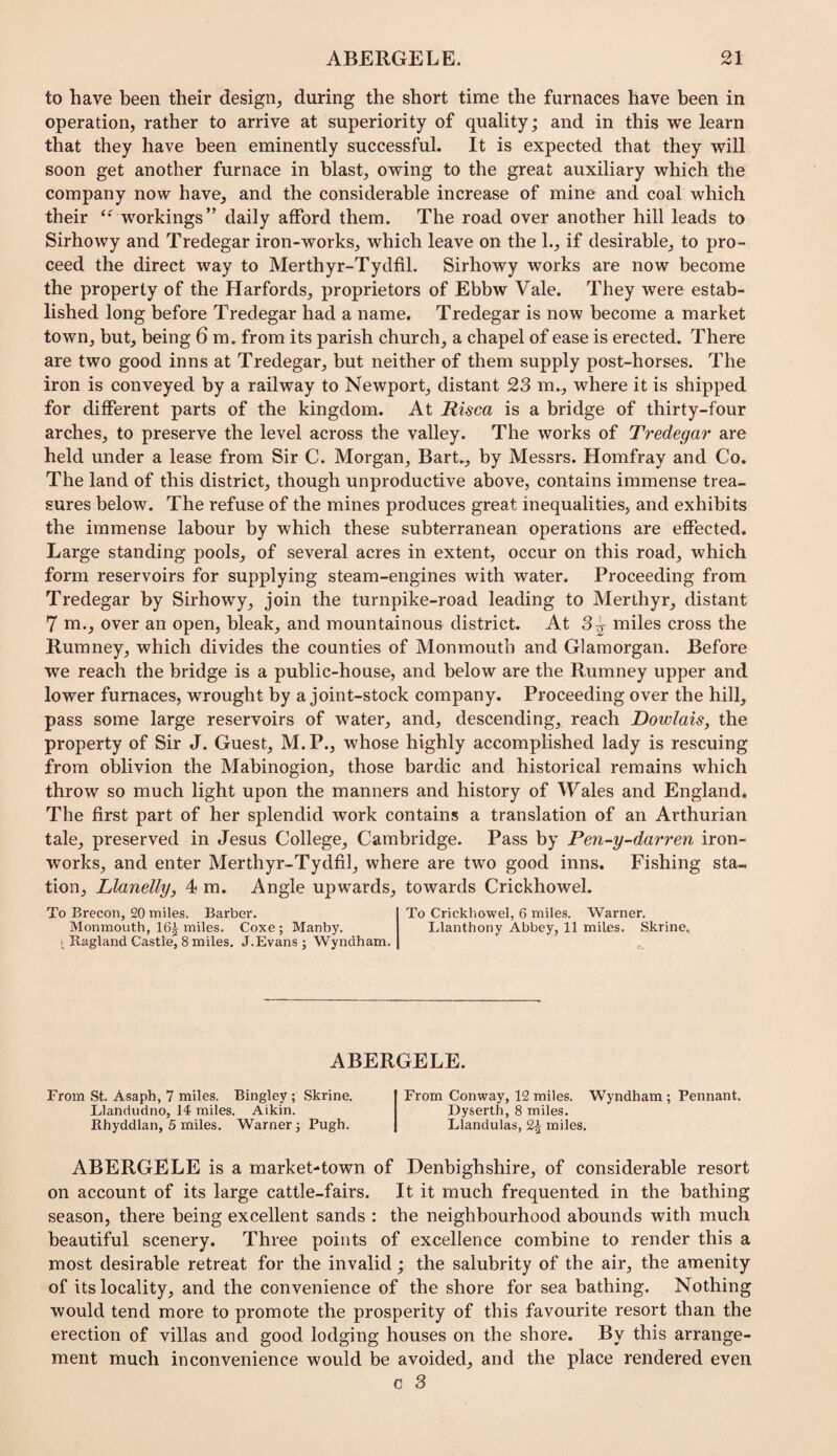to have been their design^ during the short time the furnaces have been in operation, rather to arrive at superiority of quality; and in this we learn that they have been eminently successful. It is expected that they will soon get another furnace in blast, owing to the great auxiliary which the company now have, and the considerable increase of mine and coal which their workings” daily afford them. The road over another hill leads to Sirhowy and Tredegar iron-works, which leave on the 1., if desirable, to pro¬ ceed the direct way to Merthyr-TydfiL Sirhowy works are now become the property of the Harfords, proprietors of Ebbw Vale. They were estab¬ lished long before Tredegar had a name. Tredegar is now become a market town, but, being 6 m. from its parish church, a chapel of ease is erected. There are two good inns at Tredegar, but neither of them supply post-horses. The iron is eonveyed by a railway to Newport, distant 23 m.,, where it is shipped for different parts of the kingdom. At Risca is a bridge of thirty-four arches, to preserve the level across the valley. The works of Tredegar are held under a lease from Sir C. Morgan, Bart., by Messrs. Homfray and Co. The land of this district, though unproductive above, contains immense trea¬ sures below. The refuse of the mines produces great inequalities, and exhibits the immense labour by which these subterranean operations are effected. Large standing pools, of several acres in extent, occur on this road, which form reservoirs for supplying steam-engines with water. Proceeding from Tredegar by Sirhowy, join the turnpike-road leading to Merthyr, distant 7 m., over an open, bleak, and mountainous district. At 3 j miles cross the Rumney, which divides the counties of Monmouth and Glamorgan. Before we reach the bridge is a public-house, and below are the Rumney upper and lower furnaces, wrought by a joint-stock company. Proceeding over the hill, pass some large reservoirs of water, and, descending, reach Dowlais, the property of Sir J. Guest, M. P., whose highly accomplished lady is rescuing from oblivion the Mabinogion, those bardic and historical remains which throw so much light upon the manners and history of Wales and England. The first part of her splendid work contains a translation of an Arthurian tale, preserved in Jesus College, Cambridge. Pass by Pen-y-darren iron¬ works, and enter Merthyr-Tydfil, where are two good inns. Fishing sta¬ tion, Llanelly, 4 m. Angle upwards, towards Crickhowel. To Brecon, 20 miles. Barber. To Crickhowel, 6 miles. Warner. Monmouth, 16| miles. Coxe; Manby. Llanthony Abbey, 11 miles. Skrine, • Ragland Castle, Smiles. J.Evans ; Wyndham. ABERGELE. From St. Asaph, 7 miles. Bingley ; Skrine. Llandudno, 14 miles. Aikin. Rhyddlan, 5 miles. Warner j Pugh. From Conway, 12 miles. Wyndham; Pennant. Dyserth, 8 miles. Llandulas, 2^ miles. ABERGELE is a market-town of Denbighshire, of considerable resort on account of its large cattle-fairs. It it much frequented in the bathing season, there being excellent sands : the neighbourhood abounds with much beautiful scenery. Three points of excellence combine to render this a most desirable retreat for the invalid; the salubrity of the air, the amenity of its locality, and the convenience of the shore for sea bathing. Nothing would tend more to promote the prosperity of this favourite resort than the erection of villas and good lodging houses on the shore. By this arrange¬ ment much inconvenience would be avoided, and the place rendered even