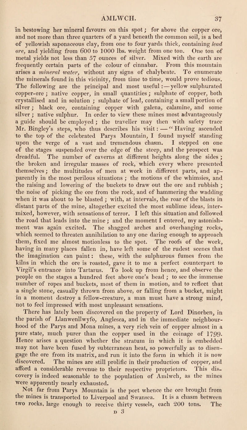 in bestowing her mineral favours on this spot; for above the copper ore, and not more than three quarters of a yard beneath the common soil, is a bed of yellowish saponaceous clay, from one to four yards thick, containing lead ore, and yielding from 600 to 1000 lbs. weight from one ton. One ton of metal yields not less than 57 ounces of silver. Mixed with the earth are frequently certain parts of the colour of cinnabar. From this mountain arises a mineral water, without any signs of chalybeate. To enumerate the minerals found in this vicinity, from time to time, would prove tedious. The following are the principal and most useful:—yellow sulphurated copper-ore ; native copper, in small quantities; sulphate of copper, both crystallised and in solution ; sulphate of lead, containing a small portion of silver; black ore, containing copper with galena, calamine, and some silver ; native sulphur. In order to view these mines most advantageously a guide should be employed; the traveller may then with safety trace Mr. Bingley’s steps, who thus describes his visit: — Having ascended to the top of the celebrated Parys Mountain, I found myself standing upon the verge of a vast and tremendous chasm. I stepped on one of the stages suspended over the edge of the steep, and the prospect was dreadful. The number of caverns at different heights along the sides ; the broken and irregular masses of rock, which every where presented themselves; the multitudes of men at work in different parts, and ap¬ parently in the most perilous situations ; the motions of the whimsies, and the raising and lowering of the buckets to draw out the ore and rubbish ; the noise of picking the ore from the rock, and of hammering the wadding when it was about to be blasted ; wdth, at intervals, the roar of the blasts in distant parts of the mine, altogether excited the most sublime ideas, inter¬ mixed, however, with sensations of terror. I left this situation and followed the road that leads into the mine; and the moment I entered, my astonish¬ ment was again excited. The shagged arches and overhanging rocks, which seemed to threaten annihilation to any one daring enough to approach them, fixed me almost motionless to the spot. The roofs of the work, having in many places fallen in, have left some of the rudest scenes that the imagination can paint: these, with the sulphurous fumes from the kilns in which the ore is roasted, gave it to me a perfect counterpart to Virgil’s entrance into Tartarus. To look up from hence, and observe the people on the stages a hundred feet above one’s head ; to see the immense number of ropes and buckets, most of them in motion, and to reflect that a single stone, casually thrown from above, or falling from a bucket, might in a moment destroy a fellow-creature, a man must have a strong mind, not to feel impressed with most unpleasant sensations. There has lately been discovered on the property of Lord Hinorben, in the parish of Llanwenllwyfo, Anglesea, and in the immediate neighbour¬ hood of the Parys and Mona mines, a very rich vein of copper almost in a pure state, much purer than the copper used in the coinage of 1799* Hence arises a question whether the stratum in which it is embedded may not have been fused by subterranean heat, so powerfully as to disen¬ gage the ore from its matrix, and run it into the form in which it is now discovered. The mines are still prolific in their production of copper, and afford a considerable revenue to their respective proprietors. This dis¬ covery is indeed seasonable to the population of Amlwch, as the mines were apparently nearly exhausted. Not far from Parys Mountain is the port whence the ore brought from the mines is transported to Liverpool and Swansea. It is a chasm between two rocks, large enough to receive thirty vessels, each 200 tons. The