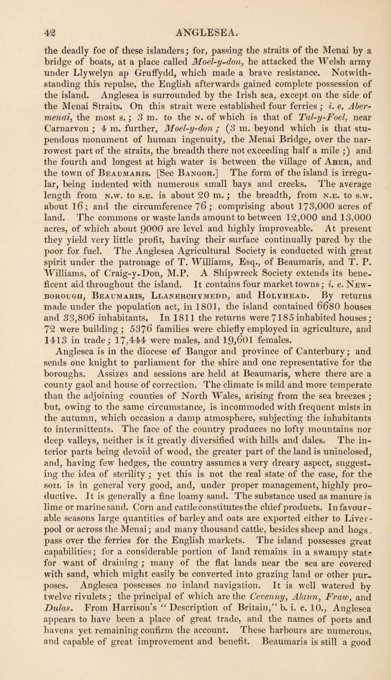 the deadly foe of these islanders; for, passing the straits of the Menai by a bridge of boats, at a place called Moel-y-don, he attacked the Welsh army under Llywelyn ap Gruffydd, which made a brave resistance. Notwith¬ standing this repulse, the English afterwards gained complete possession of the island. Anglesea is surrounded by the Irish sea, except on the side of the Menai Straits. On this strait were established four ferries; %. e. Aber- menai, the most s.; 3 m. to the n. of which is that of Tal-y-Foel, near Carnarvon ; 4 m. further, Moel-y-don ; (3 m. beyond which is that stu¬ pendous monument of human ingenuity, the Menai Bridge, over the nar¬ rowest part of the straits, the breadth there not exceeding half a mile ;) and the fourth and longest at high water is between the village of Aber, and the town of Beaumaris. [See Bangor.] The form of the island is irregu¬ lar, being indented with numerous small bays and creeks. The average length from n.w. to s.e. is about 20 m.; the breadth, from n.e. to s.w. about l6; and the circumference 76; comprising about 173,000 acres of land. The commons or waste lands amount to between 12,000 and 13,000 acres, of which about 9000 are level and highly improveable. At present they yield very little profit, having their surface continually pared by the poor for fuel. The Anglesea Agricultural Society is conducted with great spirit under the patronage of T. Williams, Esq., of Beaumaris, and T. P. Williams, of Craig-y-Don, M.P. A Shipwreck Society extends its bene¬ ficent aid throughout the island. It contains four market towns; i. e. New- BOROUGH, Beaumaris, Llanerchymedd, and Holyhead. By returns made under the population act, in 1801, the island contained 6680 houses and 33,806 inhabitants. In 1811 the returns were 7185 inhabited houses; 72 were building ; 5376 families were chiefly employed in agriculture, and 1413 in trade; 17,444 were males, and 19,601 females. Anglesea is in the diocese ef Bangor and province of Canterbury; and sends one knight to parliament for the shire and one representative for the boroughs. Assizes and sessions are held at Beaumaris, where there are a county gaol and house of correction. The climate is mild and more temperate than the adjoining counties of North Wales, arising from the sea breezes ; but, owing to the same circumstance, is incommoded with frequent mists in the autumn, which occasion a damp atmosphere, subjecting the inhabitants to intermittents. The face of the country produces no lofty mountains nor deep valleys, neither is it greatly diversified with hills and dales. The in¬ terior parts being devoid of wood, the greater part of the land is uninclosed, and, having few hedges, the country assumes a very dreary aspect, suggest¬ ing the idea of sterility ; yet this is not the real state of the case, for the SOIL is in general very good, and, under proper management, highly pro¬ ductive. It is generally a fine loamy sand. The substance used as manure is lime or marine sand. Corn and cattle constitutes the chief products. In favour¬ able seasons large quantities of barley and oats are exported either to Liver¬ pool or across the Menai; and many thousand cattle, besides sheep and hogs . pass over the ferries for the English markets. The island possesses great capabilities; for a considerable portion of land remains in a swampy state for want of draining ; many of the flat lands near the sea are covered with sand, which might easily be converted into grazing land or other pur¬ poses. Anglesea possesses no inland navigation. It is well watered by twelve rivulets ; the principal of which are the Cevenny, Alann, Fraw, and Dulas. From Harrison’s ‘^‘^Description of Britain,” b. i. c. 10., Anglesea appears to have been a place of great trade, and the names of ports and havens yet remaining confirm the account. These harbours are numerous, and capable of great improvement and benefit. Beaumaris is still a good