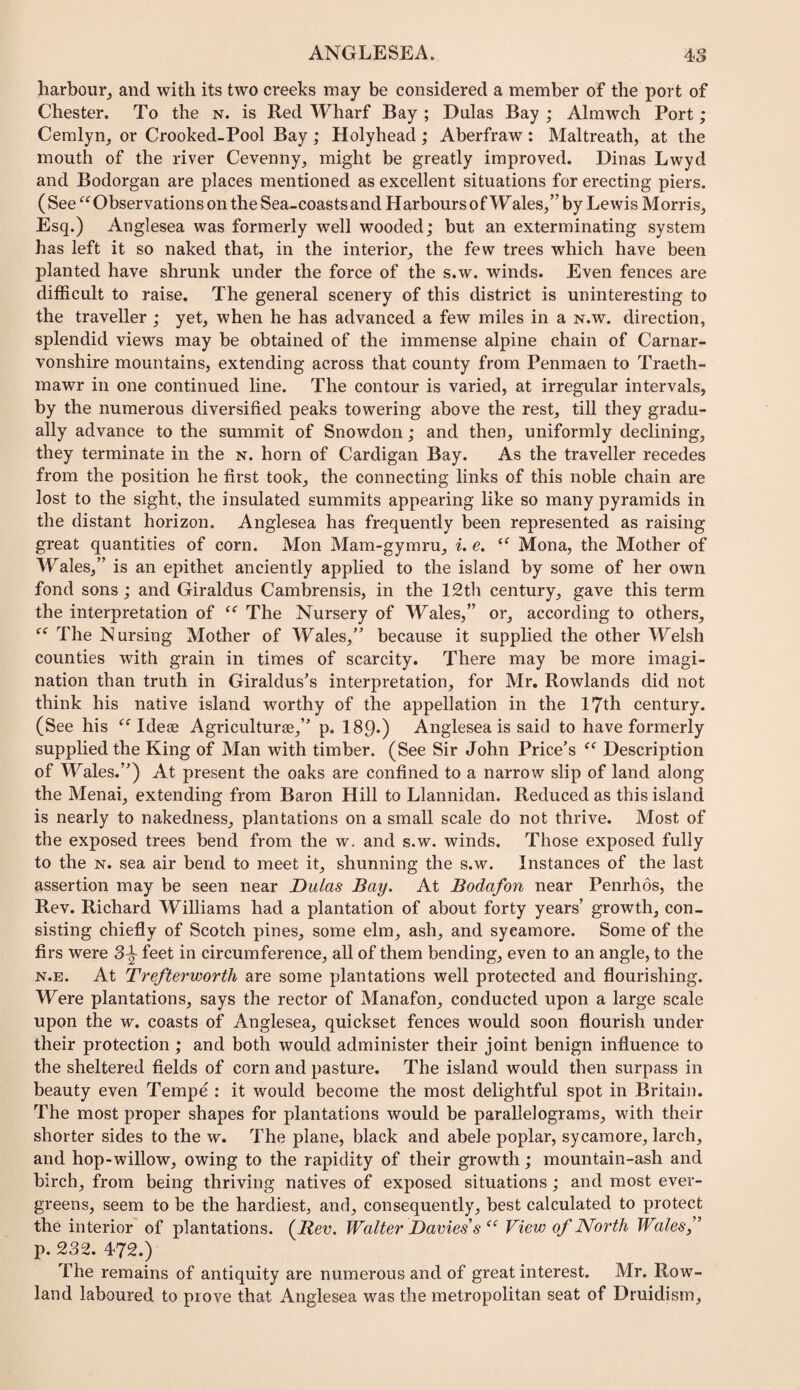 harbour, and with its two creeks may be considered a member of the port of Chester. To the n. is Red Wharf Bay ; Dnlas Bay ; Almwch Port; Cemlyn, or Crooked-Pool Bay; Holyhead; Aberfraw: Maltreath, at the mouth of the river Cevenny, might be greatly improved. Dinas Lwyd and Bodorgan are places mentioned as excellent situations for erecting piers. ( See Observations on the Sea-coasts and Harbours of Wales,” by Lewis Morris, Esq.) Anglesea was formerly well wooded; but an exterminating system has left it so naked that, in the interior, the few trees which have been planted have shrunk under the force of the s.w. winds. Even fences are difficult to raise. The general scenery of this district is uninteresting to the traveller ; yet, when he has advanced a few miles in a n.w. direction, splendid views may be obtained of the immense alpine chain of Carnar¬ vonshire mountains, extending across that county from Penmaen to Traeth- mawr in one continued line. The contour is varied, at irregular intervals, by the numerous diversified peaks towering above the rest, till they gradu¬ ally advance to the summit of Snowdon; and then, uniformly declining, they terminate in the n. horn of Cardigan Bay. As the traveller recedes from the position he first took, the connecting links of this noble chain are lost to the sight, the insulated summits appearing like so many pyramids in the distant horizon. Anglesea has frequently been represented as raising great quantities of corn. Mon Mam-gymru, i. e. Mona, the Mother of Wales,” is an epithet anciently applied to the island by some of her own fond sons; and Giraldus Cambrensis, in the 12th century, gave this term the interpretation of The Nursery of Wales,” or, according to others. The Nursing Mother of Wales,” because it supplied the other Welsh counties with grain in times of scarcity. There may be more imagi¬ nation than truth in Giraldus’s interpretation, for Mr, Rowlands did not think his native island worthy of the appellation in the 17th century. (See his Idese Agriculture,” p. 189*) Anglesea is said to have formerly supplied the King of Man with timber. (See Sir John Price’s Description of Wales.”) At present the oaks are confined to a narrow slip of land along the Menai, extending from Baron Hill to Llannidan. Reduced as this island is nearly to nakedness, plantations on a small scale do not thrive. Most of the exposed trees bend from the w. and s.w. winds. Those exposed fully to the N. sea air bend to meet it, shunning the s.w. Instances of the last assertion may be seen near Dulas Bay. At Bodafon near Penrhos, the Rev. Richard Williams had a plantation of about forty years’ growth, con¬ sisting chiefly of Scotch pines, some elm, ash, and sycamore. Some of the firs were feet in circumference, all of them bending, even to an angle, to the N.E. At Trefterworth are some plantations well protected and flourishing. Were plantations, says the rector of Manafon, conducted upon a large scale upon the w. coasts of Anglesea, quickset fences would soon flourish under their protection ; and both would administer their joint benign influence to the sheltered fields of corn and pasture. The island would then surpass in beauty even Tempe : it would become the most delightful spot in Britain. The most proper shapes for plantations would be parallelograms, with their shorter sides to the w. The plane, black and abele poplar, sycamore, larch, and hop-willow, owing to the rapidity of their growth; mountain-ash and birch, from being thriving natives of exposed situations; and most ever¬ greens, seem to be the hardiest, and, consequently, best calculated to protect the interior of plantations. (^Bev. Walter Davies s View of North Wales f p. 232. 472.) The remains of antiquity are numerous and of great interest. Mr, Row¬ land laboured to prove that Anglesea was the metropolitan seat of Druidism,