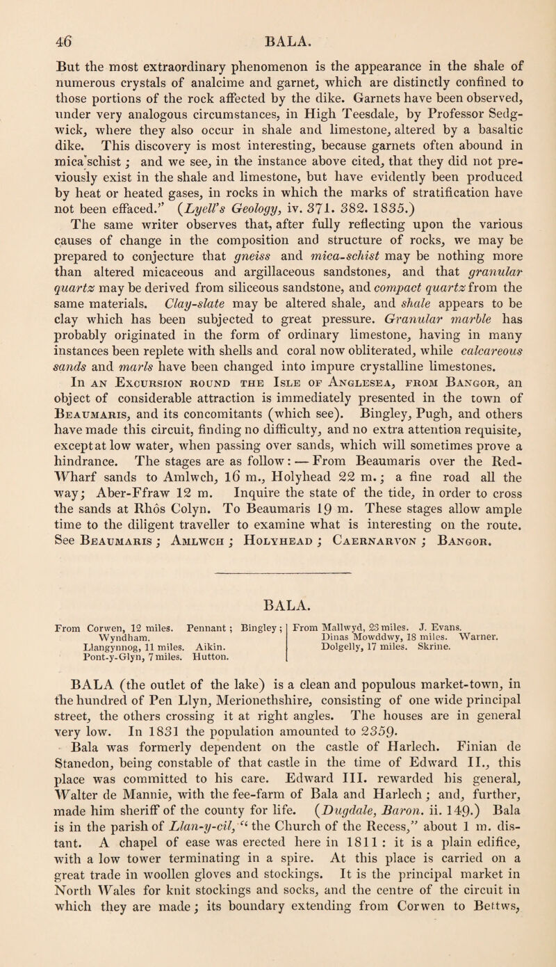 But the most extraordinary phenomenon is the appearance in the shale of numerous crystals of analcime and garnet^ which are distinctly confined to those portions of the rock affected by the dike. Garnets have been observed, under very analogous circumstances, in High Teesdale, by Professor Sedg¬ wick, where they also occur in shale and limestone, altered by a basaltic dike. This discovery is most interesting, because garnets often abound in mica'schist; and we see, in the instance above cited, that they did not pre¬ viously exist in the shale and limestone, but have evidently been produced by heat or heated gases, in rocks in which the marks of stratification have not been effaced.’’ {JLyelVs Geology, iv. S'Ji. 382. 1835.) The same writer observes that, after fully reflecting upon the various causes of change in the composition and structure of rocks, we may be prepared to conjecture that gneiss and mica-schist may be nothing more than altered micaceous and argillaceous sandstones, and that granular quartz may be derived from siliceous sandstone, and compact quartz from the same materials. Clay-slate may be altered shale, and shale appears to be clay which has been subjected to great pressure. Granular marble has probably originated in the form of ordinary limestone, having in many instances been replete with shells and coral now obliterated, while calcareous sands and marls have been changed into impure crystalline limestones. In AN Excursion round the Isle of Anglesea, from Bangor, an object of considerable attraction is immediately presented in the town of Beaumaris, and its concomitants (which see). Bingley, Pugh, and others have made this circuit, finding no difficulty, and no extra attention requisite, except at low water, when passing over sands, which will sometimes prove a hindrance. The stages are as follow: — From Beaumaris over the Red- Wharf sands to Amlwch, l6 m., Holyhead 22 m.; a fine road all the way; Aber-Ffraw 12 m. Inquire the state of the tide, in order to cross the sands at Rhos Colyn. To Beaumaris 19 m. These stages allow ample time to the diligent traveller to examine what is interesting on the route. See Beaumaris ; Amlwch ; Holyhead ; Caernarvon ; Bangor. BALA. From Corwen, 12 miles. Pennant ; Bingley ; Wyndham. Llangynnog, 11 miles. Aikin. Pont-y-Glyn, 7miles. Hutton. From Mallwyd, 23 miles. J. Evans. Dinas Mowddwy, 18 miles. Warner, Dolgelly, 17 miles, Skrine. BALA (the outlet of the lake) is a clean and populous market-town, in the hundred of Pen Llyn, Merionethshire, consisting of one wide principal street, the others crossing it at right angles. The houses are in general very low. In 1831 the population amounted to 2359* Bala was formerly dependent on the castle of Harlech. Finian de Stanedon, being constable of that castle in the time of Edward II., this place was committed to his care. Edward III. rewarded his general, Walter de Mannie, with the fee-farm of Bala and Harlech; and, further, made him sheriff of the county for life. (^Dugdale, Baron, ii. 149.) Bala is in the parish of Llan-y-cil, Church of the Recess,” about 1 m. dis¬ tant. A chapel of ease was erected here in 1811 : it is a plain edifice, with a low tower terminating in a spire. At this place is carried on a great trade in woollen gloves and stockings. It is the principal market in North Wales for knit stockings and socks, and the centre of the circuit in which they are made; its boundary extending from Corwen to Bettws,