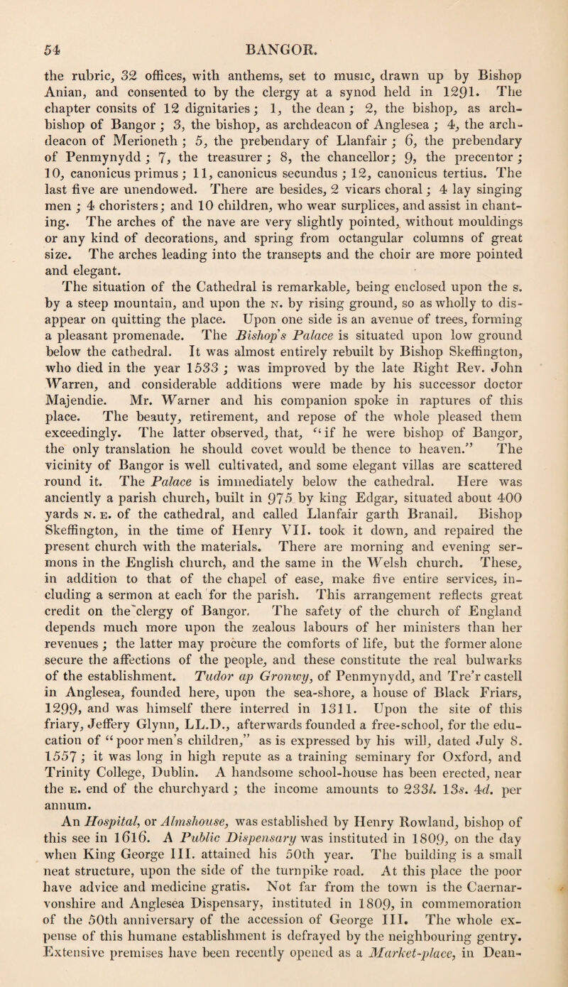 the rubric, 32 offices, with anthems, set to music, drawn up by Bishop Anian, and consented to by the clergy at a synod held in 1291* The chapter consits of 12 dignitaries; 1, the dean; 2, the bishop, as arch¬ bishop of Bangor ; 3, the bishop, as archdeacon of Anglesea ; 4, the arch¬ deacon of Merioneth ; 5, the prebendary of Llanfair ; 6, the prebendary of Penmynydd ; 7, the treasurer; 8, the chancellor; 9? the precentor; 10, canonicus primus ; 11, canonicus secundus ; 12, canonicus tertius. The last five are unendowed. There are besides, 2 vicars choral; 4 lay singing men ; 4 choristers; and 10 children, who wear surplices, and assist in chant¬ ing. The arches of the nave are very slightly pointed,, without mouldings or any kind of decorations, and spring from octangular columns of great size. The arches leading into the transepts and the choir are more pointed and elegant. The situation of the Cathedral is remarkable, being enclosed upon the s. by a steep mountain, and upon the n. by rising ground, so as wholly to dis¬ appear on quitting the place. Upon one side is an avenue of trees, forming a pleasant promenade. The Bishop s Palace is situated upon low ground below the cathedral. It was almost entirely rebuilt by Bishop Skeffington, who died in the year 1533 ; was improved by the late Right Rev. John Warren, and considerable additions were made by his successor doctor Majendie. Mr. Warner and his companion spoke in raptures of this place. The beauty, retirement, and repose of the whole pleased them exceedingly. The latter observed, that, if he were bishop of Bangor, the only translation he should covet would be thence to heaven.’^ The vicinity of Bangor is well cultivated, and some elegant villas are scattered round it. The Palace is immediately below the cathedral. Here was anciently a parish church, built in 975 by king Edgar, situated about 400 yards n. e. of the cathedral, and called Llanfair garth Branail. Bishop Skeffington, in the time of Henry VII. took it down, and repaired the present church with the materials. There are morning and evening ser¬ mons in the English church, and the same in the Welsh church. These, in addition to that of the chapel of ease, make five entire services, in¬ cluding a sermon at each for the parish. This arrangement reflects great credit on the'clergy of Bangor. The safety of the church of England depends much more upon the zealous labours of her ministers than her revenues ; the latter may procure the comforts of life, but the former alone secure the affections of the people, and these constitute the real bulwarks of the establishment. Tudor ap Gronwy, of Penmynydd, and Tre’r castell in Anglesea, founded here, upon the sea-shore, a house of Black Friars, I29.9» and was himself there interred in 1311. Upon the site of this friary, Jeffery Glynn, LL.D., afterwards founded a free-school, for the edu¬ cation of “poor men’s children,” as is expressed by his will, dated July 8. 1557; it was long in high repute as a training seminary for Oxford, and Trinity College, Dublin. A handsome school-house has been erected, near the E. end of the churchyard ; the income amounts to 233/. 13^. 4c/. per annum. An Hospital, or Almshouse, was established by Henry Rowland, bishop of this see in l6l6. A Public Dispensa7'y was instituted in 1809, on the day when King George III. attained his 50th year. The building is a small neat structure, upon the side of the turnpike road. At this place the poor have advice and medicine gratis. Not far from the town is the Caernar¬ vonshire and Anglesea Dispensary, instituted in 1809, iri commemoration of the 50th anniversary of the accession of George III. The whole ex¬ pense of this humane establishment is defrayed by the neighbouring gentry. Extensive premises have been recently opened as a Market-place, in Dean-