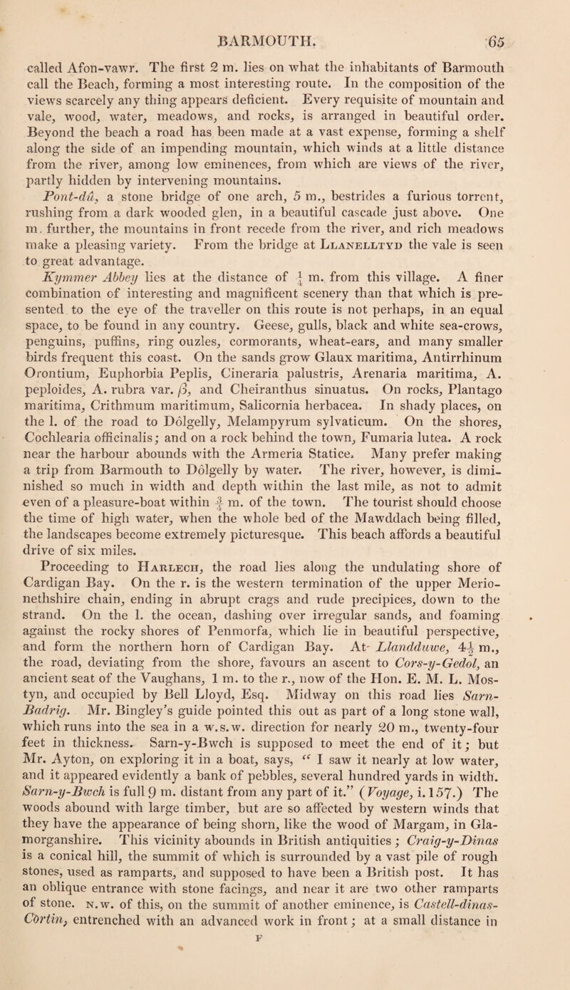 called Afon-vawr. The first 2 m. lies on what the inhabitants of Barmouth call the Beach;, forming a most interesting route. In the composition of the views scarcely any thing appears deficient. Every requisite of mountain and vale^ wood^ water,, meadows, and rocks, is arranged in beautiful order. Beyond the beach a road has been made at a vast expense, forming a shelf along the side of an impending mountain, which winds at a little distance from the river, among low eminences, from which are views of the river, partly hidden by intervening mountains. Pont-du, a stone bridge of one arch, 5 m., bestrides a furious torrent, rushing from a dark wooded glen, in a beautiful cascade just above. One m, further, the mountains in front recede from the river, and rich meadows make a pleasing variety. From the bridge at Llanelltyd the vale is seen to great advantage. Kymmer Abbey lies at the distance of ^ m. from this village. A finer combination of interesting and magnificent scenery than that which is pre¬ sented to the eye of the traveller on this route is not perhaps, in an equal space, to be found in any country. Geese, gulls, black and white sea-crows, penguins, puffins, ring ouzles, cormorants, wheat-ears, and many smaller birds frequent this coast. On the sands grow Glaux maritima. Antirrhinum Orontium, Euphorbia Peplis, Cineraria palustris, Arenaria maritima, A. peploides, A. rubra var. /3, and Cheiranthus sinuatus. On rocks, Plantago maritima, Crithmum maritimum, Salicornia herbacea. In shady places, on the 1. of the road to Dolgelly, Melampyrum sylvaticum. On the shores, Cochlearia officinalis; and on a rock behind the town, Fumaria lutea. A rock near the harbour abounds with the Armeria Statice. Many prefer making a trip from Barmouth to Dolgelly by water. The river, however, is dimi¬ nished so much in width and depth within the last mile, as not to admit even of a pleasure-boat within m. of the town. The tourist should choose the time of high water, when the whole bed of the Mawddach being filled, the landscapes become extremely picturesque. This beach affords a beautiful drive of six miles. Proceeding to Haulech, the road lies along the undulating shore of Cardigan Bay. On the r. is the wmstern termination of the upper Merio¬ nethshire chain, ending in abrupt crags and rude precipices, down to the strand. On the 1. the ocean, dashing over irregular sands, and foaming against the rocky shores of Penmorfa, which lie in beautiful perspective, and form the northern horn of Cardigan Bay. At' Llandduwe, 4^ m., the road, deviating from the shore, favours an ascent to Cors-y-Gedol, an ancient seat of the Vaughans, 1 m. to the r., now of the Hon. E. M. L. Mos- tyn, and occupied by Bell Lloyd, Esq. Midway on this road lies Sarn- Badrig. Mr. Bingley’s guide pointed this out as part of a long stone w’^all, which runs into the sea in a w.s.w. direction for nearly 20 m., twenty-four feet in thickness. Sarn-y-Bwch is supposed to meet the end of it; but Mr. Ayton, on exploring it in a boat, says, I saw it nearly at low water, and it appeared evidently a bank of pebbles, several hundred yards in width. Sarn-y-Bwch is full 9 m. distant from any part of it.” {Voyage, i. 157.) The woods abound with large timber, but are so affected by western winds that they have the appearance of being shorn, like the wood of Margam, in Gla¬ morganshire. This vicinity abounds in British antiquities; Cra\g-y-I)mas is a conical hill, the summit of which is surrounded by a vast pile of rough stones, used as ramparts, and supposed to have been a British post. It has an oblique entrance with stone facings, and near it are two other ramparts of stone. N.w. of this, on the summit of another eminence, is Castell-dinas- Cortin, entrenched with an advanced work in front; at a small distance in F