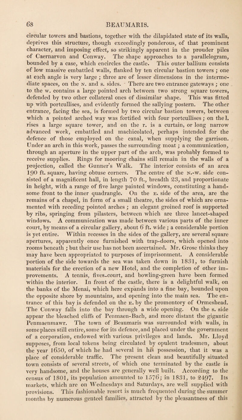 circular towers arid bastions^ together with the dilapidated state of its walls, deprives this structure, though exceedingly ponderous, of that prominent character, and imposing effect, so strikingly apparent in the prouder piles of Caernarvon and Conway. The shape approaches to a parallelogram, bounded by a case, which encircles the castle. This outer ballium consists of low massive embattled walls, flanked by ten circular bastion towers ; one at each angle is very large ; three are of lesser dimensions in the interme¬ diate spaces, on the n. and s. sides. • There are two entrance gateways ; one to the w. contains a large pointed arch between two strong square towers, defended by two other collateral ones of dissimilar shape. This was fitted up with portcullises, and evidently formed the sallying postern. The other entrance, facing the sea, is formed by two circular bastion towers, between which a pointed arched way was fortified with four portcullises ; on the 1. rises a large square tower, and on the r. is a curtain, or long narrow advanced work, embattled and machicolated, perhaps intended for the defence of those employed on the canal, when supplying the garrison. Under an arch in this work, passes the surrounding moat; a communication, through an aperture in the upper part of the arch, was probably formed to receive supplies. Rings for mooring chains still remain in the walls of a projection, called the Gunner’s Walk. The interior consists of an area 190 ft. square, having obtuse corners. The centre of the n.-w. side con¬ sisted of a magnificent hall, in length 70 ft., breadth 23, and proportionate in height, with a range of five large painted windows, constituting a hand¬ some front to the inner quadrangle. On the e. side of the area, are the remains of a chapel, in form of a small theatre, the sides of which are orna¬ mented with receding pointed arches ; an elegant groined roof is supported by ribs, springing from pilasters, between which are three lancet-shaped windows, A communication was made between various parts of the inner court, by means of a circular gallery, about 6 ft. wide; a considerable portion is yet entire. Within recesses in the sides of the gallery, are several square apertures, apparently once furnished with trap-doors, which opened into rooms beneath ; but their use has not been ascertained. Mr. Grose thinks they may have been appropriated to purposes of imprisonment. A considerable portion of the side towards the sea was taken down in 1831, to furnish materials for the erection of a new Hotel, and the completion of other im¬ provements. A tennis, fives-court, and bowling-green have been formed within the interior. In front of the castle, there is a delightful walk, on the banks of the Menai, which here expands into a fine bay, bounded upon the opposite shore by mountains, and opening into the main sea. The en¬ trance of this bay is defended on the e. by the promontory of Ormeshead. The Conway falls into the bay through a wide opening. On the s. side appear the bleached cliffs of Penmaen-Bach, and more distant the gigantic Penmaenmawr. The town of Beaumaris was surrounded with walls, in someplaces still entire,some for its defence,and placed under the government of a corporation, endowed with various privileges and lands. Mr. Lloyd supposes, from local tokens being circulated by opulent tradesmen, about the year l650, of which he had several in his possession, that it was a place of considerable traffic. The present clean and beautifully situated town consists of several streets, of which one terminated by the castle is very handsome, and the houses are generally well built. According to the census of 1801, its population amounted to 1576; in 1831, to 2497* Us markets, which are on M’^ednesdays and Saturdays, are well supplied with provisions. This fashionable resort is much frequented during the summer months by numerous genteel families, attracted by the pleasantness of this
