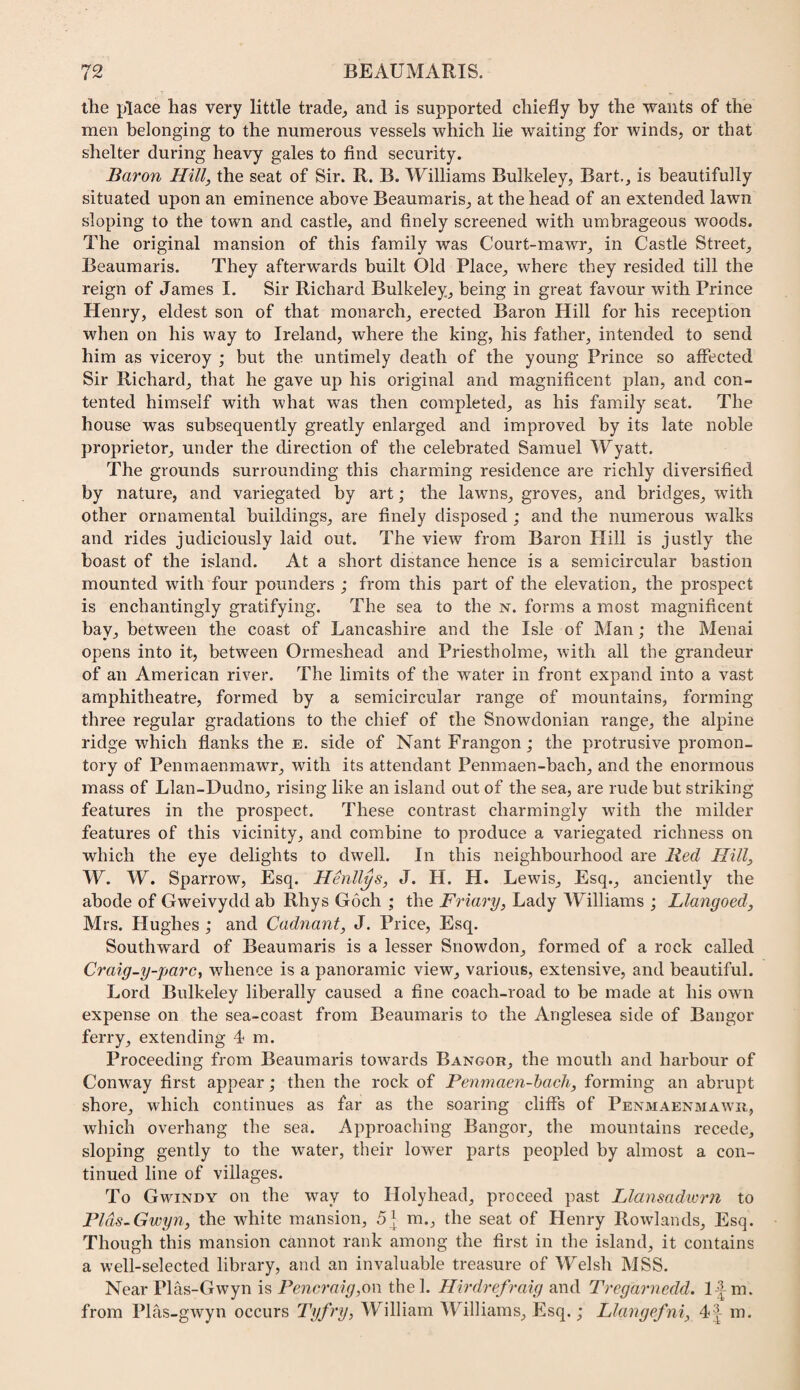 the place has very little trade^ and is supported chiefly by the wants of the men belonging to the numerous vessels which lie waiting for winds, or that shelter during heavy gales to find security. Baron Hill, the seat of Sir. R. B. Williams Bulkeley, Bart., is beautifully situated upon an eminence above Beaumaris, at the head of an extended lawn sloping to the town and castle, and finely screened with umbrageous woods. The original mansion of this family was Court-mawr, in Castle Street, Beaumaris. They afterwards built Old Place, where they resided till the reign of James I. Sir Richard Bulkeley, being in great favour with Prince Henry, eldest son of that monarch, erected Baron Hill for his reception when on his way to Ireland, where the king, his father, intended to send him as viceroy ; but the untimely death of the young Prince so affected Sir Richard, that he gave up his original and magnificent plan, and con¬ tented himself with what was then completed, as his family seat. The house was subsequently greatly enlarged and improved by its late noble proprietor, under the direction of the celebrated Samuel Wyatt. The grounds surrounding this charming residence are richly diversified by nature, and variegated by art; the lawns, groves, and bridges, with other ornamental buildings, are finely disposed ; and the numerous walks and rides judiciously laid out. The view from Baron Hill is justly the boast of the island. At a short distance hence is a semicircular bastion mounted with four pounders ; from this part of the elevation, the prospect is enchantingly gratifying. The sea to the n. forms a most magnificent bay, between the coast of Lancashire and the Isle of Man; the Menai opens into it, between Ormeshead and Priestholme, with all the grandeur of an American river. The limits of the water in front expand into a vast amphitheatre, formed by a semicircular range of mountains, forming three regular gradations to the chief of the Snowdonian range, the alpine ridge which flanks the e. side of Nant Frangon; the protrusive promon¬ tory of Penmaenmawr, with its attendant Penmaen-bach, and the enormous mass of Llan-Dudno, rising like an island out of the sea, are rude but striking features in the prospect. These contrast charmingly with the milder features of this vicinity, and combine to produce a variegated richness on which the eye delights to dwell. In this neighbourhood are Red Hill, W. W. Sparrow, Esq. Henll^s, J. H. H. Lewis, Esq., anciently the abode of Gweivydd ab Rhys Goch ; the Friary, Lady Williams ; Llangoed, Mrs. Hughes ; and Cadnant, J. Price, Esq. Southward of Beaumaris is a lesser Snowdon, formed of a rock called Craig-y-parc, whence is a jDanoramic view, various, extensive, and beautiful. Lord Bulkeley liberally caused a fine coach-road to be made at his own expense on the sea-coast from Beaumaris to the Anglesea side of Bangor ferry, extending 4 m. Proceeding from Beaumaris tow’^ards Bangor, the mouth and harbour of Conway first appear; then the rock of Penmaen-hach, forming an abrupt shore, which continues as far as the soaring cliffs of Pen3iaenmawr, which overhang the sea. Approaching Bangor, the mountains recede, sloping gently to the water, their lower parts peopled by almost a con¬ tinued line of villages. To Gwindy on the way to Holyhead, proceed past Llansadwrn to Plds.Gwyn, the white mansion, 5 } m., the seat of Henry Rowlands, Esq. Though this mansion cannot rank among the first in the island, it contains a well-selected library, and an invaluable treasure of Welsh MSS. Near Plas-Gwyn is PencA'aig,o\\ the 1. Hirdrefraig and Tregarnedd. 1-| m. from Plas-gwyn occurs Tyfry, William Williams, Esq.; Llangefni, 4| m.