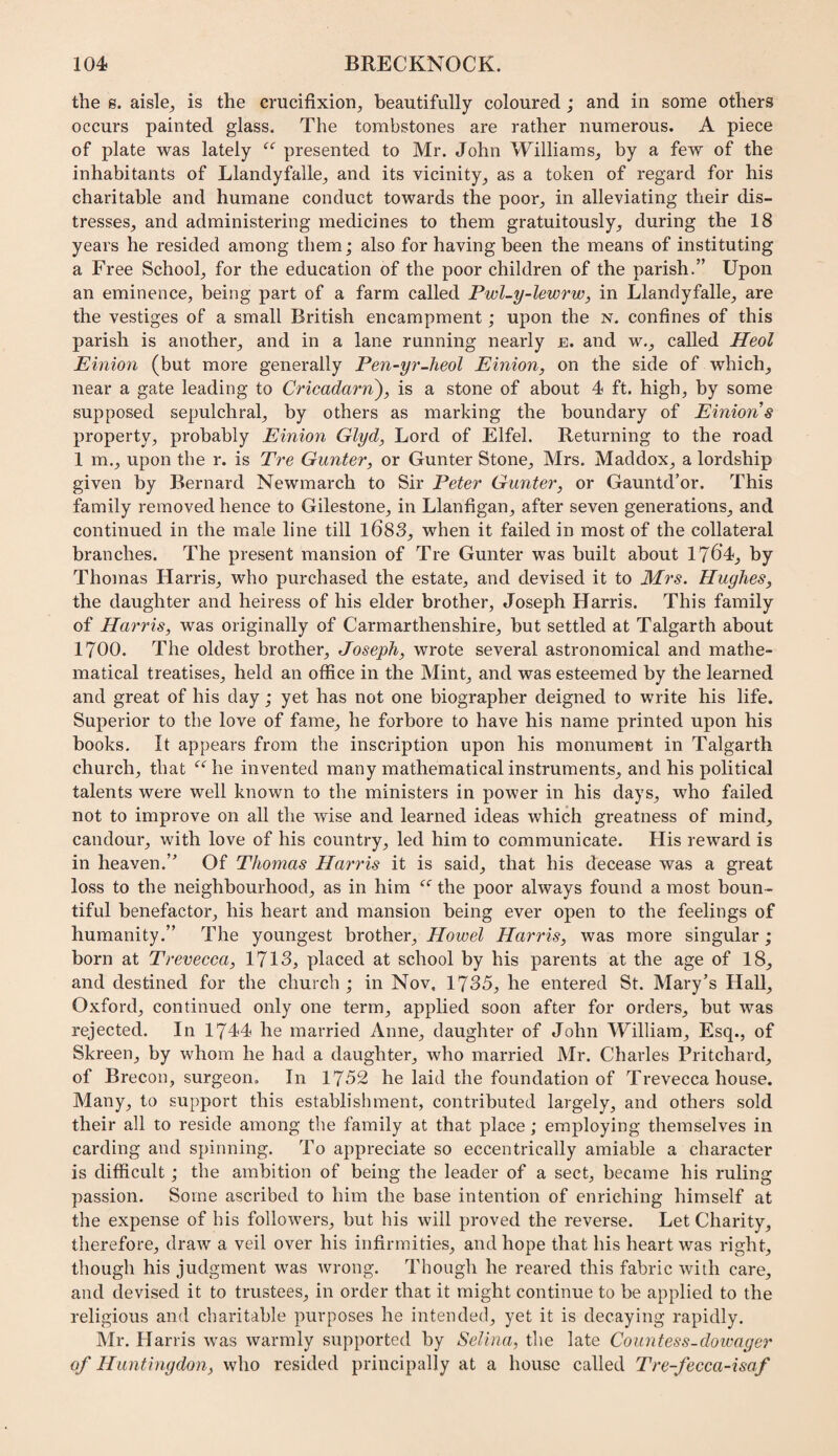 the 8. aisle^ is the crucifixion, beautifully coloured ; and in some others occurs painted glass. The tombstones are rather numerous. A piece of plate was lately presented to Mr. John Williams, by a few of the inhabitants of Llandyfalle, and its vicinity, as a token of regard for his charitable and humane conduct towards the poor, in alleviating their dis¬ tresses, and administering medicines to them gratuitously, during the 18 years he resided among them; also for having been the means of instituting a Free School, for the education of the poor children of the parish.” Upon an eminence, being part of a farm called Pwl-y-lewrw, in Llandyfalle, are the vestiges of a small British encampment; upon the n. confines of this parish is another, and in a lane running nearly e. and w., called Heol Einion (but more generally Pen-yr-heol Einion, on the side of which, near a gate leading to Cricadarn), is a stone of about 4 ft. high, by some supposed sepulchral, by others as marking the boundary of Einions property, probably Einion Glyd, Lord of Elfel. Returning to the road 1 m., upon the r. is Tre Gunter, or Gunter Stone, Mrs. Maddox, a lordship given by Bernard Newmarch to Sir Peter Gunter, or Gauntd’or. This family removed hence to Gilestone, in Llanfigan, after seven generations, and continued in the male line till l683, when it failed in most of the collateral branches. The present mansion of Tre Gunter was built about 176'4_, by Thomas Harris, who purchased the estate, and devised it to Mrs. Hughes, the daughter and heiress of his elder brother, Joseph Harris. This family of Harris, was originally of Carmarthenshire, but settled at Talgarth about 1700. The oldest brother, Joseph, wrote several astronomical and mathe¬ matical treatises, held an office in the Mint, and was esteemed by the learned and great of his day; yet has not one biographer deigned to write his life. Superior to the love of fame, he forbore to have his name printed upon his books. It appears from the inscription upon his monument in Talgarth church, that ‘^‘^he invented many mathematical instruments, and his political talents were well known to the ministers in power in his days, who failed not to improve on all the wise and learned ideas which greatness of mind, candour, with love of his country, led him to communicate. His reward is in heaven.’’ Of Thomas Harris it is said, that his decease was a great loss to the neighbourhood, as in him the poor always found a most boun¬ tiful benefactor, his heart and mansion being ever open to the feelings of humanity.” The youngest brother, Howel Harris, was more singular; born at Trevecca, 1713, placed at school by his parents at the age of 18, and destined for the church ; in Nov. 1735, he entered St. Mary’s Hall, Oxford, continued only one term, applied soon after for orders, but was rejected. In 1744 he married Anne, daughter of John William, Esq., of Skreen, by whom he had a daughter, who married Mr. Charles Pritchard, of Brecon, surgeon. In 1752 he laid the foundation of Trevecca house. Many, to support this establishment, contributed largely, and others sold their all to reside among the family at that place; employing themselves in carding and spinning. To appreciate so eccentrically amiable a character is difficult; the ambition of being the leader of a sect, became his ruling passion. Some ascribed to him the base intention of enriching himself at the expense of his followers, but his will proved the reverse. Let Charity, therefore, draw a veil over his infirmities, and hope that his heart was right, though his judgment was wrong. Though he reared this fabric with care, and devised it to trustees, in order that it might continue to be applied to the religious and charitable purposes he intended, yet it is decaying rapidly. Mr. Harris was warmly supported by Selina, the late Countess-dowager of Huntingdon, who resided principally at a house called Tre-fecca-isof