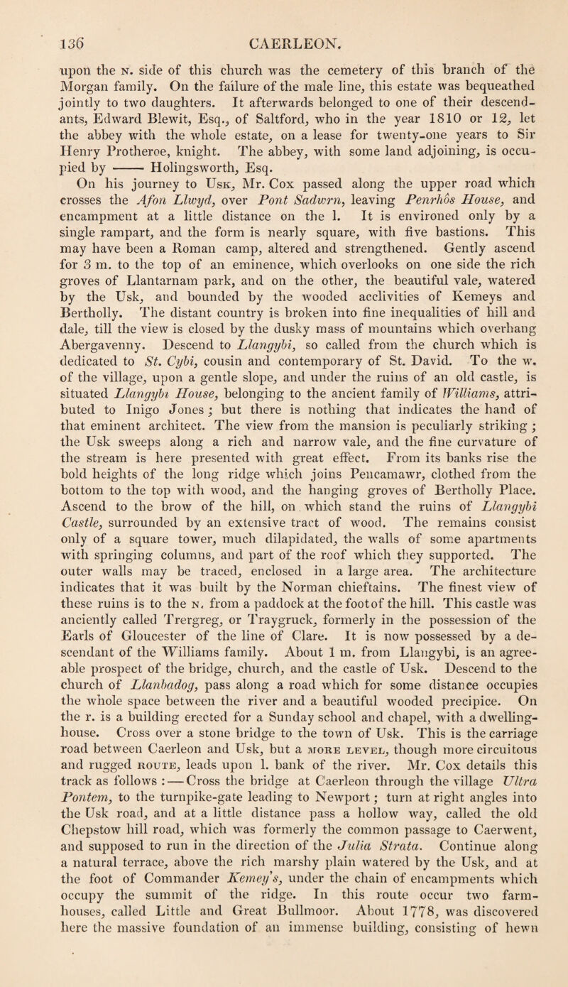 upon the n. side of this church was the cemetery of this branch of the Morgan family. On the failure of the male line, this estate was bequeathed jointly to two daughters. It afterwards belonged to one of their descend¬ ants, Edward Blewit, Esq., of Saltford, who in the year 1810 or 12, let the abbey with the whole estate, on a lease for twenty-one years to Sir Henry Protheroe, knight. The abbey, with some land adjoining, is occu¬ pied by - Holingsworth, Esq. On his journey to Usk, Mr. Cox passed along the upper road which crosses the Afon Llwyd, over Pont Sadwrn, leaving Penrhos House, and encampment at a little distance on the 1. It is environed only by a single rampart, and the form is nearly square, with five bastions. This may have been a Roman camp, altered and strengthened. Gently ascend for 3 m. to the top of an eminence, which overlooks on one side the rich groves of Llantarnam park, and on the other, the beautiful vale, watered by the Usk, and bounded by the wooded acclivities of Kemeys and Bertholly. The distant country is broken into fine inequalities of hill and dale, till the view is closed by the dusky mass of mountains which overhang Abergavenny. Descend to Llangyhi, so called from the church which is dedicated to St, Cybi, cousin and contemporary of St. David. To the w. of the village, upon a gentle slope, and under the ruins of an old castle, is situated Llangyhi House, belonging to the ancient family of JVilliams, attri¬ buted to Inigo Jones; but there is nothing that indicates the hand of that eminent architect. The view from the mansion is peculiarly striking; the Usk sweeps along a rich and narrow vale, and the fine curvature of the stream is here presented with great effect. From its banks rise the bold heights of the long ridge which joins Pencamawr, clothed from the bottom to the top wdth wood, and the hanging groves of Bertholly Place. Ascend to the brow of the hill, on w^hich stand the ruins of Llangyhi Castle, surrounded by an extensive tract of wood. The remains consist only of a square tower, much dilapidated, the walls of some apartments with springing columns, and part of the roof which they supported. The outer walls may be traced, enclosed in a large area. The architecture indicates that it was built by the Norman chieftains. The finest view of these ruins is to the n. from a paddock at the footof the hill. This castle was anciently called Trergreg, or Traygruck, formerly in the possession of the Earls of Gloucester of the line of Clare. It is now possessed by a de¬ scendant of the Williams family. About 1 m. from Llangybi, is an agree¬ able prospect of the bridge, church, and the castle of Usk. Descend to the church of Llanhadog, pass along a road which for some distance occupies the whole space between the river and a beautiful wooded precipice. On the r. is a building erected for a Sunday school and chapel, with a dwelling- house. Cross over a stone bridge to the town of Usk. This is the carriage road between Caerleon and Usk, but a more level, though more circuitous and rugged route, leads upon 1. bank of the river. Mr. Cox details this track as follows : — Cross the bridge at Caerleon through the village Ultra Ponteni, to the turnpike-gate leading to Newport; turn at right angles into the Usk road, and at a little distance pass a hollow way, called the old Chepstow hill road, which was formerly the common passage to Caerwent, and supposed to run in the direction of the Julia Strata. Continue along a natural terrace, above the rich marshy plain watered by the Usk, and at the foot of Commander Keineys, under the chain of encampments which occupy the summit of the ridge. In this route occur two farm¬ houses, called Little and Great Bullmoor. About 1778, was discovered here the massive foundation of an immense building, consisting of hewn