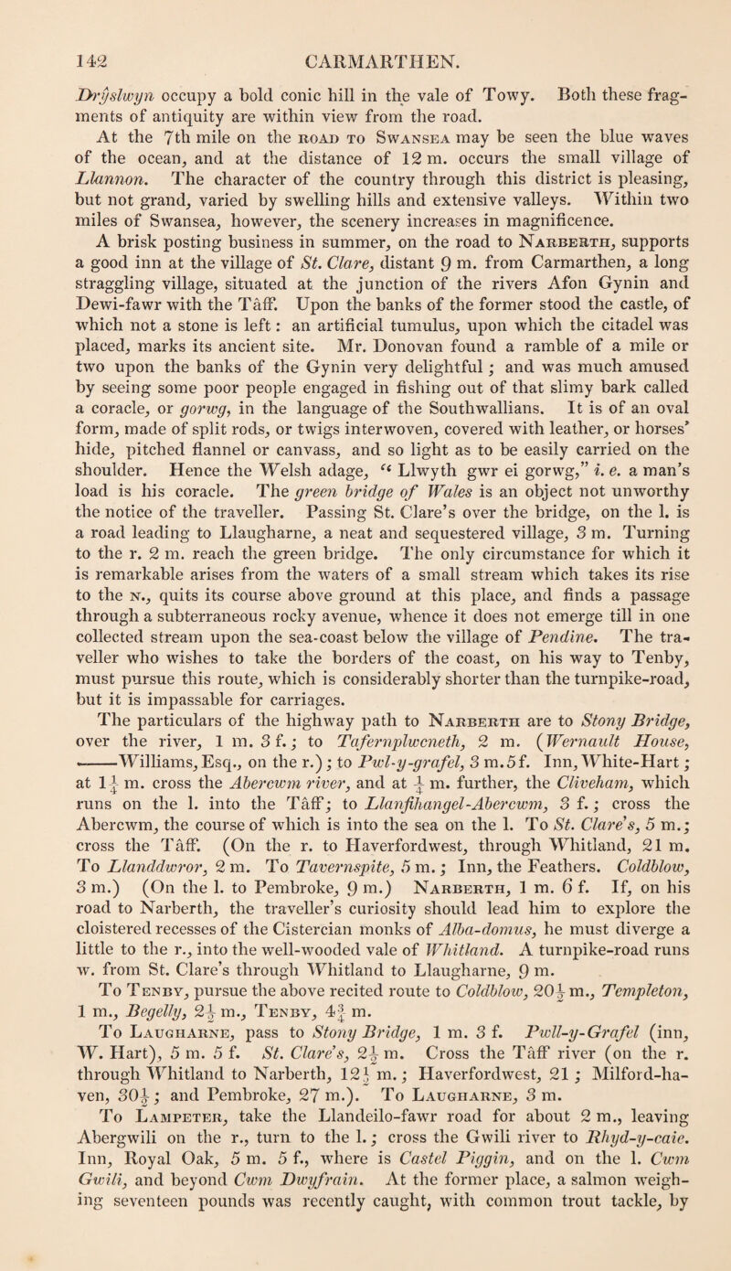 jyi'yslwyn occupy a bold conic hill in the vale of Towy. Both these frag¬ ments of antiquity are within view from the road. At the 7th mile on the road to Swansea may be seen the blue waves of the ocean, and at the distance of 12 m. occurs the small village of Llannon. The character of the country through this district is pleasing, but not grand, varied by swelling hills and extensive valleys. Within two miles of Swansea, however, the scenery increases in magnificence. A brisk posting business in summer, on the road to Narberth, supports a good inn at the village of St. Clare, distant 9 wi* Horn Carmarthen, a long straggling village, situated at the junction of the rivers Afon Gynin and Dewi-fawr with the Taff. Upon the banks of the former stood the castle, of which not a stone is left: an artificial tumulus, upon which the citadel was placed, marks its ancient site. Mr. Donovan found a ramble of a mile or two upon the banks of the Gynin very delightful; and was much amused by seeing some poor people engaged in fishing out of that slimy bark called a coracle, or gorwg, in the language of the Southwallians. It is of an oval form, made of split rods, or twigs interwoven, covered with leather, or horses* hide, pitched flannel or canvass, and so light as to be easily carried on the shoulder. Hence the Welsh adage, Llwyth gwr ei gorwg,” i. e. a man’s load is his coracle. The green bridge of Wales is an object not unworthy the notice of the traveller. Passing St. Clare’s over the bridge, on the 1. is a road leading to Llaugharne, a neat and sequestered village, 3 m. Turning to the r. 2 m. reach the green bridge. The only circumstance for which it is remarkable arises from the waters of a small stream which takes its rise to the N., quits its course above ground at this place, and finds a passage through a subterraneous rocky avenue, whence it does not emerge till in one collected stream upon the sea-coast below the village of Pendine. The tra¬ veller who wishes to take the borders of the coast, on his way to Tenby, must pursue this route, which is considerably shorter than the turnpike-road, but it is impassable for carriages. The particulars of the highway path to Narberth are to Stony Bridge, over the river, 1 m. Sf.; to Tafernplwcneth, 2 m. {Wernault House, ---Williams,Esq., on the r.); to Pwl-y-grafel, 3 m.5f. Inn, White-Hart ; at I I m. cross the Ahercwm river, and at ^ m. further, the Cliveham, which runs on the 1. into the Taff; to Llanfihangel-Ahercwm, 3 f.; cross the Abercwm, the course of which is into the sea on the 1. To St. Clare s, 5 m.; cross the Taff. (On the r. to Haverfordwest, through Whitland, 21 m. To Llanddwror, To Tavernspite, 5x0.; Inn, the Feathers. Coldhlow, 3 m.) (On the 1. to Pembroke, 9 Narberth, 1 m. 6 f. If, on his road to Narberth, the traveller’s curiosity should lead him to exj)lore the cloistered recesses of the Cistercian monks of Alba-domus, he must diverge a little to the r,, into the well-wooded vale of Whitland. A turnpike-road runs w. from St. Clare’s through IThitland to Llaugharne, 9 ni. To Tenbv, pursue the above recited route to Coldhlow, 20^ m., Templeton, 1 m., Begelly, 2^m., Tenby, 4| m. To Laugharne, pass to Stony Bridge, I m. 3 f. Pwll-y-Grafel (inn, W. Hart), 5 m. 5 f. St. Clare’s, 2^m. Cross the Taff river (on the r. through Whitland to Narberth, 12 ^ m.; Haverfordwest, 21; Milford-ha- ven, 30^; and Pembroke, 27 m.). To Laugharne, 3 m. To Lampeter, take the Llandeilo-fawr road for about 2 m., leaving Abergwili on the r., turn to the 1.; cross the Gwili river to Rhyd-y-caie. Inn, Royal Oak, 5 m. 5 f., where is Castel Biggin, and on the 1. Cwm Gwili, and beyond Cwm Dwyfrain. At the former place, a salmon weigh¬ ing seventeen pounds was recently caught, with common trout tackle, by