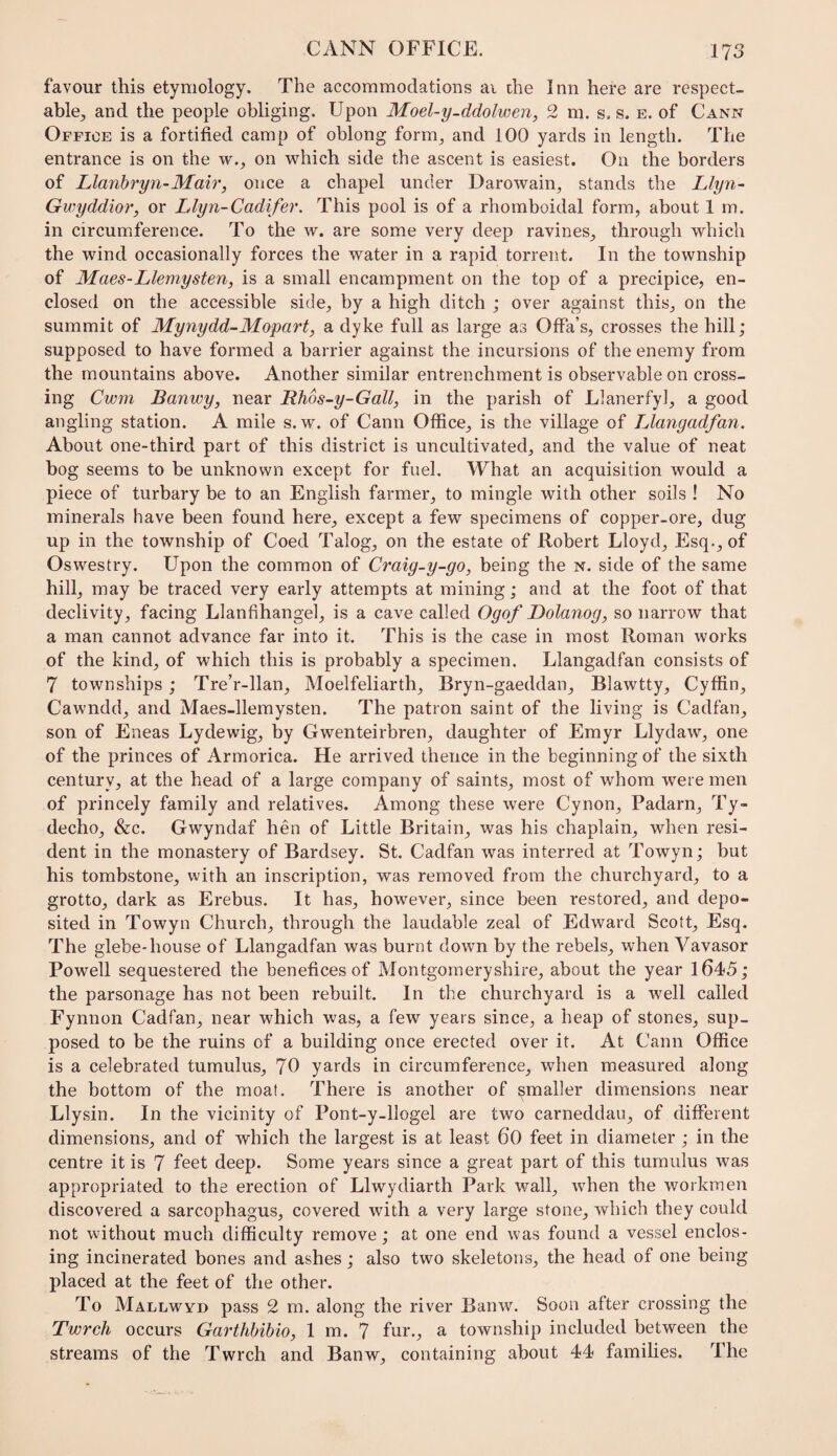 favour this etymology. The accommodations ai the Inn here are respect¬ able^ and the people obliging. Upon Moel-y-ddolwen, 2 m. s. s. e. of Cann Office is a fortified camp of oblong form^ and 100 yards in length. The entrance is on the w.^ on which side the ascent is easiest. On the borders of Llanhryn-Mair, once a chapel under Darowain^ stands the Llyn- Gwyddior, or Llyn-Cadifer. This pool is of a rhomboidal form, about 1 m. in circumference. To the w. are some very deep ravines, through which the wind occasionally forces the water in a rapid torrent. In the township of Maes-Llemysten, is a small encampment on the top of a precipice, en¬ closed on the accessible side, by a high ditch ; over against this, on the summit of Mynydd-Mopart, a dyke full as large as OfFa’s, crosses the hill; supposed to have formed a barrier against the incursions of the enemy from the mountains above. Another similar entrenchment is observable on cross¬ ing Cwm Banwy, near Rhos-y-Gall, in the parish of Llanerfyl, a good angling station. A mile s. w. of Cann Office, is the village of Llangadfan. About one-third part of this district is uncultivated, and the value of neat bog seems to be unknown except for fuel. What an acquisition would a piece of turbary be to an English farmer, to mingle with other soils ! No minerals have been found here, except a few specimens of copper-ore, dug up in the township of Coed Talog, on the estate of Robert Lloyd, Esq., of Oswestry. Upon the common of Craig-y-go, being the n. side of the same hill, may be traced very early attempts at mining; and at the foot of that declivity, facing Llanfihangel, is a cave called Ogof Dolanog, so narrow that a man cannot advance far into it. This is the case in most Roman works of the kind, of which this is probably a specimen. Llangadfan consists of 7 townships ; Tre’r-llan, Moelfeliarth, Bryn-gaeddan, Blawtty, Cyffin, Cawndd, and Maes-llemysten. The patron saint of the living is Cadfan, son of Eneas Lydewig, by Gwenteirbren, daughter of Emyr Llydaw, one of the princes of Armorica. He arrived thence in the beginning of the sixth century, at the head of a large company of saints, most of whom were men of princely family and relatives. Among these were Cynon, Padarn, Ty- decho, &c. Gwyndaf hen of Little Britain, was his chaplain, when resi¬ dent in the monastery of Bardsey. St. Cadfan was interred at Towyn; but his tombstone, with an inscription, was removed from the churchyard, to a grotto, dark as Erebus. It has, however, since been restored, and depo¬ sited in Towyn Church, through the laudable zeal of Edward Scott, Esq. The glebe-house of Llangadfan was burnt down by the rebels, when Vavasor Powell sequestered the benefices of Montgomeryshire, about the year 1645; the parsonage has not been rebuilt. In the churchyard is a well called Fynnon Cadfan, near which was, a few years since, a heap of stones, sup¬ posed to be the ruins of a building once erected over it. At Cann Office is a celebrated tumulus, 70 yards in circumference, when measured along the bottom of the moat. There is another of smaller dimensions near Llysin. In the vicinity of Pont-y-llogel are two carneddau, of different dimensions, and of which the largest is at least 60 feet in diameter ; in the centre it is 7 feet deep. Some years since a great part of this tumulus was appropriated to the erection of Llwydiarth Park wall, when the workmen discovered a sarcophagus, covered with a very large stone, which they could not without much difficulty remove; at one end was found a vessel enclos¬ ing incinerated bones and ashes; also two skeletons, the head of one being placed at the feet of the other. To Mallwyd pass 2 m. along the river Banw. Soon after crossing the Twrch occurs Garthbihio, 1 m. 7 fur., a township included between the streams of the Twrch and Banw, containing about 44 families. The