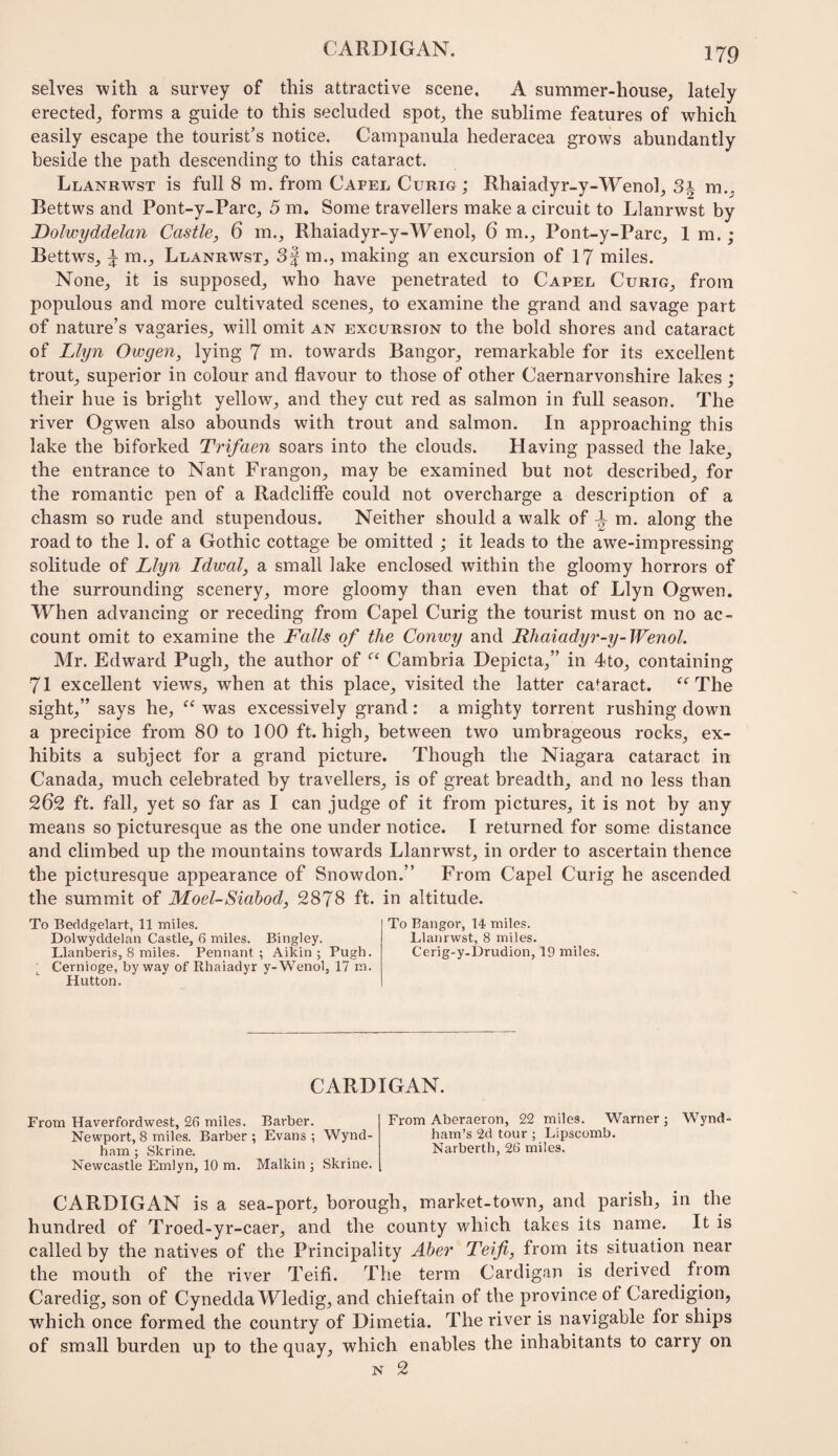 selves with a survey of this attractive scene. A summer-house, lately erected, forms a guide to this secluded spot, the sublime features of which easily escape the tourist’s notice. Campanula hederacea grows abundantly beside the path descending to this cataract. Llanrwst is full 8 m. from Capel Curig; Rhaiadyr-y-Wenol, Si m., Bettws and Pont-y-Parc, 5 m. Some travellers make a circuit to Llanrwst by Dolwyddelan Castle, 6 m., Rhaiadyr-y-Wenol, 6 m., Pont-y-Parc, 1 m. ; Bettws, ^ m., Llanrwst, 3| m., making an excursion of 17 miles. None, it is supposed, who have penetrated to Capel Curig, from populous and more cultivated scenes, to examine the grand and savage part of nature’s vagaries, will omit an excursion to the bold shores and cataract of Llyn Owgen, lying 7 m. towards Bangor, remarkable for its excellent trout, superior in colour and flavour to those of other Caernarvonshire lakes; their hue is bright yellow, and they cut red as salmon in full season. The river Ogwen also abounds with trout and salmon. In approaching this lake the biforked Trifaen soars into the clouds. Having passed the lake, the entrance to Nant Frangon, may be examined but not described, for the romantic pen of a Radclifle could not overcharge a description of a chasm so rude and stupendous. Neither should a walk of ^ m. along the road to the 1. of a Gothic cottage be omitted ; it leads to the awe-impressing solitude of Llyn Idwal, a small lake enclosed within the gloomy horrors of the surrounding scenery, more gloomy than even that of Llyn Ogwen. When advancing or receding from Capel Curig the tourist must on no ac¬ count omit to examine the Falls of the Conwy and Rhaiadyr-y-Wenol. Mr. Edward Pugh, the author of Cambria Depicta,” in 4to, containing 71 excellent views, when at this place, visited the latter cataract. The sight,” says he, was excessively grand: a mighty torrent rushing down a precipice from 80 to 100 ft. high, between two umbrageous rocks, ex¬ hibits a subject for a grand picture. Though the Niagara cataract in Canada, much celebrated by travellers, is of great breadth, and no less than 262 ft. fall, yet so far as I can judge of it from pictures, it is not by any means so picturesque as the one under notice. I returned for some distance and climbed up the mountains towards Llanrwst, in order to ascertain thence the picturesque appearance of Snowdon.” From Capel Curig he ascended the summit of Moel-Siabod, 2878 ft. in altitude. To Beddgelart, 11 miles. Dolwyddelan Castle, 6 miles. Bingley. Llanberis, 8 miles. Pennant; Aikin ; Pugh. Cernioge, byway of Rhaiadyr y-Wenol, 17 m. Hutton. To Bangor, 14 miles. Llanrwst, 8 miles. Cerig-y-Drudion, 19 miles. CARDIGAN. From Haverfordwest, 26 miles. Barber. Newport, 8 miles. Barber; Evans; Wynd- ham ; Skrine. Newcastle Emlyn, 10 m. Malkin ; Skrine. From Aberaeron, 22 miles. Warner ; Wynd ham’s 2d tour ; Lipscomb. Narberth, 26 miles. CARDIGAN is a sea-port, borough, market-town, and parish, in the hundred of Troed-yr-caer, and the county which takes its name. It is called by the natives of the Principality Aber Teifi, from its situation near the mouth of the river Teifi. The term Cardigan is derived from Caredig, son of Cynedda Wledig, and chieftain of the province of Caredigion, which once formed the country of Dimetia. The river is navigable for ships of small burden up to the quay, which enables the inhabitants to carry on