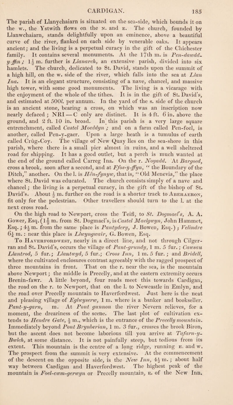 The parish of Llanychaiarn is situated on the sea-side^ which bounds it on the w., the Ystwith flows on the n. and e. The churchy founded by Llanwchaiarnj stands delightfully upon an eminence, above a beautiful curve of the river, flanked on each side by venerable oaks. It appears ancient; and the living is a perpetual curacy in the gift of the Chichester family. It contains several monuments. At the 17th m. is Pen-dawdd- y-ffin; 1| m. further is Llanarch, an extensive parish, divided into six hamlets. The church, dedicated to St. David, stands upon the summit of a high hill, on the w. side of the river, which falls into the sea at Llan Ina. It is an elegant structure, consisting of a nave, chancel, and massive high tower, with some good monuments. The living is a vicarage with the enjoyment of the whole of the tithes. It is in the gift of St. David’s, and estimated at 500/. per annum. In the yard of the s. side of the church is an ancient stone, bearing a cross, on which was an inscription now nearly defaced ; NRI — C only are distinct. It is 4 ft. 6 in. above the ground, and 2 ft. 10 in. broad. In'this parish is a very large square entrenchment, called Castel Moeddyn ; and on a farm called Pen-foel, is another, called Pen-y-gaer. Upon a large heath is a tumulus of earth called Crug-Coy. The village of New Quay lies on the sea-shore in this parish, where there is a small pier almost in ruins, and a well sheltered road for shipping. It has a good outlet, but a perch is much wanted at the end of the ground called Carreg Ina. On the r. Noyadd. At Bargoed, cross a brook, soon after a second, and at Ffos-y-ffyn, the Boundary of the Ditch,” another. On the 1. is Hen-fynyw, that is, Old Menevia,” the place where St. David was educated. The church consists simply of a nave and chancel; the living is a perpetual curacy, in the gift of the bishop of St. David’s. About ^ m. further on the road is a shorter track to Aberaeron, fit only for the pedestrian. Other travellers should turn to the 1. at the next cross road. On the high road to Newport, cross the Teifi, to St. Dogmael's, A. A. Gower, Esq. (1-| m. from St. Dogmael’s, is Castel Maelgwyn, John Hammet, Esq.; 4im. from the same place is Pantyderyj J. Bowen, Esq.) j Velindre m. : near this place is Llwyngwair, G. Bowen, Esq. To Haverfordwest, nearly in a direct line, and not through Cilger- ran and St. David’s, occurs the village of Pant-grundy, 1 m. 5 fur,; Cawsau Llantfody 5 fur.; Llantwyd, 5 fur.; Cross Inn, 1 m. 5 fur.; and Bridell, where the cultivated enclosures contrast agreeably with the ragged prospect of three mountains in front. That on the r. near the sea, is the mountain above Newport; the middle is Precelly, and at the eastern extremity occurs Brenin-fawr. A little beyond, four roads meet this towards Cardigan, the road on the r. to Newport, that on the 1. to Newcastle in Emlyn, and the road over Precelly mountain to Haverfordv/est. Just here is the neat and pleasing village of Eglwyserw, 1 m. where is a banker and bookseller. Panly-garn, m. At Pont gunnon the river Nevern relieves, for a moment, the dreariness of the scene. The last plot of cultivation ex¬ tends to Hendre Gate, ^ m., which is the entrance of the Precelly mountain. Immediately beyond Pont Brynberian, I m. 3 fur., crosses the brook Biron, but the ascent does not become laborious till you arrive at Tafarn-y~ Bwlch, at some distance. It is not painfully steep, but tedious from its extent. This mountain is the centre of a Iqng ridge, running e, and w. The prospect from the summit is very extensive. At the commencement of the descent on the opposite side, is the JVew Inn, 4J m.; about half way between Cardigan and Haverfordwest. The highest peak of the mountain is Foel-cwm-gerwyn or Precelly mountain, e. of the New Inn.